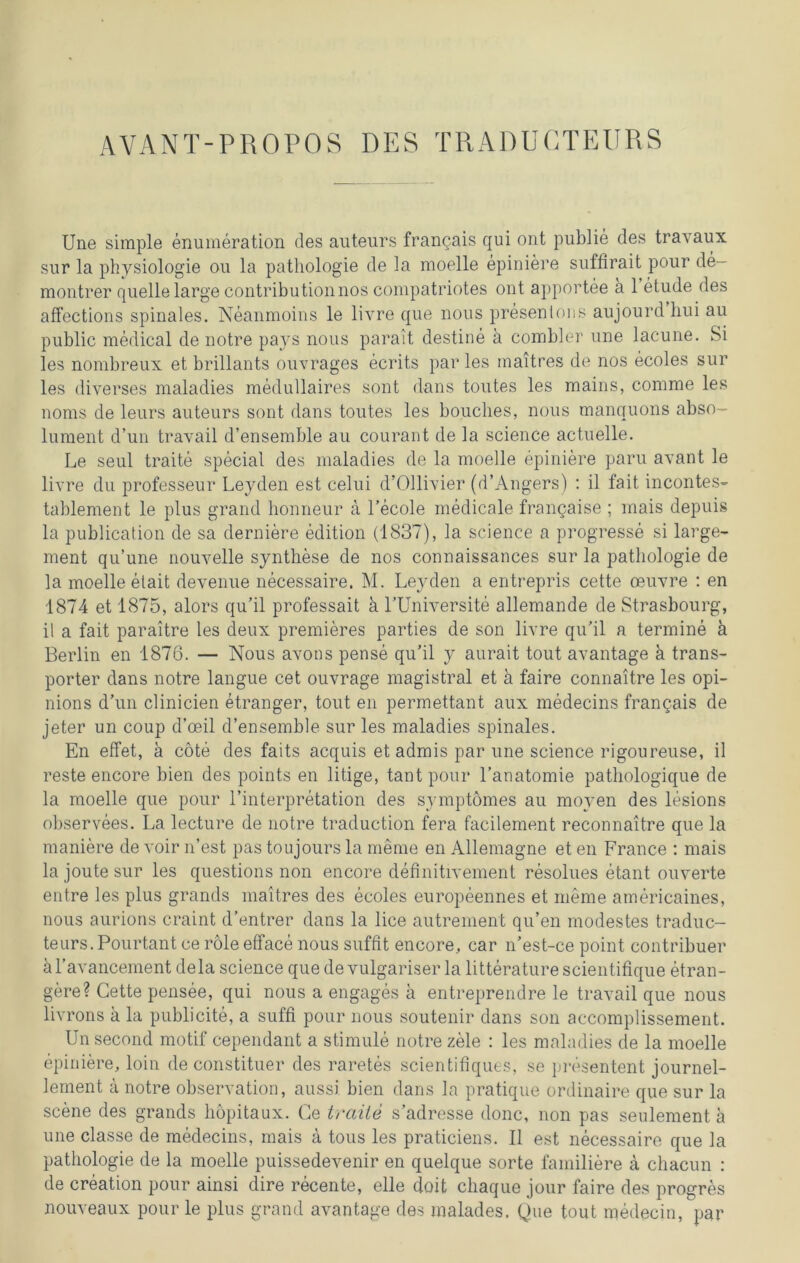 AVANT-PROPOS DES TRADUCTEURS Une simple enumeration des auteurs frangais qui ont publie des travaux sur la physiologie ou la pathologie de la moelle epiniere suffirait pour de- montrer quelle large contributionnos compatriotes ont apportee a 1 etude des affections spinales. Neanmoins le livre que nous presenions aujourd hui au public medical de notre pays nous parait destine a combler une lacune. Si les nombreux et brillants ouvrages ecrits par les maitres de nos ecoles sur les diverses maladies medullaires sont dans toutes les mains, conime les noms de leurs auteurs sont dans toutes les bouclies, nous manquons abso- lument d’un travail d’ensemble au courant de la Science actuelle. Le seul traite special des maladies de la moelle epiniere paru avant le livre du professeur Leyden est celui d’Ollivier (d’Angers) : il fait incontes- tablement le plus grand honneur ä l’ecole medicale frangaise ; mais depuis la publication de sa derniere edition (1837), la Science a progresse si large- ment qu’une nouvelle Synthese de nos connaissances sur la pathologie de la moelle etait devenue necessaire. M. Leyden a entrepris cette ceuvre : en 1874 et 1875, alors qu’il professait h l’Universite allemande de Strasbourg, il a fait paraitre les deux premieres parties de son livre qu'il a termine ä Berlin en 1876. — Nous avons pense qu’il y aurait tout avantage ä trans- porter dans notre langue cet ouvrage magistral et ä faire connaitre les opi- nions d’un clinicien etranger, tout en permettant aux medecins frangais de jeter un coup d’oeil d’ensemble sur les maladies spinales. En effet, a cöte des faits acquis etadmis par une Science rigoureuse, il reste encore bien des points en litige, tant pour l’anatomie patliologique de la moelle que pour l’interpretation des symptömes au moven des lesions observees. La lecture de notre traduction fera facilement reconnaitre que la maniere de voir n’est pas toujours la meme en Allemagne et en France : mais la joute sur les questions non encore definitivement resolues etant ouverte entre les plus grands maitres des ecoles europeennes et meme americaines, nous aurions craint d’entrer dans la lice autrement qu’en modestes traduc- teurs. Pourtant ce role etface nous suffit encore, car n’est-ce point contribuer äl’avancement dela science que de vulgariser la litteraturescientifique etran- gere? Cette pensee, qui nous a engages ä entreprendre le travail que nous livrons ä la publicite, a suffi pour nous soutenir dans son accomplissement. Unsecond motif cependant a stimule notre zele : les maladies de la moelle epiniere, loin de constituer des raretes scientifiques, se presentent journel- lement ä notre observation, aussi. bien dans la pratique ordinaire que sur la scene des grands höpitaux. Ce traite s’adresse donc, non pas seulement a une classe de medecins, mais ä tous les praticiens. Il est necessaire que la pathologie de la moelle puissedevenir en quelque Sorte familiere a chacun : de creation pour ainsi dire recente, eile doit cliaque jour faire des progres nouveaux pour le plus grand avantage des malades. Que tout medecin, par