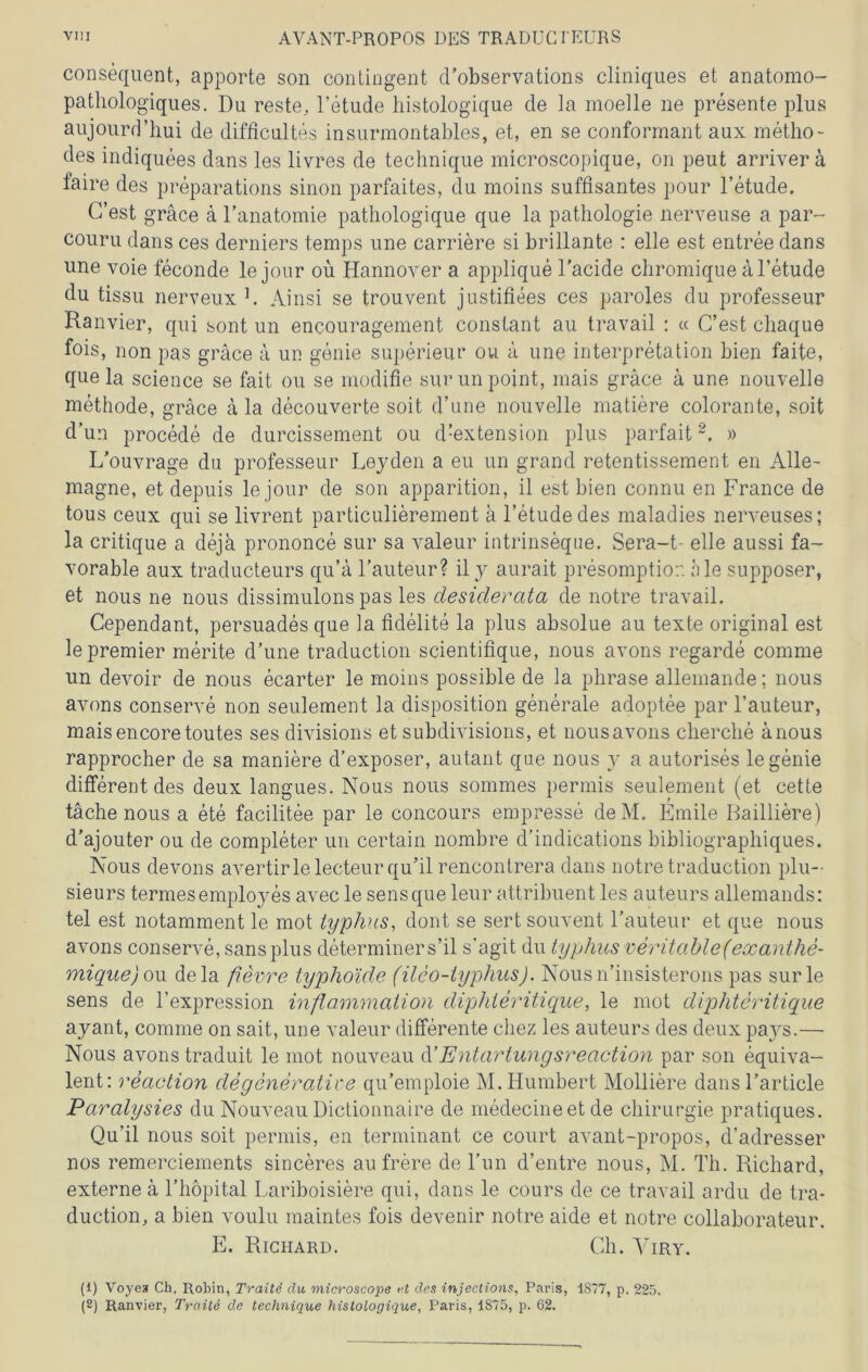 consequent, apporte son contingent d’observations cliniques et anatomo- pathologiques. Du reste, l’etude histologique de la moelle ne presente plus aujourd’hui de difficultes insurmontables, et, en se conformant aux metho- des indiquees dans les livres de technique microscopique, on peut arriver ä faire des preparations sinon parfaites, du moins süffisantes pour l’etude. G’est gräce ä 1’anatomie pathologique que la pathologie nerveuse a par- couru dans ces derniers temps une carriere si brillante : eile est entree dans une voie feconde le jour ou Hannover a applique l'acide chromique al’etude du tissu nerveux L Ainsi se trouvent justifiees ces paroles du professeur Ranvier, qui sont un encouragement consiant au travail : « C’est chaque fois, non pas gräce ä un genie superieur ou ä une Interpretation bien faite, quela Science se fait ou se modifie surun point, mais gräce ä une nouvelle methode, gräce ä la decou verte soit d’une nouvelle matiere colorante, soit d’un procede de durcissement ou d!extension plus parfait2. » L'ouvrage du professeur Leyden a eu un grand retentissement en Alle- magne, et depuis le jour de son apparition, il est bien connu en France de tous ceux qui se livrent particulierement ä l’etudedes maladies nerveuses; la critique a deja prononce sur sa valeur intrinseqne. Sera-t- eile aussi fa- vorable aux traducteurs qu’ä Fauteur? ily aurait presomptior. hie supposer, et nous ne nous dissimulons pas les desiderata de notre travail. Cependant, persuadesque la fidelite la plus absolue au texte original est le premier merite d’une traduction scientifique, nous avons regarde comme un devoir de nous ecarter le moins possible de la phrase allemande; nous avons conserve non seulement la disposition generale adoptee par l’auteur, maisencoretoutes ses divisions et subdivisions, et nous avons clierche änous rapprocher de sa maniere d’exposer, autant que nous y a autorises le genie different des deux langues. Nous nous sommes permis seulement (et cette täche nous a ete facilitee par le concours empresse deM. Emile Bailiiere) d’ajouter ou de completer un certain nombre d’indications bibliographiques. Nous devons avertirlelecteur qu’il rencontrera dans notre traduction plu- sieurs termesemployes avec le sensque leur attribuent les auteurs allemands: tel est notamment le mot lyphus, dont se sert souvent Fauteur et que nous avons conserve, sans plus determiners’il s’agit du lyphus veritablef exanthe- mique) ou dela fievre typhoide (ileo-lyphus). Nousn’insisterons pas surle sens de l’expression Inflammation diphleritique, le mot diphteritique ayant, comme on sait, une valeur differente cliez les auteurs des deux pays.— Nous avons traduit le mot nouveau d’Entartungsreciction par son äquiva- lent: reaction de generative qu’emploie M.Humbert Molliere dans Farticle Paralysies du Nouveau Dictionnaire de medecineetde Chirurgie pratiques. Qu’il nous soit permis, en terminant ce court avant-propos, (Fadresser nos remerciements sinceres au frere de Fun d’entre nous, M. Th. Richard, externe ä l’hopital Lariboisiere qui, dans le cours de ce travail ardu de tra- duction, a bien voulu maintes fois devenir notre aide et notre collaborateur. E. Richard. Cb. Yiry. (1) Voyea Ch. Robin, Traitd du microscope f t des injections, Paris, 1S77, p. 225. (2) Ranvier, Trciite de technique histologique, Paris, 1S75, p. 62.