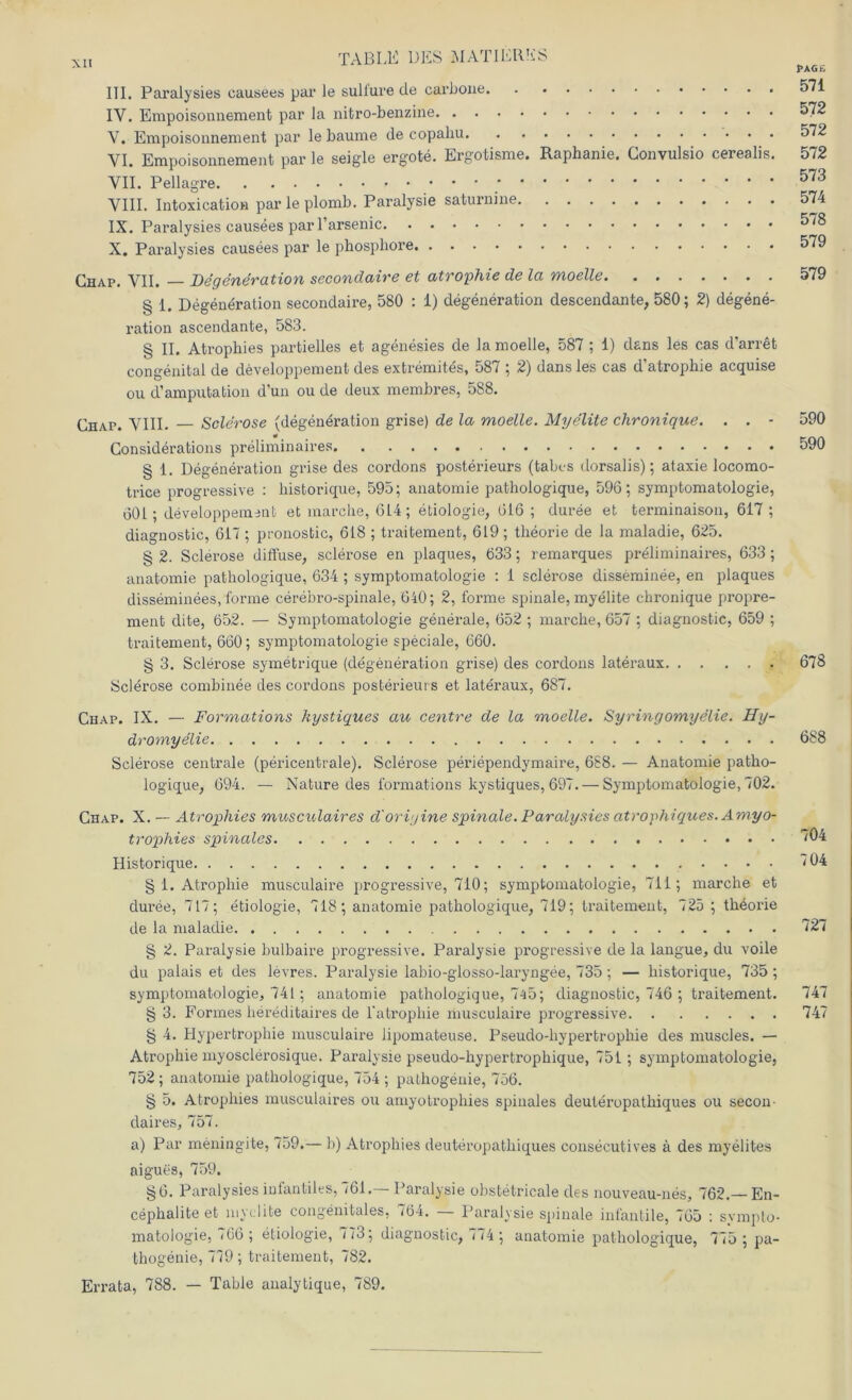 III. Paralysies causees par le sulfure de carbone IY. Empoisonnement par la nitro-benzine V. Empoisonnement par le bäume de copahu VI. Empoisonnement par le seigle ergote. Ergotisme. Raphanie. Gonvulsio cerealis. VII. Pellagre VIII. Intoxi cation par le plomb. Paralysie saturnine IX. Paralysies causees parl’arsenic X. Paralysies causees par le phosphore Chap. VII. Degeneration secondaire et atrophie de la moelle § 1. Degeneration secondaire, 580 : 1) degeneration descendante, 580; 2) degene- ration ascendante, 583. § II. Atrophies partielles et agenesies de la moelle, 587 ; 1) dans les cas d'arret congenital de developpement des extremites, 587 ; 2) dans les cas d’atrophie acquise ou d’amputation d’un ou de deux membres, 588. Chap. VIII. — Sclerose (degeneration grise) de la moelle. Myelite chronique. . . • Considerations preliminaires § 1. Degeneration grise des cordons posterieurs (tabcs dorsalis); ataxie locomo- trice progressive : liistorique, 595; anatomie pathologique, 596; Symptomatologie, 601; developpement et marche, 6L4; etiologie, 616 ; duree et terminaison, 617; diagnostic, 617 ; pronosfcic, 618 ; traitement, 619; theorie de la maladie, 625. § 2. Sclerose diffuse, sclerose en plaques, 633; remarques preliminaires, 633 ; anatomie pathologique, 634 ; Symptomatologie : 1 sclerose disseminee, en plaques disseminees, forme cerebro-spinale, 640; 2, forme spinale, myelite chronique propre- ment dite, 652. — Symptomatologie generale, 652 ; marche, 657 ; diagnostic, 659 ; traitement, 660; Symptomatologie speciale, 660. § 3. Sclerose symetrique (degeneration grise) des cordons lateraux Sclerose combinee des cordons posterieurs et lateraux, 687. Chap. IX. — Formations kystiques au centre de la moelle. Syringomyelie. Hy- dromyelie Sclerose centrale (pericentrale). Sclerose periependymaire, 688. — Anatomie patho- logique, 694. — Nature des formations kystiques, 697. — Symptomatologie, 702. Chap. X. — Atrophies musculaires d'oriyine spinale. Paralysies atrophiques. Amyo- trophies spinales Historique § 1. Atrophie musculaire progressive, 710; Symptomatologie, 711; marche et duree, 717; etiologie, 718; anatomie pathologique, 719; traitement, 725 ; th6orie de la maladie § 2. Paralysie bulbaire progressive. Paralysie progressive de la langue, du voile du palais et des levres. Paralysie labio-glosso-laryngee, 735; — historique, 735 ; Symptomatologie, 741; anatomie pathologique, 745; diagnostic, 746 ; traitement. § 3. Formes liereditaires de l'atrophie musculaire progressive § 4. Hypertrophie musculaire lipomateuse. Pseudo-hypertropliie des muscles. — Atrophie myosclerosique. Paralysie pseudo-hypertrophique, 751 ; Symptomatologie, 752 ; anatomie pathologique, 754 ; pathogenie, 756. § 5. Atrophies musculaires ou amyotrophies spinales deuleropathiques ou secon claires, 757. a) Par mening-ite, 759.— b) Atrophies deuteropathiques consecutives ä des myelites aigues, 759. §6. Paralysies infantiles, 761.— Paralysie obstetricale des nouveau-nes, 762.— En- cephalite et myelite congenitales, <64. Paralysie spinale infantile, 765 : svnipto- matologie, 766 ; etiologie, 773; diagnostic, 774 ; anatomie pathologique, 775 ; pa- thogenie, 779; traitement, 782. Errata, 788. — Table analytique, 789. 1>AG£ 571 572 572 572 573 574 578 579 579 590 590 678 688 704 704 727 747 747