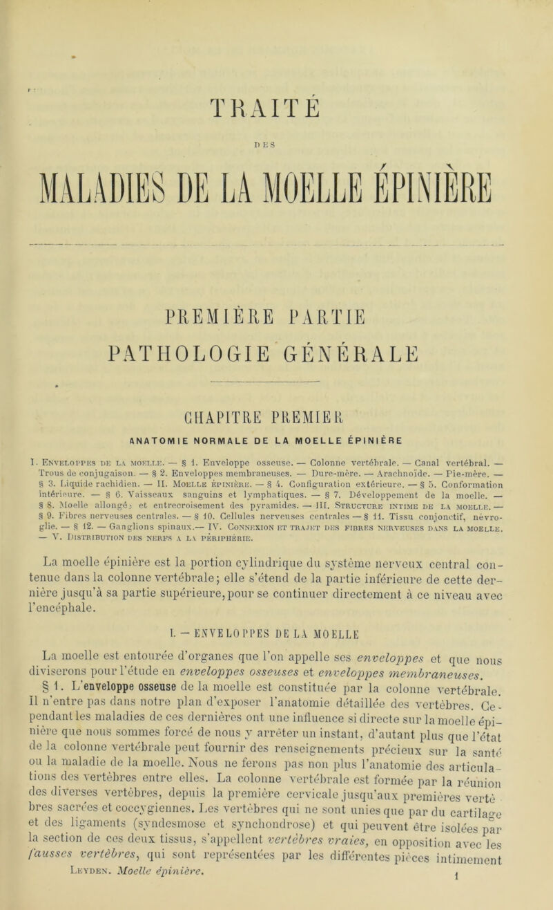 TRAUE DES MALADIES DE LA MOELLE EPINIERE PREMIERE PARTIE PATHOLOGIE GENERALE (IIIAPITRE PREMIER ANATOMIE NORMALE DE LA MOELLE EPINIERE I- Enveloppes de la moelle.— § i. Enveloppe osseuse.— Colonne vertebrale. — Canal vertebral. — Trous de conjugaison. — § 2. Enveloppes membraneuses. — Dure-mere. — Araehno'ide. — Pie-mere. — § 3. Liquide rachidien. — II. Moei.le epiniere. — § 4. Configuration exterieure. — § 5. Conformation intdrieure. — § 6. Yaisseaux sanguins et lymphatiques. — § 7. Ddveloppement de la moelle. — §8. Moelle allongdj et entrecroisement des pyramides.—'III. Structure intime de la moelle.— § 9. Fibres nerveuses centrales. — § 10. Cellules nerveuses centrales—§ 11. Tissu conjonetif, nevro- glie. — § 12. — Ganglions spinaux.— IV. Connexion et trajkt des fibres nerveuses dans la moelle. — V. Distribution des nerfs a la Peripherie. La moelle epiniere est la portion cvlindrique du Systeme nerveux central con- tenuc dans la colonne vertebrale; eile s’etend de la partie inferieure de cette der- niere jusqu’ä sa partie superieure,pour se continuer directement ä ce niveau avec l’encephale. I. - ENVELO PPES DE LA MOELLE La moelle est entouree d’organes que Ton appelle ses enveloppes et qne nous diviserons pourTetnde en enveloppes osseuses et enveloppes membraneuses. § 1. L'enveloppe osseuse de la moelle est constituee par la colonne vertebrale. II n’entre pas dans notre plan d’exposer Tanatomie detaillee des vertebres. Ce- pendant les maladies de ces dernieres ont une influence si directe sur la moelle epi- niere que nous sommes force de nous y arreter un instant, d’autant plus que letat de la colonne vertebrale peut fournir des renseignements precieux sur la sante °u maladie de la moelle. Nous ne ferons pas non plus l’anatomie des articula- tions des vertebres entre elles. La colonne vertebrale est formee par la reunion des diverses vertebres, depuis la premiere cervicale jusqu’aux premieres verte bres sacrees et coccygiennes. Les vertebres qui ne sont uniesque par du cartila-e et des ligaments (syndesmose et synchondrose) et qui peuvent etre isolees par la section de ces deux tissus, s'appellent vertebres vraies, en Opposition avec les fausses vertebres, qui sont representees par les differentes pieces intimement Leyden. Modle epiniere. ^