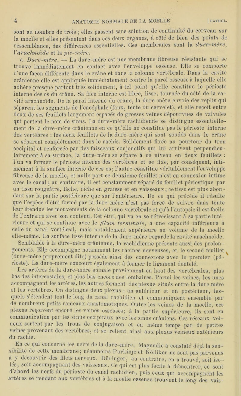 sont au nombre de trois; elles passent sans solution de continuite du cerveau sur la moelle et elles presentent dans ces deux organes, a cöte de bien des points de ressemblance, des differences essentielles. Ges membranes sont la dure-mere, 1’arachno'ide et la pie-mere. a. Dure-mere. — La dure-mere est une membrane fibreuse resistante qui se trouve immediatement en contact avec l’enveloppe osseuse. Elle se comporte d’une facon differente dans le cräne et dans la colonne vertebrale. Dans la cavite cränienne eile est appliquee immediatement contre la paroi osseuseä laquelle eile adhere presque partout tres solidement, ä tel point qu’elle constitue le perioste interne des os du cräne. Sa face interne est libre. lisse, tournee du cöte de la ca- vite arachno'ide. De la paroi interne du cräne, la dure-mere envoie des replis qui separent les segments de l’encephale (faux, tente du cervelet), et eile recoit entre deux de ses feuillets largement espaces de grosses veines depourvues de valvules qui portent le nom de sinus. La dure-mere rachidienrie se distingue essentielle- ment de la dure-mere cränienne en ce qu’elle ne constitue pas le perioste interne des vertebres : les deux feuillets de la dure-mere qui sont soudes dans le cräne se separent completement dans le racliis. Solidement fixee au pourtour du trou occipital et renforcee par des faisceaux conjonctifs qui lui arrivent perpendicu- lairement ä sa surface, la dure-mere se separe ä ce niveau en deux feuillets : Tun va formen le perioste interne des vertebres et se fixe, par consequent, inti- mement ä la surface interne de ces os; l’autre constitue veritablement l’enveloppe fibreuse de la moelle, et nulle part ce deuxieme feuillet n’est en connexion intime avec le canal ; au contraire, il est constamment separe du feuillet periostique par un tissu rougeätre, läche, riche en graisse et en vaisseaux; cetissuest plus abon- dant sur la partie posterieure que sur l’anterieure. De ce qui precede il resulte que l’espece d’etui forme par la dure-mere n’est pas force de suivre dans tonte leur etendue les mouvements de la colonne vertebrale et qu’ä l’autopsie il est facile de l’extraire avec son contenu. Get etui, qui va en se retrecissant ä sa partie infe- rieure et qui se continue avec le filum terminale, a une capacite inferieure ä celle du canal vertebral, mais notablement superieure au volume de la moelle elle-meme. La surface lisse interne de la dure-mere regardela cavite arachno'ide. Semblable ä la dure-mere cränienne, la rachidienne presente aussi des prolon- gements. Elle accompagne notamment les racines nerveuses, et le second feuillet (dure-mere proprement dite) possede ainsi des connexions avec le premier (pe- rioste). La dure-mere concourt egalement ä formen le ligament dentele. Les arteres de la dure-mere spinale proviennent en haut des vertebrales, plus bas des intercostales, et plus bas encore des lombaires. Parini les veines, les unes accompagnent les arteres, les autres forment des plexus situes entre la dure-mere et les vertebres. On distingue deux plexus : un anterieur et un posterieur, les- quels s’etendent tont le long du canal rachidien et communiquent ensemble par de nombreux petits rameaux anastomotiques. Outre les veines de la moelle, ces plexus recoivent encore les veines osseuses; ä la partie superieure, ils sont en communication par les sinus occipitaux avec les sinus eräniens. Ges reseaux vei- neux sortent par les trous de conjugaison et en meme temps par de petites veines provenant des vertebres, et se relient ainsi aux plexus veineux exterieurs du rachis. En ce qui concerne les nerfs de la dure-mere, Magendie a constate dejä la sen- sibilite de cette membrane j neanmoins Purkinje et Eöllilver ne sont pas parvenus a y decou\iii des filets ner’seux. Rüdinger, au contraire, en a trouve, soit iso - les, soit accompagnant des ^aisseaux. Ge qui est plus facile ä demontrer, ce sont d aboid les neifs du perioste du canal rachidien, puis ceux qui acccmpagnert les arteres se rendant aux vertebres et ä la moelle osseuse trouvent le lonc des vais-