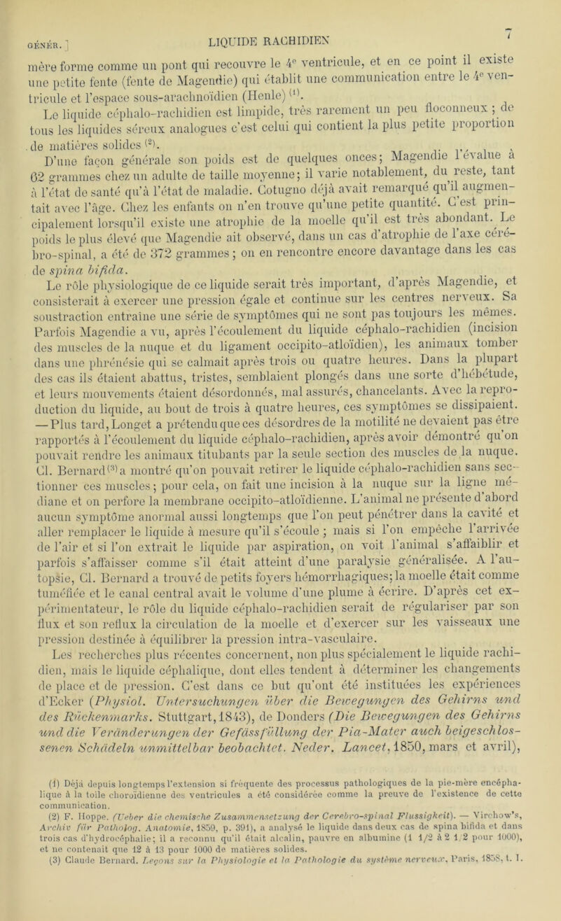 genkr. LIQUIDE RAG HI DIEN mere forme comme un pont qui recouvre le 4° ventricule, et en ce point il existe une petite feilte (fente de Magendie) qui etablit une eommunication entre le 4« ven- tricule et l’espace sous-araclino'idien (Henle)(1). Le liquide cephalo-rachidien est limpide, tres rarement un peu floconneux ; de tous les liquides sereux analogues c’est celui qui contient la plus petite propoition de matieres solides (2h D’une facon generale son poids est de quelques onces; Magendie leAalue a 02 gramnies chezun adulte de taille moyenne; il varie notablement, du^reste, taut a l’etat de sante qu’ä l’etat de maladie. Gotugno dejä avait remarque qu il augmen- tait avec Tage. Chez les enfants on n’en trouve qu’une petite quantite. G est prin- cipalement lorsqu’il existe une atrophie de la moelle qu il est tres abondant. Le poids le plus eleve que Magendie ait observe, dans un cas d atrophie de 1 axe ceie- bro-spinal, a ete de 372 gramnies ; on en rencontre encore davantage dans les ca« de spina bifida. Le röle physiologique de ce liquide serait tres important, d’apres Magendie, et consisterait ä exercer une pression egale et continue sur les centres nerveux. Sa soustraction entraine une Serie de symptömes qui ne sont pas toujours les meines. Parfois Magendie a vu, apres l’ecoulement du liquide cephalo-rachidien (incision des muscles de la nuque et du ligament occipito-atloidien), les animaux tomber dans une phrenesie qui se calmait apres trois ou quatre heitres. Dans la plupart des cas ils etaient abattus, tristes, semblaient plonges dans une Sorte d hcbetude, et leurs mouvements etaient desordonnes, malassures, chancelants. Avec larepro- duction du liquide, au bout de trois ä quatre lieures, ces symptömes se dissipaient. — Plus tard, Longet a pretenduqueces desordresde la motilite ne devaient pas etie rapportes ä l’ecoulement du liquide cephalo-rachidien, apres avoir demontre qu un pouvait rendre les animaux titubants par la seule section des muscles de la nuque. Gl. Bernard^a montre qu’on pouvait retirer le liquide cephalo-rachidien saus sec- tionner ces muscles nuque sur la ligne de l'air et si Fon extrait le liquide par aspiration, on voit 1 animal s aftaiblir et parfois s’aflaisser comme s'il etait atteint d’une paralysie generalisee. A 1 au- topsie, Gl. Bernard a trouve de petits foyers hemorrhagiquesjla moelle etait comme tumeflee et le canal central avait le volume d’une plume ä ecrire. D apres cet ex- perimentateur, le röle du liquide cephalo-rachidien serait de regulariser par son flux et son reflux la circulation de la moelle et d’exercer sur les vaisseaux une pression destinee a equilibrer la pression intra-vasculaire. Les recherches plus recentes concernent, non plus specialement le liquide rachi- dien, mais le liquide cephalique, dont elles tendent a determiner les changements de place et de pression. G’est dans ce but qu’ont ete instituees les experiences d’Ecker (Physiol. Untersuchungen über die Bewegungen des Gehirns und des Rückenmarks. Stuttgart, 1843), de Donders (Die Bewegungen des Gehirns und die Veränderungen der Gefässfüllung der Pia-Mater auch beigeschlos- senen Schädeln unmittelbar beobachtet. Neder. Lancet. 1850, mars et avril), (J) Dejä depuis longtemps l’extension si frequente des processus pathologiques de la pie-mere enedpha- lique A la toiie clioroidienne des ventricules a etd consideree comme la preuve de l’existence de cette eommunication. (2) F. Hoppe, (lieber die chemische Zusammensetzung der Cerebro-spinal Flüssigkeit). — Virchov’s, Archiv für Palhoiog. Anatomie, i859, p. 391), a analysö le liquide dans deux cas de spina bifida et dans trois cas d'hydroedphalie; il a reconnu qu’il etait alcalin, pauvre en albuinine (1 1/2 Ä2 1,2 pour 1000), et ne contenait que 12 ä 13 pour 1000 de matieres solides. (3) Claude Bernard. Legons sur la. Physiologie et la. Pathologie du syst&me nerveux, Paris, 18.>8, t. I.
