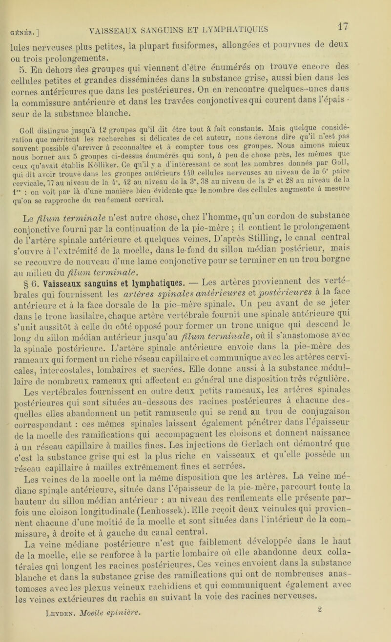 lules nerveuses plus petites, la plupart fusiformes, allongees et pourvues de deux ou trois prolongements. 5. En dehors des groupes qui viennent d’etre enumeres 011 trouve encore des cellules petites et grandes disseminees dans la substance grise, aussi bien dans les cornes anterieures que dans les posterieures. On en rencontre quelques-unes dans la commissure anterieure et dans les travees conjoncti\esqui couient dans 1 cpais seur de la substance blanche. Goll distingue jusqu'ä 12 groupes qu’il dit etre tout ä fait constants. Mais quelque conside- ration que meritent les recherches si delicates de cet auteur, uous devons dire qu il n est pas souvenb possible d’arnver ä reconuaitre et ä compfcer tous ces groupes. Nous aimons mieux nous borner aux 5 groupes ci-dessus enumeres qui sont, ä peu de chose pres, les memes que ceux qu’avait etablis Kölliker. Ce qu'il y a d'interessant ce sont les nombres donnes par Goll, qui dit avoir trouve dans les groupes anterieurs 140 cellules nerveuses au niveau de la G* paire cervicale, 7 au niveau de la 4°, 42 au niveau de la 3°, 38 au niveau de la 2” et 28 au niveau de la 1” : on voit par lä d’une maniere bien evidente que le nombre des cellules augmente ä mesure quon se rapproche du reiU’ement cervical. Le filum terminale n’est autre chose, chez l’homme, qu’un cordon de substance conjonctive fournipar la continuation de la pie-mere ; il contient le prolongement de l’artere spinale anterieure et quelques veines. I) apres Stilling. le canal cential s’ouvre a l’extremite de la moelle, dans le fond du sillon median posterieur, mais se recouvre de nouveau d’une lame conjonctive pour se termincr en un trou borgne au milieu du filum terminale. § ö. Vaisseaux sanguins et lymphatiques. — Les arteres proviennent des verte- brales qui fournissent les arteres spinales anterieures et posterieures a la face anterieure et a la face dorsale de la pie-mere spinale. Un peu avant de se jeter dans le tronc basilaire, chaque artere vertebrale fournit une spinale anterieure qui s’unit aussitöt ä cclle du cöte oppose pour former un tronc unique qui descend lc long du sillon median anterieur jusqu’au flum terminale, ou il s anastomose a^ec la spinale posterieure. L’artere spinale anterieure envoie dans la pie-mere des rameaux qui forment un riche reseau capillaire et communique avec les arteres cervi- cales, intercoslales, lombaires et sacrees. Elle donne aussi ä la substance medul- laire de nombreux rameaux qui affectent en general une disposition tres reguliere. Les vertebrales fournissent en outre deux petits rameaux, les arteres spinales posterieures qui sont situees au-dessous des racines posterieures a chacune des- quelles eiles abandonnent un petit ramuscule qui se rend au trou de conjugaison correspondant : ces mOmes spinales laissent egalcment penetrer dans 1 epaisseur de la moelle des ramifications qui accompagnent les cloisons et donnent naissance a un reseau capillaire ä mailles tines. Les injections de Gerlach ont demontre que c’est la substance grise qui est la plus riche en vaisseaux et qu eile possede un reseau capillaire ä mailles extrömement tines et serrees. Les veines de la moelle ont la meine disposition que les arteres. La veine me- diane spinqle anterieure, situee dans 1’epaisseur de la pie-mere, parcourt tonte la hauteur du sillon median anterieur : au niveau des renflements eile presente par- fois une cloison longitudinale (Lenhosselc). Elle recoit deux veinules qui pio'vien- nent chacune d’une moitie de la moelle et sont situees dans 1 Interieur de la com- missure, h droite et a gauche du canal central. La veine mediane posterieure n’est que faiblement de\ eloppec dans le haut de la moelle, eile se renforce a la partie lombaire oü eile abandonne deux colla- terales qui longent les racines posterieures. Ges veines envoient dans la substance blanche et dans la substance grise des ramifications qui ont de nombreuses anas- tomoses avec les plexus veineux rachidiens et qui communiquent egalement avec les veines exterieures du rachis en suivant la voie des racines nerveuses. Leyden. Moelle epiniöre.