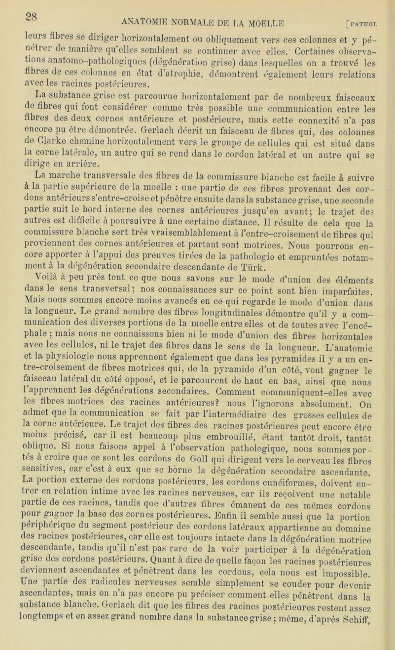 ANATOMIE NORMALE DE LA MOELLE r PATHOL leurs fibres se diriger liorizontalement ou obliquement vers ces colonnes et y pe- netrer de maniere qu’eiles semblent se continuer avec eiles.' Gertaines observa- tions anatomo-pathologiques (degeneration grise) dans lesquelles on a trouve les fibres de ces colonnes en etat d’atrophie, demontrent egalement leurs relations avec les racines posterieures. La substance grise est parcourue liorizontalement par de nombreux faisceaux de fibres qui lont considerer comme tres possible une communication entre les fibres des deux cornes anterieure et posterieure, mais cette connexite n’a pas encore pu etre demontree. Gerlach decrit un faisceau de fibres qui, des colonnes de Clarke chemine liorizontalement vers le groupe de cellules qui est situe dans la corne laterale, un autre qui se rend dans le cordon lateral et un autre qui se dirige en arriere. La marche transversale des fibres de la commissure blanche est facile ä suivre a la partie superieure de la moelle : une partie de ces fibres provenant des cor— dons anterieurs s’entre-croise et penetre ensuite dansla substance grise, une seconde partie suit le bord interne des cornes anterieures jusqu’en avant; le trajet des autres est difficile ä poursuivre ä une certaine distance. II resulte de cela que la commissure blanche sert tres vraisemblablement ä l’entre-croisement de fibres qui proviennent des cornes anterieures et partant sont motrices. Nous pourrons en- core apporter a 1 appui des preuves tirees de la pathologie et empruntees notam- ment ä la degeneration secondaire descendante de Türk. Yoila a peu pres tont ce que nous savons sur le mode d’union des elements dans le sens transversal; nos connaissances sur ce point sont bien imparfaites. Mais nous sommes encore moins avances en ce qui regarde le mode d’union dans la longueur. Le grand nombre des fibres longitudinales demontre qu’il y a com- munication des diverses portions de la moelle entre eiles et de toutes avec l ence— phale ; mais nous ne connaissons bien ni le mode d’union des fibres horizontales avec les cellules, ni le trajet des fibres dans le sens de la longueur. L’anatomie et la Physiologie nous apprennent egalement que dans les pyramides il y a un en- tre-croisement de fibres motrices qui, de la pyramide d’un cöte, vont gagner le faisceau lateral du cöte oppose, et le parcourent de haut en bas, ainsi que nous Tapprennent les degenerations secondaires. Comment communiquent-elles avec les fibres motrices des racines anterieures? nous l’ignorons absolument. On admet que la communication se fait par l’intermediaire des grosses cellules de la corne anterieure. Le trajet des fibres des racines posterieures peut encore etre moins precise, car il est beaucoup plus embrouille, etant tantöt droit, tantöt oblique. Si nous faisons appel ä l’observation pathologique, nous sommes por- tes a croire que ce sont les cordons de Goll qui dirigent vers le cerveau les fibres sensitives, car c est ä eux que se borne la degeneration secondaire ascendantc. La portion externe des cordons posterieurs, les cordons cuneiformes, doivent en- trer en relation intime avec les racines nerveuses, car ils recoivent une notable partie de ces racines, tandis que d’autres fibres emanent de ces memes cordons pour gagner la base des cornes posterieures. Enfin il semble aussi que la portion peripherique du segment posterieur des cordons lateraux appartienne au domaine des racines posterieures, car eile est toujours intacte dans la degeneration motrice descendante, tandis qu’il n’est pas rare de la voir participer ä la degeneration grise des cordons posterieurs. Quant ä dire de quelle facon les racines posterieures deviennent aseendantes et penetrent dans les cordons, cela nous est impossible. Une partie des radicules nerveuses semble simplement se couder pour devenir aseendantes, mais on n’a pas encore pu preciser comment eiles penetrent dans la substance blanche. Gerlach dit que les fibres des racines posterieures restent assez longtemps et en assez grand nombre dans la substance grise ; meme, d’apres Schiff,