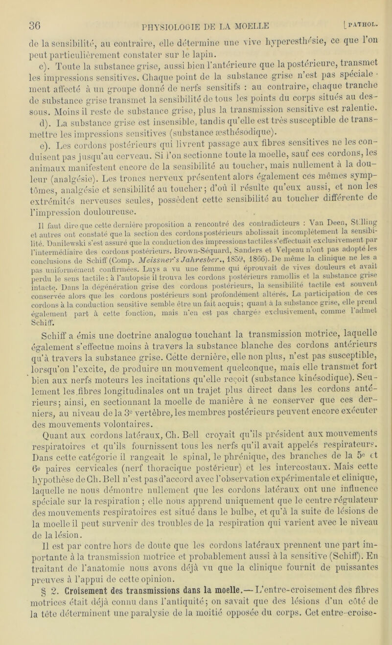 de lasensibilite, au contraire, eile determine une vivo hyperestlm sie, ce que Ion peutparticulierement constater sur le lapin. c) . Tonte la substance grise, aussi bien l’anterieure que la posterieure, transmet les impressions sensitives. Chaque point de la substance grise n est pas speciale • ment affecte ä un groupe donne de nerfs sensitifs : au contraire, chaque tranche de substance grise transmet la sensibilite de tous les points du corps situes au des- sous. Moinsil reste de substance grise, plus la transmission sensitive est ralentie. d) . La substance grise est insensible, tandis quelle est tres susceptible de trans- mettre les impressions sensitives (substance eesthesodique). e) . Les cordons posterieurs qui livrent passage aux fibres sensitives ne les con- duisent pas jusqu’au cerveau. Si l’on sectionne toute la rnoelle, sauf ces cordons, les animaux manifestent encore de la sensibilite au touclier, mais nullement a la dou leur (analgesie). Les troncs nerveux presentent alors egalement ces meines symp- tömes, analgesie et sensibilite au touclier; d’ou il resulte qu’eux aussi, et non les extremites nerveuses seules, possedent cette sensibilite au touclier differente de l’impression douloureuse. II laut tlire que cette derniere proposition a rencontre des contradicteurs : Van Deen, St.Hing et untres ont constate que la section des cordons posterieurs abolissait incompletement la sensibi- lite. Danileivski s'est assure que la conduction des impressions tactiless’eflectuai^exclusivenient par l'intermediaire des cordons posterieurs, Brown-Sequard, Sanders et \ elpeau n ont pas adopte les conclusions de Schilf (Comp. Meissner s Jahresber., 1859, 1866). De meine la clinique ne les a pas uniformement confirmees. Luys a vu une femme qui eprouvait de vives douleurs et avait perdu le sens tactile; a l'autopsie il trouva les cordons posterieurs ramollis et la substance grise intacte. Dans la degeneration grise des cordons posterieurs, la sensibilite tactile est souvent conservee alors que les cordons posterieurs sont profondement älteres. La participation de ces cordons a la conduction sensitive semble etre un fait acquis; quant ä la substance grise, eile piend egalement part ä cette fonction, mais n'en est pas charges exclusivement, comme 1 admet Schiff. Schiff a emis une doctrine analogue touchant la transmission motrice, laquelle egalement s’effectue moins a travers la substance blanche des cordons anterieurs qu’a travers la substance grise. Cette derniere, eile non plus, n’est pas susceptible, lorsqu’on l’excite, de produire un mouvement quelconque, mais eile transmet fort bien aux nerfs moteurs les incitations qu’elle recoit (substance kinesodique). Seu- lement les fibres longitudinales ont un trajet plus direct dans les cordons ante- rieurs; ainsi, en sectionnant la rnoelle de maniere a ne conserver que ces der- niers, au niveau de la 3U vertebre, les membres posterieurs peuvent encore executer des mouvements volontaires. Quant aux cordons lateraux, Ch. Bell croyait qu'ils president aux mouvements respiratoires et qu'ils fournissent tous les nerfs qu'il avait appeles respirateurs. Dans cette categorie il rangeait le spinal, le phrenique, des branches de la 5e tt (3c paires cervicales (nerf thoraeique posterieur) et les intercostaux. Mais cette hypothese de Ch. Bell n’est pasd’accord avec l’observation experimentale et clinique, laquelle ne nous demontre nullement que les cordons lateraux ont une influencc speciale sur la respiration ; eile nous apprend uniquement que le centre regulateur des mouvements respiratoires est situe dans le bulbe, et qu'a la suite de lesions de la rnoelle il peut survenir des troubles de la respiration qui varient avec le niveau de la lesion. Il est par contrc hors de doute que les cordons lateraux prennent une part im- portante ala transmission motrice et probablement aussi ala sensitive (Schiff). En traitant de l’anatomie nous avons dejil vu que la clinique fournit de puissantes preuves a l’appui de cette opinion. § 2. Croisement des transmissions dans la rnoelle.— L’entre-croisement des fibres motrices etait deja connu dans 1’antiquite; on savait que des lesions d’un cöte de la tete determinent uneparalysie de la moitie opposee du corps. Cet entre-croise-