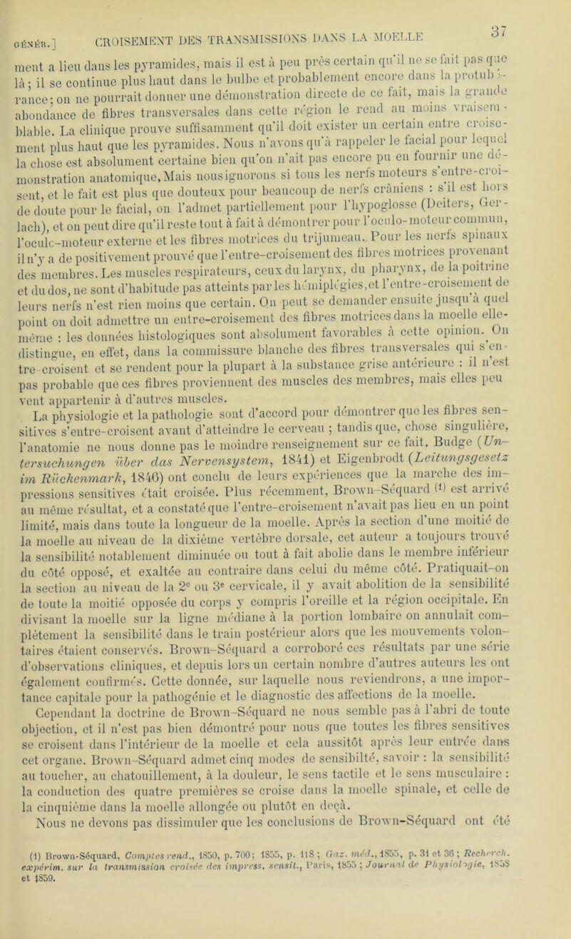 ofiNHR.] CROISEMENT DES TRANSMISSIONS DANS LA MOELLE ment a lieu Jans les pyramides, mais il est a peu pres certain qu’il ne se fait pas qao ]ä- il se continue plus haut dans le bulbe et probablement encore dans la protub •- rance- on ne pourrait donner une demonstration directe de cc fait, mais la gram, e abondance de fibres transversales dans cette region le rend au muins Araisera - blable. La clinique prouve suffisamment qu’il doit exister un certain entre croise- ment plus haut que les pyramides. Nous n’avons qua rappeier le tacial pour leque* la chose est absolument certaine bien qu’on n’ait pas encore pu en fournir une üo- monstration anatomique.Mais nousignorons si tous les nerfs moteurs s entre-croi- sent, et le fait est plus que douteux pour beaucoup de nerfs crämens : s il est hoi s de doute pour le facial, on l’admet partiellement pour l’hypoglosse (Deiters, Cer- lach), et on peut dire qu’il reste tout ä fait ä demontrer pour l'oculo-moteur commun, l’oculc-moteur externe et les tibres motrices du trijumeau. Pour les nerfs spinaux iln’y a de positivement prouve que l’entre-croisement des fibres motrices provenant des membres. Les muscles respirateurs, ceux du larynx, du pharynx, de la poitrnie et du dos, ne sont d’habitude pas atteints par les hcmipltgies.et l’entre-croisement de leurs nerfs n’est rien moins que certain. On peut se demander ensuite jusqu a que point on doit admettre un entre-croisement des fibres motrices dans la moelle elle- menie : les donnees histologiques sont absolument favorables ä cette opimon. On distingue, en effet, dans la commissure blanche des fibres transversales qui s en- tre--croisent et se rendent pour la plupart ä la substance grise anterieure : il n est pas probable que ces fibres proviennent des muscles des membres, mais elles peu vent appartenir a d’autres muscles. La Physiologie et la pathologie sont d’accord pour demontrer que les fibres sen- sitives s’entre-croisent avant d’atteindre le cerveau ; tandisque, chose singulieie, l’anatomie ne nous donne pas le moindre renseignement sur ce fait. Budge (Un- tersuchungen über das Nervensystem, 1841) et Eigenbrodt (Leitungsgesetz im Rückenmark, 1846) ont conclu de leurs experiences que la maiclie des im- pressions sensitives etait croisee. Plus recemment, Brown-Sequard B) est arrive au meine resultat, et a constateque 1’entre-croisement n avaitpas lieu en un point Jimite, mais dans tonte la longueur de la moelle. Apres la section d une moitie de la moelle au niveau de la dixieme vertebre dorsale, cet auteur a toujouis tioind la sensibilite notablement diminuee ou tout ä fait abolie dans le membre inferieur du cöte oppose, et exaltee au contraire dans celui du meine oöte. 1 latiquait—on la section au niveau de la 2° ou 3C cervicale, il y avait abolition de la sensibilite de tonte la moitie opposee du corps y compris l’oreille et la region occipitale. En divisant la moelle sur la ligne mediane ä la portion lombaire on annulait com- pletement la sensibilite dans le train posterieur alors que les mouvements a olon- taires etaient conserves. Brown-Sequard a corrobore ces resultats par une Serie d’observations cliniques, et depuis lors un certain nombre d autres auteurs les ont egalement confirmes. Cette donnee, sur laquelle nous reviendrons, a une impor- tance capitale pour la patliogenie et le diagnostic des aflections de la moelle. Cependant la doctrine de Brown-Sequard ne nous semblc pas a 1 abri de tonte objection, et il n’est pas bien demontre pour nous que toutes les fibres sensitives se croisent dans l’interieur de la moelle et cela aussitöt apres leur entree dans cet organe. Brown-Sequard admetcinq modes de sensibilte, savoir : la sensibilite au toucher, au chatouillement, a la douleur, le sens tactile et le sens musculaire: la conduction des quatre premieres so croise dans la moelle spinale, et celle de la cinquieme dans la moelle allongee ou plutöt en decä. Nous ne devons pas dissimilier que les conclusions de Brown-Sequard ont ete (1) Brown-Sequard, Comples rend., 1850, p. 700; 1855, p. 118; Gas. med., 1855, p. 31 et 36 ; Rechrrcli. experim. sur la transmission croisife des impress, sensit., Paris, 1855 ; Journal de Physiologie, 1858 et 1S59.