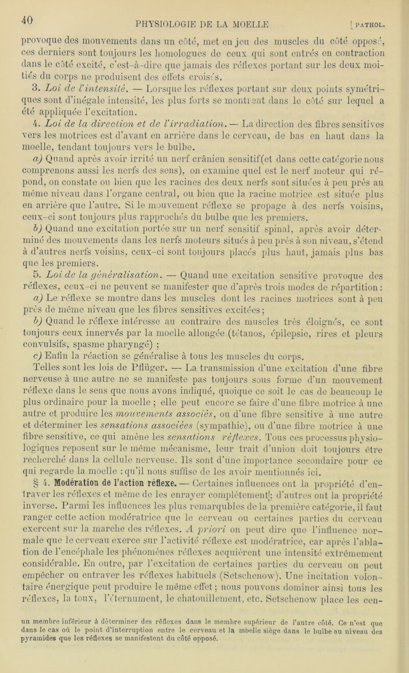 PHYSIOLOGIE DE LA MOELLE ! PATHOL. provoque des mouvements dans un cöte, met cnjeu des muscles du cöte opposr, ces derniers sont toujours les liomologues de ceux qui sont cntres en contraction dans le cöte oxcite, c’ost-ä-dire que jarnais des reflexes portant sur les deux moi- ties du corps ne produisent des eftets croiscs. 3. Loi de V intensite. — Lorsque les reflexes portant sur deux points symetri- ques sont d’inegale intensite, les plus forts se montrent dans le cöte sur lequel a ete appliquee l’excitation. 4. Loi de la direction et de VIrradiation.— La direction des fibres sensitives vers les motrices est d’avant en andere dans le cerveau, de bas en baut dans la moelle, tendant toujours vers le bulbe. a) Qnand apres avoir irrite un nerf cränien sensitif(et dans cette categorie nous comprenons aussi les nerfs des sens), on examine quel est le nerf rnoteur qui re- pond, on constate ou bien que les racines des deux nerfs sont situees ä peu pres au meine niveau dans l’organe central, ou bien que la racine motricc est situee plus en andere que l’autre. Si le mouvement reflexe se propage ä des nerfs voisins, ceux-ci sont toujours plus rapproclies du bulbe que les premiers. b) Quand une excitation portee sur un nerf sensitif spinal, apres avoir deter- mine des mouvements dans les nerfs moteurs situes ä peu pres ä son niveau, s’etend ä d’autres nerfs voisins, ceux-ci sont toujours places plus baut, jarnais plus bas que les premiers. 5. Loi de la generalisation. — Quand une excitation sensitive provoque des reflexes, ceux-ci ne peuvent se manifester que d’apres trois modcs de repartition : a) Le reflexe se montre dans les muscles dont les racines motrices sont ä peu pres de meine niveau que les fibres sensitives excitees; b) Quand le reflexe interesse au contraire des muscles tres eloignt's, ce sont toujours ceux innerves par la moelle allongee (tetanos, epilepsie, rires et pleurs convulsifs, spasme pharynge) ; c) Eutin la reaction se generalise ä tous les muscles du corps. Teiles sont les lois de Pflüger. — La transmission d’une excitation d’une fibre nerveuse a une autre ne se manifeste pas toujours sous forme d’un mouvement reflexe dans le sens que nous avons indique, quoique ce soit le cas de beaucoup le plus ordinaire pour la moelle ; eile peut encore se faire d’une fibre motrice a une autre et produire les mouvements associes, ou d’une fibre sensitive a une autre et determiner les sensations associees (Sympathie), ou d’une fibre motrice a une fibre sensitive, ce qui amene les sensations reflexes. Tous ces processus physio- logiques reposent sur le meine mecanisme, leur trait d’union doit toujours etre recherche dans la cellule nerveuse. Ils sont d’une importance secondaire pour ce qui regarde la moelle : qu’il nous suffise de les avoir mentionnes ici. § 4. Moderation de l’action reflexe.— Gertaines influences ont la propriete d’en- Iraver les reflexes et meine de les enrayer completementj; d’autres, ont Ja propriete inverse. Parmi les influences les plus remarqubles de la premiere categorie, il faut ranger cette action moderatrice que le cerveau ou certaines parties du cerveau exercent sur la marche des reflexes. A priori on peut dire que rinfluence nor- male que le cerveau exerce sur l’activite reflexe est moderatrice, car apres l’abla- tion de l’encepliale les phenomenes reflexes acquierent une intensite extremement considerable. En outre, par l’excitation de certaines parties du cerveau on peut empecher ou entraver les reflexes habituels (Setschenow). Une incitation volon- taire energique peut produire le meine eflet; nous pouvons dominer ainsi tous les reflexes, la toux, lVternument, le chatouillement, etc. Setschenow place les cen- un membre införieur ä determiner des reflexes dans le membre superieur de l’autre eöt6. Ce n’est que dans le eas oü le point d’interruption entre le cerveau et la moelle sifege dans le bulbe au niveau des pyramides que les reflexes se manifestent du cötö opposö.