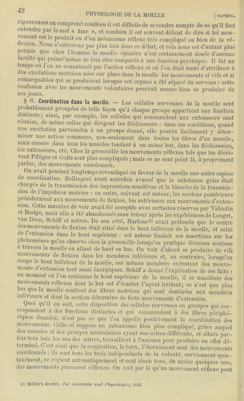 PHYSIOLOGIE DE LA MOELLE [ PATHOL. n^önicubes on comprend combien il est difficilede serendre compte de ce qu’il faut cn en ie par lemot « äme », et combien il est souvent delicat de dire si tel mou- xunent est le produit ou d un mecanisme refiexe tres complique ou bien de la re~ exion. JNous n entrerons pas plus loin dans ce debat, et cela nous estd’autant plus per uns que cliez 1 homme la moello epiniere n’est certainement douee d’aucune acu te qui puisse meine de loin etre compareeä une fonction psychique. Il fut un emps ou 1 on ne connaissait pas 1 action refiexe et oü l’on etait tente d’attribuer ä i es excitations motrices nees sur place dans la moelle les mouvements si vifs et si remarquables qui se produisent lorsque cet organe a ete separe du cerveau : cette eon usion aiec les mouvements volontaires pourrait encore bien se produire de nos jours. § 6. Coordination dans la moelle. — Les cellules nerveuses de la moelle sont probablement groupees de teile facon qu’ä chaque groupe appartient une fonction c istincte; ainsi, par exemple, les cellules qui commandent aux extenseurs sont leunies, de meine celles qui dirigent les flechisseurs : dans ces conditions, quand une excitation parviendra ä un groupe donne, eile pourra facilement y deter- mmer une action commune, non-seulement dans toutes les tibres d’un muscle, mais encore dans tous les muscles tendant ä un meine but, dans les flechisseurs, les extenseurs, etc. Chez la grenouille les mouvements reflexes tels que les decri- 'i ent Pflüger et Goltz sont plus compliques ; mais ce ne sont point la, ä proprement parier, des mouvements coordonnes. On avait pendant longtemps revendique en faveur de la moelle une autre espece de coordination. Bellingeri avait autrefois avance que la substance grise etait chargee de la transmission des impressions sensitives et la blanche de la transmis- sion de 1 impulsion motrice : en outre, suivant cet auteur, les cordons posterieurs presideraient aux mouvements de flexion, les anterieurs aux mouvements d’exten- sion. Cette maniere de voir avaitete acceptee avec certaines reserves par Valentin et Budge, mais eile a ete abandonnee sans retour apres les experiences de Longet, van Deen, Schiff et autres. De son cote, HarlesstO avait pretendu que le centre des mouvements de flexion etait situe dans le bout inferieur de la moelle, et celui de 1 extension dans le bout superieur : cet auteur fondait ses assertions sur les phenomenes qu’on observe chez la grenouille lorsqu’on pratique diverses sections a travers la moelle en allant de haut en bas. On voit d’abord se produire de vifs mouvements de flexion dans les membres inferieurs et, au contraire, lorsqu’on coupe le bout inferieur de la moelle, ces memes membres executent des mouve- ments d’extension tont aussi energiques. Schiff a donne l’explication de ces faits : au moment oü l’on sectionne le bout superieur de la moelle, il se manifeste des mouvements reflexes dont le but est d’ecarter l’agent irritant; ce n’est que plus bas que la moelle contient des tibres motrices qui sont destinees aux membres Interieurs et dont la section determine de forts mouvements d’extension. Quoi qu il en soit, cette disposition des cellules nerveuses en groupes qui cor- respondent ä des fonctions distinctes et qui commandent a des tibres periphe- riques donnees. n’est pas ce que l’on appelle positivement la coordination des mouvements. Gelle-ci suppose un mecanisme bien plus complique, gräce auquel des muscles et des groupes musculaires ayant une action differente, et situes par- fois tres loin les uns des autres, travaillent a l’unisson pour produire un effet de- termine. C est ainsi que la respiration, latoux, reternument sont des mouvements coordonnes : ils sont tous les trois independants de la volonte, surviennent spon- tanement, se reglent automatiquement et sont sinon tous, du moins quelques-uns des mouvements purement reflexes. On voit par la qu’un mouvement refiexe peut (I) Müller’s Archiv, für Anatomie und Physiologie, 1846.