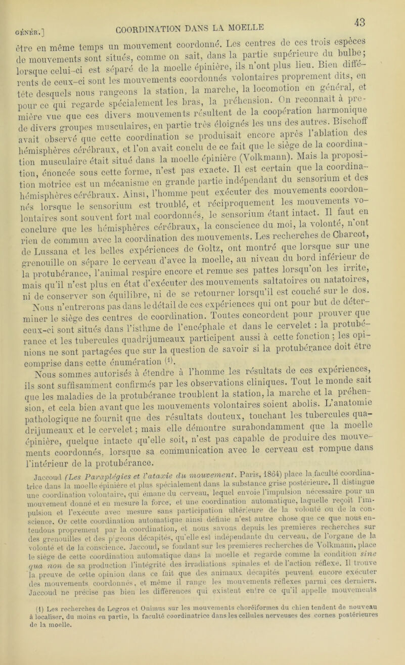 G£NjjR,j COORDINATION DANS LA MOELLE etre en meme temps un mouvement coordonne. Les centres de ces trois especes de mouvements sont situes, comme on sait, dans la partie supeneure du bulbe; lorsque celui-ci est separe de la moelle epimere, lls n ont plus lieu. Bien diffe rents de ceux-ci sont les mouvements coordonnes volontaires proprement dits, en tete desquels nous rangeons la Station, la marche, la locomotion en general, et pource qui regarde specialement les bras, la prehension. On reconnait a pie- Iniere vue que ces divers mouvements resultent de la Cooperation harmomque de divers groupes musculaires, en partie tres eloignes les uns des autres Bise 10 avait observe que cette coordination se produisait encore apres 1 ablation des hemispheres cerebraux, et l’on avait conclu de ce fait que le siege de la coordina- tion musculaire etait situe dans la moelle epiniere (Volkmann). Mais la proposi tion, enoncee sous cette forme, n’est pas exacte. II est certain que la coordina tion motrice est un mecanisme en grande partie independant du sensorium et des hemispheres cerebraux. Ainsi, l’homme peut executer des mouvements coordon nes lorsque le sensorium est trouble, et reciproquement les mouvements a o- lontaires sont souvent fort mal coordonnes, le sensorium etailt intact 11 taut en conclure que les hemispheres cerebraux, la conscience du moi, la volonte, non rien de commun avec la coordination des mouvements. Les recherches de Clmrcot , deLussana et les belles experiences de Goltz, ont montre que lorsque sur une grenouille on separe le cerveau d’avec la moelle, au niveau du bord mferieur de la protuberance, 1’animal respire encore et remue ses pattes lorsqu on les irrite, mais qu’il n’est plus en etat d’executer des mouvements saltatoires ou natatoires, ni de conserver son equilibre, ni de se retourner lorsquhl est couche sur le clos. Nous n’entrerons pas dans le detail de ces experiences qui ont pour but de deter miner le siege des centres de coordination. Toutes concordent pour promer que ceux-ci sont’situes dans l’isthme de l’encephale et dans le cervelet :1a protube- rance et les tubercules quadrijumeaux participent aussi ä cette fonction ; les: opi nions ne sont partagees que sur la question de savoir si la protuberance doit etre comprise dans cette enumeration (b. ( . Nous sommes autorises a etendre ä l’homme les resultats de ces experiences, ils sont suffisamment confirmes par les observations cliniques. Tout le monde sait que les maladies de la protuberance troublent la Station, la marche et la prehen sion, et cela bien avant que les mouvements volontaires soient abolis. L’anatonne pathologique ne fournit que des resultats douteux, touchant les tubercules qua- drijumeaux et le cervelet; mais eile demontre surabondamment que la moelle epiniere, quelque intacte quelle soit, n’est pas capable de produire des mouve- ments coordonnes, lorsque sa communication a^ec le cer'veau est rompue cans l'interieur de la protuberance. Jaccoud (Les Paraplegies et Vataxie du mouvement. Paris, 1864) place la faculte coordma- trice dans la moelle epiniere et plus specialement dans la substance g-rise posterieure. II distmgue une coordination volontaire, qui emane du cerveau, lequel envoie l'impulsion necessaire pour un mouvement clonne et en mesure la force, et une coordination automatique, laquelle recoit 1 im- pulsion et l’execute avec mesure saus participation ulterieure de la volonte ou de la con- science. Or cette coordination automatique ainsi definie n’est autre chose que ce que nous en- tendons proprement par la coordination, et nous savons depuis les premieres recherches sui des greuouilles et des p geons ddcapites, quelle est independante du cer\eau. de loigane de la volonte et de la conscience. Jaccoud, se fondantsur les premieres recherches de Volkmann, place le siege de cette coordination automatique dans la moelle et regarde comme la conddion sine qua non de sa production l’integrite des irradiations spinales et de 1 action reflexe. II trome la preuve de cette opinion dans ce tait que des animaux decapites peuvent encore executer des mouvements coordonnes. et meine il ränge les mouvements reflexes parmi ces derniers. Jaccoud ne precise pas bien les differences qui existent entre ce qu'il appelle mouvements (t) Les recherches de Legros et Onimus sur les mouvements choreiformes du chien tendent de nouveau ä localiser, du moins en partie, la faculte coordinatrice dans les cellules nerveuses des cornes posterieures de la moelle.