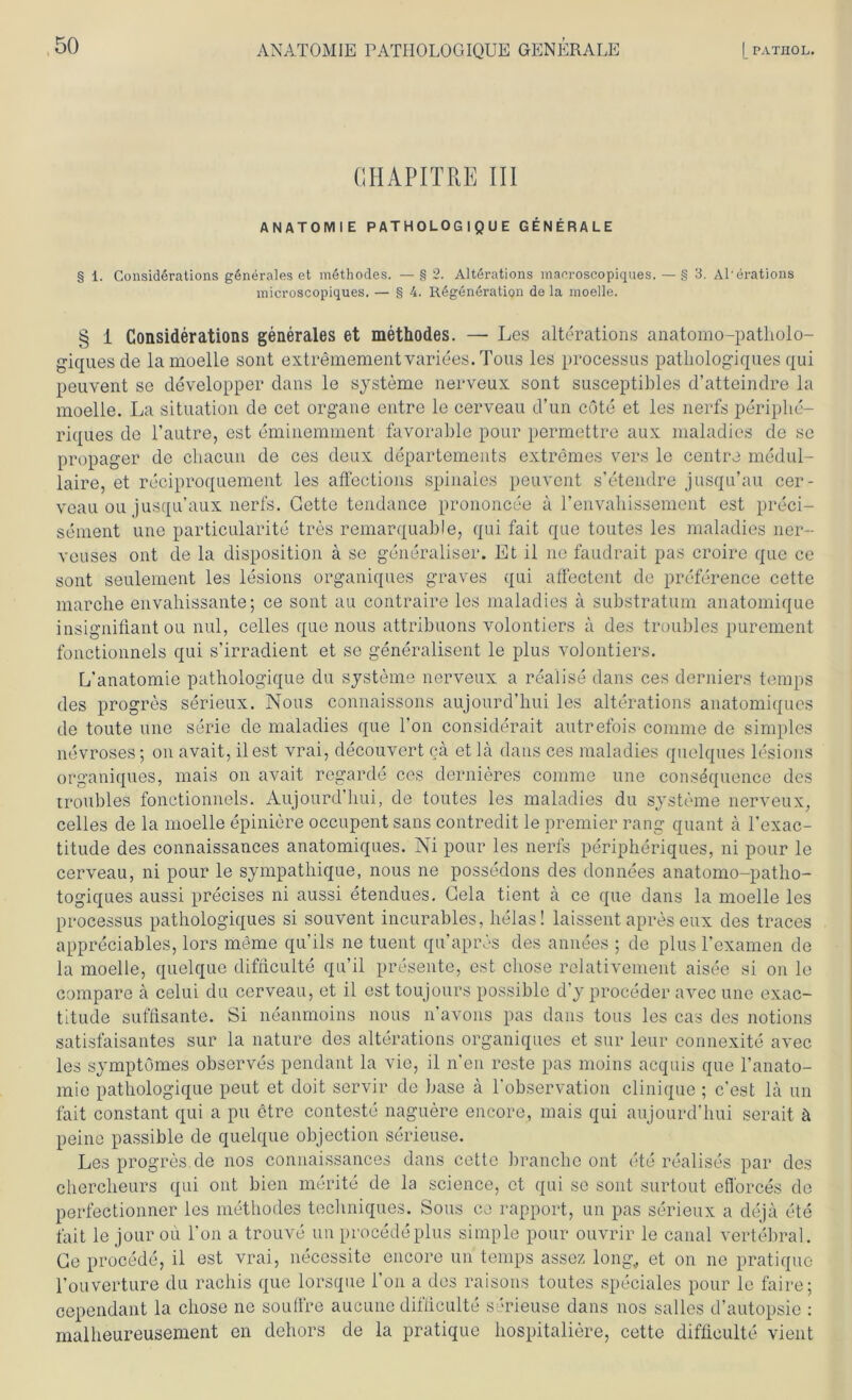 ANATOMIE PATIIOLOGIQUE GENERALE |_PATHOL. CHAPITRE III ANATOMIE PATHOLOGIQUE GENERALE § 1. Considerations generales et methodes. —§2. Altörations macroscopiques.—§ 3. Al'erations microscopiques. — § 4. Regeneration de la moelle. § i Considerations generales et methodes. — Les alterations anatomo-patholo- giquesde la moelle sont extremementvariees.Tous les processus pathologiques qui peuvent se developper dans le Systeme nerveux sont susceptibles d’atteindre la moelle. La Situation de cet organe entre le cerveau d’un cöte et les nerfs periphe- riques de l’autre, est eminemment favorable pour permettre aux maladies de sc propager de chacun de ces deux departements extremes vers le centra medul- laire, et reciproquement les affections spinales peuvent s’etendre jusqu’au cer- veau ou jusqu’aux nerfs. Gette tendance prononcee a l’envahissement est preci- sement une particularite tres remarquable, qui fait que toutes les maladies ner- veuses ont de la disposition a se generaliser. Et il ne faudrait pas croire que ce sont seulement les lesions organiques graves qui affectent de preference cette marclie envahissante; ce sont au contraire les maladies ä substratum anatomique insignifiant ou nul, celles que nous attribuons volontiers a des troubles purement fonctionnels qui s’irradient et se generalisent le plus volontiers. L’anatomie pathologique du Systeme nerveux a realise dans ces derniers temps des progres serieux. Nous connaissons aujourd’hui les alterations anatomiques de toute une Serie de maladies que l’on considerait autrefois comme de simples nevroses; on avait, ilest vrai, decouvert cä et la dans ces maladies quelques lesions organiques, mais on avait reg'arde ces dernieres comme une consequence des Troubles fonctionnels. Aujourd’hui, de toutes les maladies du Systeme nerveux, celles de la moelle epiniere occupent sans contredit le premier rang quant ä l’exac- titude des connaissances anatomiques. Ni pour les nerfs peripheriques, ni pour le cerveau, ni pour le sympathique, nous ne possedons des donnees anatomo-patho- togiques aussi precises ni aussi etendues. Gela tient ä ce que dans la moelle les processus pathologiques si souvent incurables, lielas! laissent apres eux des traces appreciables, lors meme qu'ils ne tuent qu’apres des annees ; de plus l’examen de la moelle, quelque difiiculte qu’il presente, est cliose relativement aisee si on le compare a celui du cerveau, et il est toujours possible d’y proceder avec une exac- titude süffisante. Si neanmoins nous n’avons pas dans tous les cas des notions satisfaisantes sur la nature des alterations organiques et sur leur connexite avec les symptomes observes pendant la vie, il neu reste pas moins acquis que l'anato- mio pathologique peut et doit servir de base a l’observation clinique ; c’est la un fait constant qui a pu etre conteste naguere encore, mais qui aujourd’hui serait ä peine passible de quelque objection serieuse. Les progres.de nos connaissances dans cette branche ont ete realises par des chercheurs qui ont bien merite de la Science, et qui se sont surtout eflorces de perfectionner les methodes techniques. Sous ce rapport, un pas serieux a deja ete fait le jour ou l’on a trouve un procedeplus simple pour ouvrir le canal vertebral. Ge procede, il est vrai, necessite encore un temps assez long., et on ne pratiquc l’ouverture du rachis que lorsque i’on a des raisons toutes speciales pour le faire; cependant la cliose ne souffre aucune difiiculte serieuse dans nos salles d’autopsie : malheureusement en dehors de la pratique hospitaliere, cette difiiculte vient