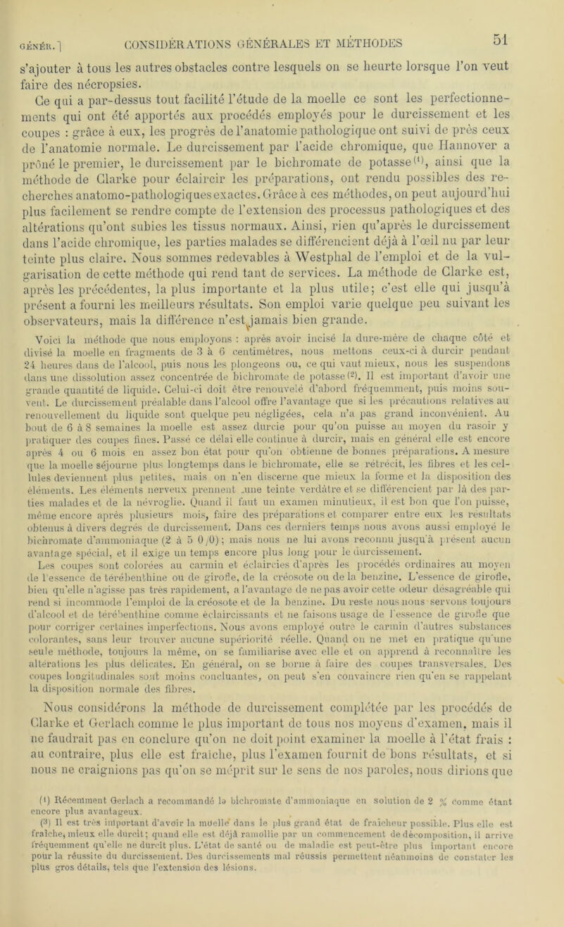 s’ajouter ä tous les autres obstacles contre lesquels on se lieurte lorsque l’on veut faire des necropsies. Ge qui a par-dessus tout facilite l’etude de la moelle ce sont les perfectionne- ments qui ont ete apportes aux procedes employes pour le durcissement et les coupes : gräce ä eux, les progres de l’anatomie pathologique ont suivi de pres ceux de l’anatomie normale. Le durcissement par l’acide chromique, que Hannover a prdne le premier, le durcissement par le bichromate de potassed), ainsi que la methode de Clarke pour eclaircir les preparations, ont rendu possibles des re- cherches anatomo-pathologiquesexactes. Gräce ä ces mcthodes, on peut aujourd’lmi plus facilement se rendre compte de l’extension des processus patkologiques et des alterations qu’ont subies les tissus normaux. Ainsi, rien qu’apres le durcissement dans l’acide chromique, les parties malades se differencient dejää l’oeil nu par leur tcinte plus claire. Nous sommes redevables ä Westpbal de l’emploi et de la vul- garisation de cette methode qui rend taut de Services. La methode de Clarke est, apres les precedentes, la plus importante et la plus utile; c’est eile qui jusqu’ä present a fourni les meilleurs resultats. Son emploi varie quelque peu suivant les observateurs, mais la difference n’est Jamais bien grande. Voici Ja methode que nous employons : apres avoir incise Ja dure-mere de cliaque cote et divise la moelle en fragments de 3 ä 6 centimefcres, nous mettons ceux-ci ä durcir pendant 24 heures dans de l’alcool, puis nous les plongeons ou, ce qui vaut mieux, nous les suspendons dans une dissolution assez concentree de bichromate de potasse ((i) 2 3). 11 est important d’avoir une grande quantite de liquide. Celui-ci doit etre renouvele d’abord frequemment, puis moins sou- vent. Le durcissement prealable dans Talcool offre l’avantage que si les precautions relatives au renouvellement du liquide sont quelque peu neglig^es, cela n’a pas grand inconvenient. Au bout de 6 ä 8 semaines la moelle est assez durcie pour qu’on puisse au moyen du rasoir y pratiquer des coupes fmes. Passe ce delai eile continue ä durcir, mais en general eile est encore apres 4 ou 6 mois en assez bon etat pour qu’on obtienne de bonnes preparations. A mesure que la moelle sejourne plus longtemps dans le bichromate, eile se retrecit, les fibres et les cel- lules devienncnt plus petites, mais on n'en discerne que mieux la forme ct la disposition des elements. Les elements nerveux prennent .une teinte verdätre et se differencient par lä des par- ties malades et de la nevroglie. Quand il laut un examen minulieux, il est bon que l’on puisse, meine encore apres plusieurs mois, faire des preparations et comparer entre eux les resultats obtenus ä divers degres de durcissement. Dans ces derniers temps nous avons aussi employe le bichromate d'ammoniaque (2 ä 5 0/0); mais nous ne lui avons reconnu jusqu'ä present aucun avantage special, et il exige un temps encore plus Jong pour le durcissement. Les coupes sont colorees au carmin et eclaircies d'apres les procedes ordinaires au moyen de l essence de terebenthine ou de girofle, de la creosote ou de la benzine. L'essence de girofle, bien qu'elle n'agisse pas tres rapidement, al’avantage de ne pas avoir cette odeur desagreable qui rend si incommode l’emploi de la creosote et de la benzine. Dureste nous nous servons toujours d'alcool et de terebenthine comme eclaircissants et ne faisons usage de l'essence de girofle que pour corriger certaines imperfections. Nous avons employe outre le carmin d'autres substances colorantes, sans leur trouver aucune superiorite reelle. Quand on ne met en pratique qu'une seule methode, toujours la meme, on se familiarise avec eile et on apprend ä reconnailre les alterations les pius delicates. En general, on se borue a faire des coupes transversales. Des coupes longitudinales sofft moins concluantes, on peut s'en convaincre rien qu'en se rappelanl la disposition normale des fibres. Nous considerons la methode de durcissement completee par les procedes de Clarke et Gerlach comme le plus important de tous nos moyens d’examen. mais il ne faudrait pas en conclure qu’on nc doit point examiner la moelle ä l’etat frais : au contraire, plus eile est fraiche, plus 1’eXamen fournit de bons resultats, et si nous ne craignions pas qu’on se meprit sur le sens de nos paroles, nous dirions que (i) Recemment Gerlach a recomitianda la bichromate d'ammoniaque en Solution de 2 % comme etant encore plus avantageux. (3) Il est tres important d’avoir la mOelle' dans le plus grand 6tat de fraicheur possible. Plus eile est fralehe, mieux eile durch; quand eile est dejä ramöllie par un commencement de decomposition, il arrive frequemment qu’elle ne dürelt plus. L’etat de saute ou de maladie est peut-6tre plus important encore poür la röussite du durcissement. Des durcissements mal reussis permettent neanmoins de constater les plus gros d6tails, tels que l’extensiön des lesions.