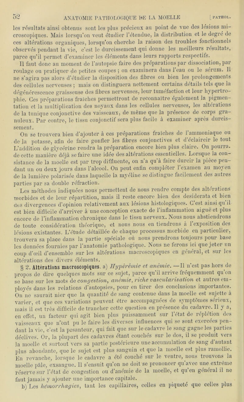 les resultats ainsi obtenus sont les plus precieux au point de vue des lesions mi- croscopiques. Mais lorsqu’on veut etudier l’etendue, la distribution et le degre de ces alterations organiques, lorsqu’on cherche la raison des troubles fonctionnels observes pendant la vie, c’est le durcissement qui donne les meilleurs resultats, parce qu’il permet d’exaniiner les elements dans leurs rapports respectils. II faut donc au moment de l’autopsie faire des preparations par dissociation, par roulage ou pratiquer de petites coupes ; on examinera dans l’eau ou le serum. II ne s’agira pas alors d’etudier la disposition des libres ou bien les prolongements des cellules nerveuses ; mais on distinguera nettement certains details tels que la degenerescence graisseuse des libres nerveuses, leur tumefaction et leur hypertro- phie. Ges preparations fraiches permettront de reconnaitre egalement la pigmen- tation et la multiplication des noyaux dans les cellules nerveuses, les alterations de la tunique conjonctive des vaisseaux, de meme que la presence de corps gra- nuleux. Par contre, le tissu conjonctif sera plus facile ä examiner apres durcis- sement. On se trouvera bien d'ajouter ä ces preparations fraicbes de 1 ammoniaque ou de la potasse, afin de faire gonller les libres conjonctives et d’eclaircir le tout L’addition de glycerine rendra la preparation encore bien plus claire. On pourra. de cette maniere deja se faire une idee des alterations essentielles. Lorsque la con— sistance de la nioelle est par trop dillluente, on n a qu a laire durcir la piece pen— dant un ou deux jours dans l'alcool. On peut enlin completer l’examen au moyen de la lumiere polarisee dans laquelle la myeline se distingue facilement des autres parties par sa double refraction. Les methodes indiquees nous permcttent de nous rendre compte des alterations morbides et de leur repartition, mais il reste encore bien des desiderata et bien des divergences d’opinion relativement aux lesions histologiques. G est ainsi qu il est bien difficile d’arriver ä une conception exacte de l’inflammation aigueet plus encore de l’inllammation chronique dans le tissu nerveux. Nous nous abstiendrons de toute consideration theorique, et nous nous en tiendrons a 1 exposition des lesions existantes. L’etude detaillee de cliaque processus morbide en particulier, trouvera sa place dans la partie speciale ou nous prendrons loujouis pour base les donnees fournies par l’anatomie pathologique. Nous ne lerons ici que jetei un coup d'oeil d’ensemble sur les alterations macroscopiques en general, et sur les alterations des divers elements. § 2. Alterations macroscopiques. a) Hyperemie et anemie. —Il n’est pas hors.de propos de dire quelques mots sur ce sujet, parce qu’il arrive frequemment qu’on se base sur les mots dq congestion, anemie, riclie vascularisation et autres em- ployes dans les relations d’autopsies, pour en tirer des conclusions importantes.. On ne saurait nier que la quantite de sang contenue dans la moelle est sujette ä varier, et que ces variations peuvent etre accompagnees de symptömes serieux, mais il est tres difficile detraneber cette question en presence du cadavre. il y a, en effet, un facteur qui agit bien plus puissamment sur letal de repletion des vaisseaux que n’önt pu le faire les diverses influences qui se sont exercees pen- dant la vie, c’est la pesanteur, qui fait que sur le cadavre le sang gagne les parties declives. Or, la plupart des cadavres etant coucbes sur le dos, il se produit vers Ja moelle et surtout vers sa partie posterieure une accumulation de sang d autant plus abondante, que le sujet est plus sanguin et que la moelle est plus ramollie. En revanche, lorsque le cadavre a ete couche sur le ventre, nous trou\ons la moelle pale, exsangue. Il s’ensuit qu’on ne doit se prononcer qu a\ec une extreme reserve sur l’etat de congestion ou d’anemie de la moelle, et qu en general il ne faut jamais y ajouter une importance capitale. b) Les hemorrliagies, tant les capillaires, celles en piquete que celies plus