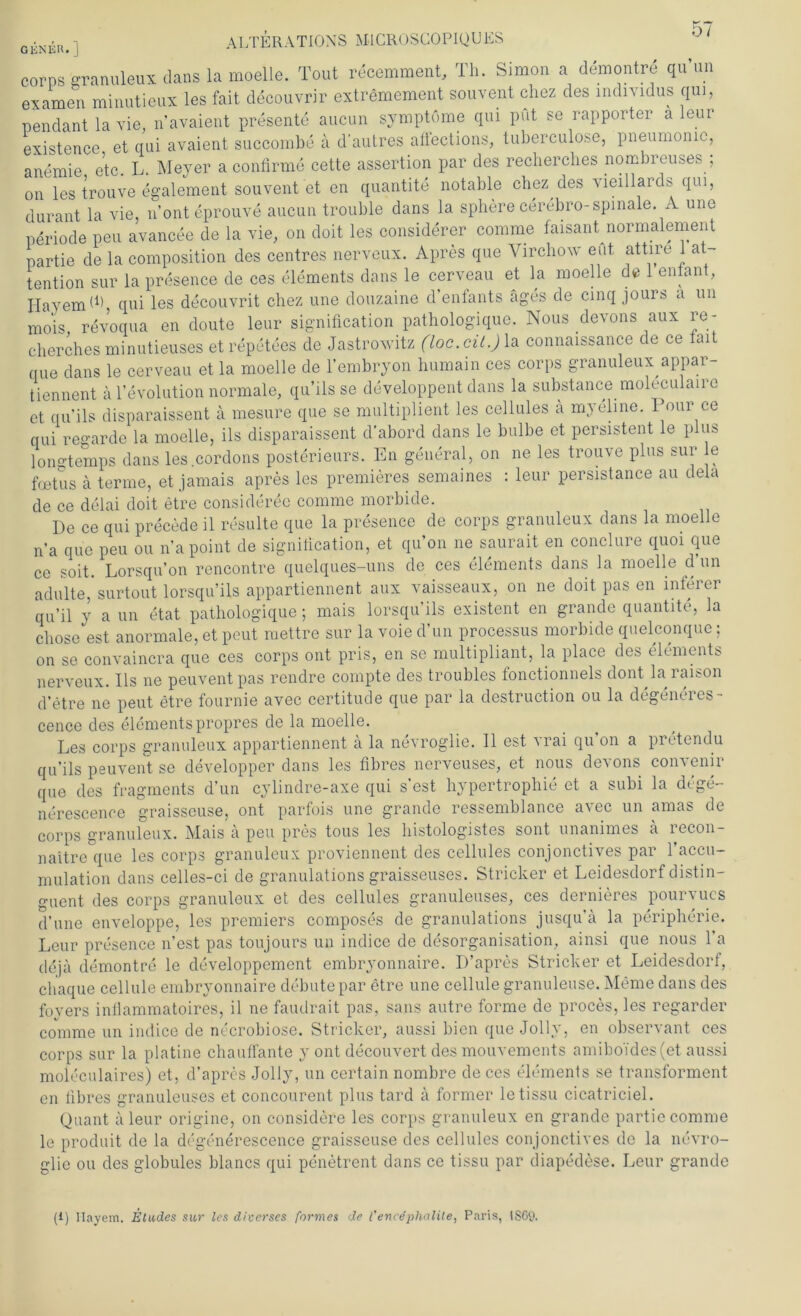 GiiNER. ] corps granuleux dans la moelle. Tout recemment, Th. Simon a demontre qu’un examen minutieux les fait decouvrir extremement souvent chez des individus qui, Pendant la vie, n’avaient presente aucun Symptome qui put se rapporter ä leur existence et qui avaient succombe ä d'autres aflections, tuberculose, pneumonic, anemie etc. L. Meyer a confirme cette assertion par des recherches nombreuses , on les trouve egalement souvent et en quantite notable chez des vieillards qui, durant la vie, n’onteprouve aucun trouble dans la sphere cerebro-spinale. A une Periode peu avancee de la vie, on doit les considerer comme faisant normalement Partie de la composition des centres nerveux. Apres que Virchow eut attire 1 at- tention sur la presence de ces elements dans le cerveau et la moelle de 1 entant, Hayemd) qui les decouvrit chez une douzaine d’enfants äges de cinq jours a un mois revoqua en doute leur signification pathologique. Nous devons aux re- cherches minutieuses etrepetees de Jastrowitz (loc.cit.) la connaissance de ce fait que dans le cerveau et la moelle de l’embryon humain ces corps granuleux appar- tiennent ä Involution normale, qu’ilsse developpent dans la substance moleculaire et qu’ils disparaissent ä mesure que se multiplient les cellules ä myeline. Tour ce qui re°’arde la moelle, ils disparaissent d’abord dans le bulbe et persistent le plus lonq-temps dans les.cordons posterieurs. En general, on ne les trouve plus sur le foetus a terme, et jamais apres les premieres semaines : leur persistance au dela de ce delai doit etre consideree comme morbide. De ce qui precede il resulte que la presence de corps granuleux dans la moelle na que peu ou na point de signification, et qu’on ne saurait en conclure quoi que ce soit. Lorsqu’on rencontre quelques-uns de ces elements dans la moelle d’un adulte, surtout lorsqu’ils appartiennent aux vaisseaux, on ne doit pas en infeier qu’il y a un etat pathologique; mais lorsqu’ils existent en grande quantite, la chose est anormale, et peut raettre sur la voie d’un processus morbide quelconque: on se convaincra que ces corps ont pris, en se multipliant, la place des elements nerveux. Ils ne peuvent pas rendre compte des troubles fonctionnels dont la raison d’etre ne peut etre fournie avec certitude que par la destruction ou la degeneres- cence des elements propres de la moelle. Les corps granuleux appartiennent a la nevroglie. 11 est ^ rai qu on a pretendu qu’ils peuvent se developper dans les fibres nerveuses, et nous devons convenir que des fragments d’un cylindre-axe qui s’est hypertrophie et a subi la dege- nerescence graisseuse, ont parfois une grande ressemblance avec un amas de corps granuleux. Mais ä peu pres tous les histologistes sont unanimes ä recon- naitre que les corps granuleux proviennent des cellules conjonctives par 1 accu- mulation dans celles-ci de granulations graisseuses. Stricker et Leidesdorf distin- guent des corps granuleux et des cellules granuleuses, ces dernieres pourvucs d’une enveloppe, les premiers composes de granulations jusqu’ä la Peripherie. Leur presence n’est pas toujours un indice de desorganisation, amsi que nous l’a dejä demontre le developpement embryonnaire. D’apres Stricker et Leidesdorf, chaque cellule embryonnaire debutepar etre une cellule granuleuse. Meme dans des foyers inflammatoires, il ne faudrait pas, saus autre forme de proces, les regarder comme un indice de necrobiose. Stricker, aussi bien que Jolly, en observant ces corps sur la platine chauffante y ont decouvert des mouvements amiboi'des(et aussi moleculaires) et, d’apres Jolly, un certain nombre de ces elements se transforment en fibres granuleuses et concourent plus tard ä former letissu cicatriciel. Quant a leur origine, on considere les corps granuleux en grande partie comme le produit de la degenerescence graisseuse des cellules conjonctives de la nevro- glie ou des globules blancs qui penetrent dans ce tissu par diapedese. Leur grande (1) Ilayem. Etades sur les diverses formes de l’encdplialite, Paris, ISG9.