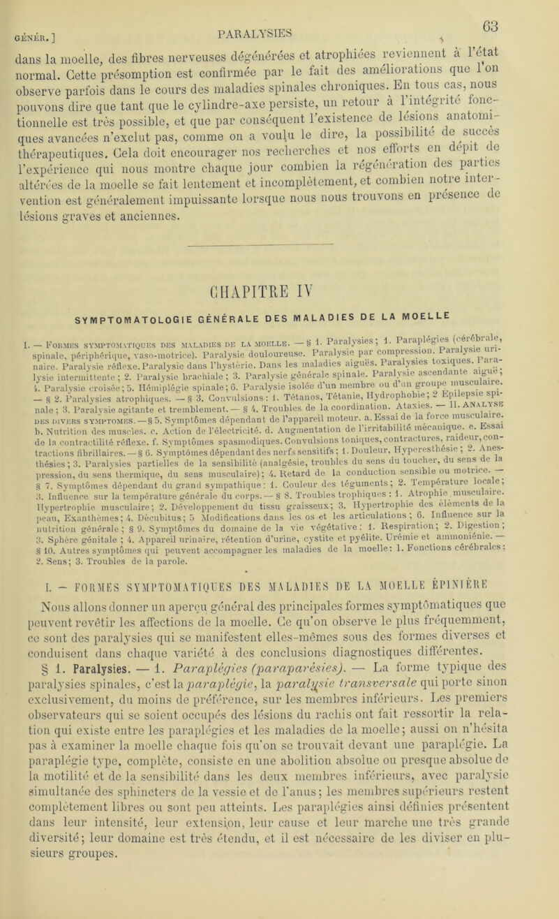 GENER.] PARALYSIES dans la moelle, des fibres nerveuses degenerees et atrophiees reviennent a l’etat normal. Gette presomption est confirmee par le fait des ameliorations que 1 on observe parfois dans le cours des maladies spinales chroniques. En tous cas, nous pouvons dire que tant que le cylindre-axe persiste, un retour a Hntegrite tone- tionnelle est tres possible, et que par consequent l’existence de lesions anatomi- ques avancees n’exclut pas, comme on a voulu le dire, la possibilite de ^succes therapeutiques. Gela doit encourager nos recherches et nos, efforts en depit < e l’experience qui nous montre chaque jour combien la Degeneration des parties altere es de la moelle se fait lentement et incompletement, et combien notre Inter- vention est generalement impuissante lorsque nous nous trouvons en piesuice t c lesions graves et anciennes. GIIAPITPiE IV SYMPTOMATOLOGIE GENERALE DES MALADIES DE LA MOELLE I. — Formes symptomatiques des maladies de la moelle. —§ 1- Paralysies , 1. aiap f • ’ spinale, peripherique, vaso-motrice). Paralysie douloureuse. Paralysie par compiession. aia y. naire. Paralysie röflexe.Paralysie dans l’hysterie. Dans les maladies aigues. 1 aia jsies oxiquts. lysie intermittente ; 2. Paralysie brachiale; 3. Paralysie generale spinale. PaiaRsie asc ern an e g e, 4. Paralvsie croisee; 5. Hemiplegie spinale; 0. Paralysie isoleo d’un membre ou d nn groupe muscuiair . — § 2. Paralysies atrophiques. - §3. Gonvulsions: 1. Tetanos, Tetanie, Hydrophobie; L hpilepsie spi- nale ; 3. Paralysie agitante et tremblement.— § 4. Troubles de la coordination. Ataxies. • Analyse des divers symptomes. — §5. SymptGmes dependant de l’appareil moteur. a. Essai de la lnu c mus< u ane. b. Nutrition des muscles. c. Action de l’eleetricite. d. Augmentation de 1 irritabilile meeanique. e. ssai de la contractilitG reflexe. f. Symptömes spasmodiques. Convulsions toniques, contractures, ia.1 eur, con tractions flbrillaires.—§ G. Symptömes dependant des nerfs sensitifs; l.Douleur, Hyperestbesie , - nes thesies; 3. Paralysies partielles de la sensibilite (analgesie, troubles du sens du toucher, du sens e a pression, du sens thermique, du sens musculaire); 4. Retard de la conduction sensible ou motn<e. —- § 7. Symptömes dependant du grand sympathique: 1. Couleur des teguments; 2. lemperature oca e, 3. Influence sur la temperature generale du corps.—•§ 8. Troubles trophiqucs : 1. Atrophie museu ane. Hypertrophie musculaire; 2. Developpemerit du tissu graisseux; 3. Hypertrophie des Elements de la jieau, Exanthemes; 4. Decubitus; 5 Modifications dans les os et les articulations ; G. Influence sur a nutrition generale; §9. Symptömes du domaine de la vie vegötative : 1. Respiration; 2. Digestion, 3. Sphere genitale ; 4. Appareil urinaire, retention d’urine, cystite et pyelite. Uremie et ammonienie. § 10. Autres symptömes qui peuvent accompagner les maladies de la moelle: 1. Fonctions cöröbrales, 2. Sens; 3. Troubles de la parole. I. - FORMES SYMl’TOMATIQUES DES MALADIES DE LA. MOELLE EPINIERE Nous allons donner un aperen general des principales formes symptomatiques que peuvent revetir les alfections de la moelle. Ge qu’on observe le plus frequemment, ce sont des paralysies qui se manifestent elles-memes sous des formes diverses et conduisent dans chaque variete a des conclusions diagnostiques differentes. § 1. Paralysies. — 1. Paraplegies (jparajßaresies). — La forme typique des paralysies spinales, c’est la paraplegie, la paralvsie transversale qui porte sinon exclusivement, du moins de preference, sur les membres inferieurs. Les Premiers observateurs qui se soicnt occupes des lesions du racliis ont fait ressortir la rela- tion qui existe entre les paraplegies et les maladies de la moelle; aussi on n’hesita pas a examincr la moelle chaque fois qu'on sc trouvait devant une paraplegie. Ln paraplegie type, complete, eonsisto en une abolition abso'lue ou presque absolue de la motilite et de la sensibilite dans les deux membres inferieurs, avec paralysie gimultanee des sphincters de la vessieet de l’anus; les membres superieurs restent completement libres ou sont peu atteints. Les paraplegies ainsi definics presentent dans leur intensite, lcur extensfon, leür cause et letir marclie une tres graiule diversite; leur domaine est tres etendu, et il est necessaire de les diviser en plu- sieurs groupes.