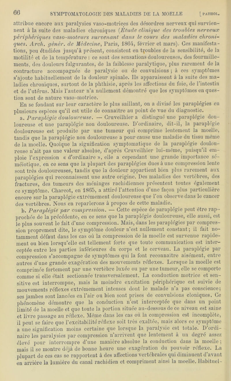 attribue encore aux paralysies vaso-motrices des desordres nerveux qui survien- nent ä la suite des maladies chroniques (Etüde clinique des troiobles nerveux peripheriques vaso-moteurs survenant dans le cours des maladies chroni- ques. Arch. gener. de Medecine, Paris, 1864, fevrier et mars). Ges manifesta- tions, peu etudiees jusqu'ä present, consistent en t^oubles de la sensibilite, de la motilite et de la temperature : ce sont des sensations douloureuses, des fourmille- ments, des douleurs fulgurantes, de la faiblesse paralytique, plus rarement de la contracture accompagnee de paralysie ou de convulsions ; ä ces symptömes s’ajoute habituellement de la douleur spinale. Ils apparaissent ä la suite des ma- ladies chroniques, surtout de la phthisie, apres les afFections du foie, de l’intestin et de l’uterus. Mais l’auteur n’a nullement demontre que les symptömes en ques- tion sont de nature vaso-motrice. En se fondant sur leur caractere le plus saillant, on a divise les paraplegies en plusieurs especes qu’il est utile de connaitre au point de vue du diagnostic. a. Paraplegie douloureuse. —Gruveilhier a distingue une paraplegie dou- loureuse et une paraplegie non douloureuse. D’ordinaire, dit-il, la paraplegie douloureuse est produite par une tumeur qui comprime lentement la moelle, tandis que la paraplegie non douloureuse a pour cause une maladie du tissu meme de la moelle. Quoique la signiflcation symptomatique de la paraplegie doulou- reuse n’ait pas une valeur absolue, d’apres Gruveilhier lui-meme, puisqu’il em- ploie l’expression « d’ordinaire », eile a cependant une grande importance se- meiotique, en ce sens que la plupart des paraplegies duesäune compression lente sont tres douloureuses, tandis que la douleur appartient bien plus rarement aux paraplegies qui reconnaissent une autre origine. Des maladies des vertebres, des fractures, des tumeurs des meninges rachidiennes presentent toutes egalement ce Symptome. Gharcot, en 1865, a attire 1’attention d’une facon plus particuliere encore sur la paraplegie extremement douloureuse que Ton observe dans le cancer des vertebres. Nous en reparlerons ä propos de cette maladie. b. Paraplegie par compression. — Gette espece de paraplegie peut etre rap- prochee de la precedente, en ce sens que la paraplegie douloureuse, eile aussi, est le plus souvent le fait d’une compression. Mais, dans les paraplegies par compres- sion proprement dite, le Symptome douleur n’est nullement constant; il fait no- tamment defaut dans les cas ou la compression de la moelle est survenue rapide- ment ou bien lorsqu’elle est tellement forte que toute communication est inter- ceptee entre les parties inferieures du corps et le cerveau. La paraplegie par compression s’accompagne de symptömes qui la font reconnaitre aisement, entre autres d’une grande exageration des mouvements reflexes. Lorsque la moelle est comprimee fortement par une vertebre luxee ou par une tumeur, eile se comporte comme si eile etait sectionnee transversalement. La conduction motrice et sen- sitive est interrompue, mais la moindre excitation peripherique est suivie de mouvements reflexes extremement intenses dont le malade n’a pas conscience; ses jambes sont lancees en l’air ou bien sont prises de convulsions cloniques. Ge phenomene demontre que la conduction n’est interceptee que dans un point limite de la moelle et que toute la portion situee au-dessous de ce niveau est saine et livre passage au reflexe. Meine dans les cas ou la compression est incomplete, il peut se faire que l’excitabilite reflexe soit tres exaltee, mais alors ce Symptome a une signiflcation moins certaine que lorsque la paralysie est totale. D ordi- naire les paralysies par compression n’arrivent que lentement ä un degre assez eleve pour interrompre d’une maniere absolue la conduction dans la moelle ; mais il se montre deja de bonne lieure une exageration du pouvoir reflexe. La plupart de ces cas se rapportent ä des afFections vertebrales qui diminuent d’avant en andere la lumiere du canal rachidien et compriment ainsi la moelle. Habituel-