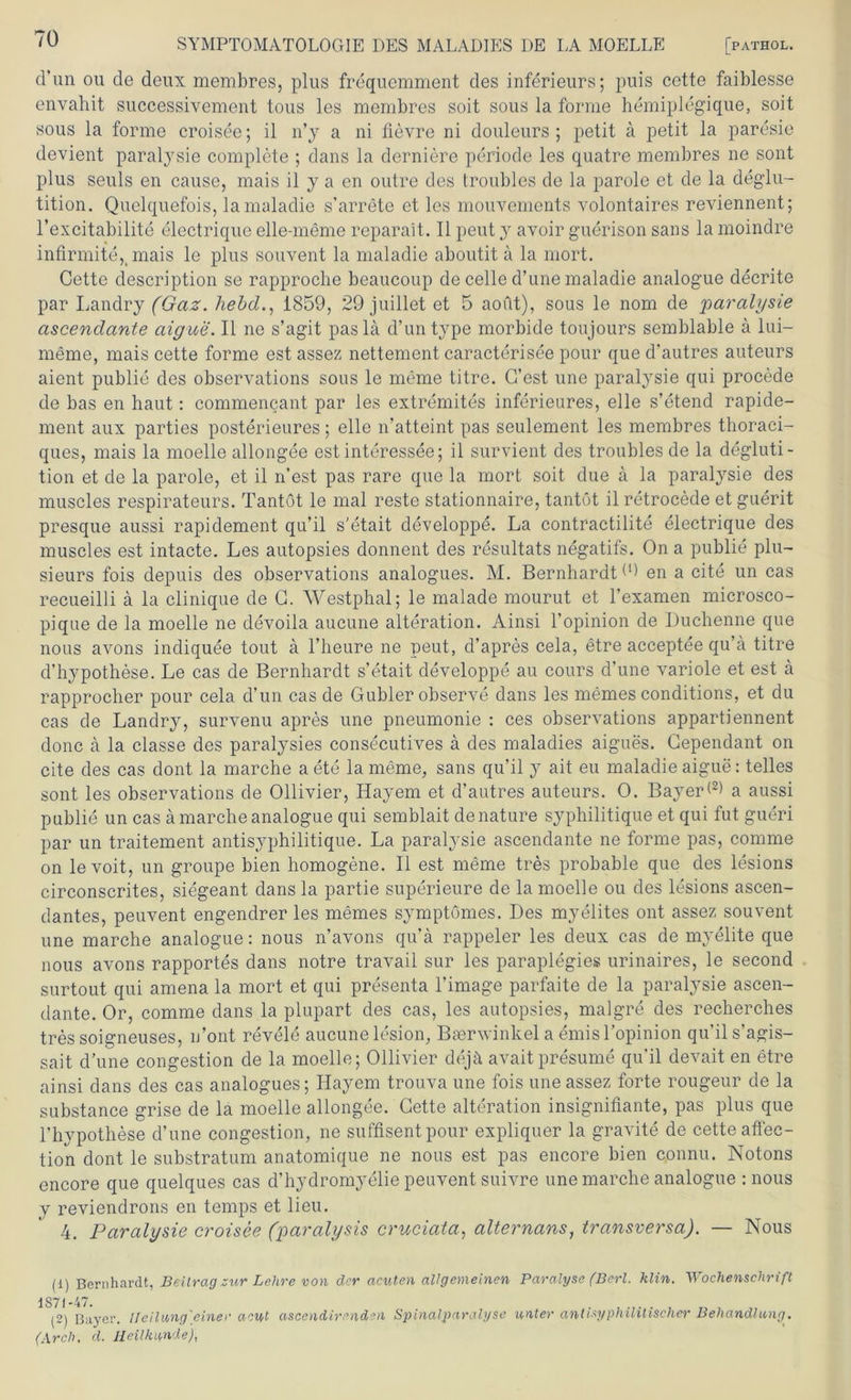 d’un ou de deux membres, plus frequemment des inferieurs; puis cette faiblesse envahit successivement tous les membres soit sous la forme hemiplegique, soit sous la forme croisee; il n’y a ni fievre ni douleurs ; petit a petit la paresie devient paralysie complete ; dans la derniere periode les quatre membres ne sont plus seuls en cause, mais il y a en outre des troubles de la parole et de la deglu- tition. Quelquefois, lamaladie s’arrete et les mouvements volontaires reviennent; l’excitabilite electrique elle-meme reparait. Il peut y avoir guerison saus la moindre infir mite,.mais le plus souvent la maladie aboutit ä la mort. Cette description se rapproclie beaucoup de celle d’une maladie analogue decrite par Landry (Gaz. hebd., 1859, 29 juillet et 5 aout), sous le nom de paralysie ascendante aigue. Il ne s’agit pasla d’un type morbide toujours semblable a lui— meme, mais cette forme est assez nettement caracterisee pour que d'autres auteurs aient publie des observations sous le meme titre. C’est une paralysie qui procede de bas en haut: commencant par les extremites inferieures, eile s’etend rapide- ment aux parties posterieures; eile n’atteint pas seulement les membres thoraci- ques, mais la moelle allongee est interessee; il survient des troubles de la degluti- tion et de la parole, et il n’est pas rare que la mort soit due ä la paralysie des muscles respirateurs. Tantöt le mal reste stationnaire, tantöt il retrocede et guerit presque aussi rapidement qu’il s’etait developpe. La contractilite electrique des muscles est intacte. Les autopsies donnent des resultats negatifs. On a publie plu- sieurs fois depuis des observations analogues. M. Bernhardt d) en a eite un cas recueilli ä la clinique de C. YVestphal; le malade mourut et l’examen microsco- pique de la moelle ne devoila aucune alteration. Ainsi l’opinion de Duchenne que nous avons indiquee tout ä l’heure ne peut, d’apres cela, etre acceptee qu’a titre d’hypothese. Le cas de Bernhardt s’etait developpe au cours d’une variole et est a rapprocher pour cela d’un cas de Gubler observe dans les meines conditions, et du cas de Landry, survenu apres une pneumonie : ces observations appartiennent donc ä la classe des paralysies consecutives a des maladies aigues. Cependant on eite des cas dont la marche a ete la meme, sans qu’il y ait eu maladie aigue: telles sont les observations de Ollivier, Hayem et d’autres auteurs. 0. BayerG) a aussi publie un cas ä marche analogue qui semblait denature syphilitique et qui fut gueri par un traitement antisyphilitique. La paralysie ascendante ne forme pas, comme on levoit, un groupe bien homogene. Il est meme tres probable que des lesions circonscrites, siegeant dans la partie superieure de la moelle ou des lesions ascen- dantes, peuvent engendrer les memes symptömes. Des myelites ont assez souvent une marche analogue: nous n’avons qu’ä rappeier les deux cas de myelite que nous avons rapportes dans notre travail sur les paraplegies urinaires, le second surtout qui amena la mort et qui presenta l’image parfaite de la paralysie ascen- dante. Or, comme dans la plupart des cas, les autopsies, malgre des recherches tres soigneuses, u’ont revele aucune lesion, Baörwinkel a emis l’opinion qu’il s’agis- sait d’une congestion de la moelle; Ollivier dejä avaitpresume qu’il devait en etre ainsi dans des cas analogues; Hayem trouva une fois une assez forte rougeur de la substance grise de la moelle allongee. Cette alteration insignifiante, pas plus que l’hypothese d’une congestion, ne suffisentpour expliquer la gravite de cette aflec- tion dont le substratum anatomique ne nous est pas encore bien connu. Notons encore que quelques cas d’hydromyelie peuvent suivre une marche analogue : nous V reviendrons en temps et lieu. 4. Paralysie croisee (paralysis cruciata, alternans, transversa). — Nous (1) Bernhardt, Beilrag zur Lehre von der acuten allgemeinen Paralyse (Berl. klin. Wochenschrift 1S(72) Bayer, lleilang'einer acut ascendirenden Spinalparalyse unter antisyphilitischer Behandlung. (Arch, d. Heilkunde),