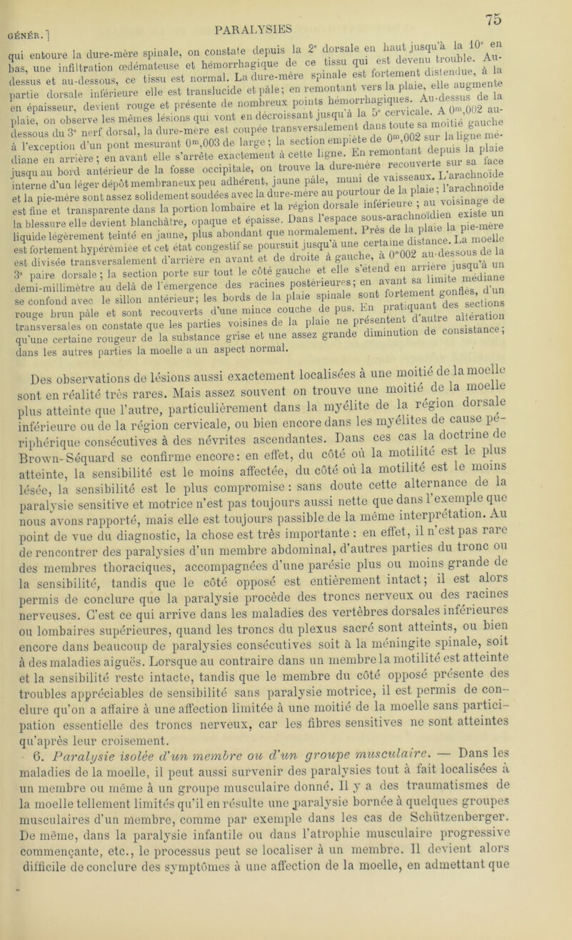 GßNßR.] PARALYSIES aui entoure la dure-mere spinale, on constate depuis la 2' dorsale en haut jusqua la 1°' en bas, une Infiltration cedemateuse et hemorrhagique de ce tissu qm fla dessus et au-dessous, ce tissu est normal. Ladure-meie spma s d augrnenfce partie dorsale Interieure eile est translucide et pale; en rernontant ^ei laphu,la en epaisseur, devient rouge et presente de nombreux points hemo^ha^e . Au dejsus de plaie, on observe les meines lesions qui vont en decroxssant jusqu a lal dessous du 3” nerf dorsal, la dure-mere est coupee transversalement dans toute sa m 8 ä l'exception d'un pont mesurant 0-,003 de large; la section empiete de 0 ,002 sur U hg diane e.x arriere ; en avant eile s'arrete exactement ä cette hgne. En jusqu au bord anterieur de la fosse occipitaie, on trouve la dure-mere re L’üraChnoide interne d’un leger depöt membraneux peu adherent, jaune pale, muni • *. l'qrachnoide eUa p^ere s°on. assez soll dement soudees a»ec la dure-mere au pourtour de a |pla«, 1 ar-hno, de est fine et transparente dans la portion lombaire et la region dorsale infeneure a - ^ un lablessure eile devient blanchätre, opaque et epaisse. Dans l espace sous-arachno d^ ^ liquide legörement teinte en jaune, plus abondant que normalemen . 1 La moelle est fortement hyperemiee et cet_ etat congestif se poursuit jusqu a une cer • de’ggous de la est divisee transversalement d’arriere en avant et de droite a gauc , .. ;USqU’ä un 3« paire dorsale; la section porte sur tout le c6te gauche et eile setend en demi-millimetre au delä de l'emergence des racines posteneures; en avant sah se confond avec le sillon anterieur; les bords de la plaie spinale so - edes sections rouge brun pale et sont recouverts d une nunce couche de pus. En p c I aiteration transversales on constate que les parties voisines de la plaie ne präsenten, d aHe»t^ qu'une certaine rougeur de la substance grise et une assez grande diminut dans les autres parties la moelle a un aspect normal. Des observations de lesions aussi exactement localisees ä une moitie de laraoe u sont en realite tres rares. Mais assez souvent on trouve une moitie de la moeiie plus atteinte que l’autre, particulierement dans la myelite de la region dorsale inferieure ou de la region cervicale, ou bien encore dans les myelites de cause pe ripherique consecutives ä des nevrites ascendantes. Dans ces cas la doctrine < e Brown-Sequard se confirme encore: en effet, du cöte oü la motihte est le plus atteinte, la sensibilite est le moins affectee, du cote oü la motilite est le moins lesee, la sensibilite est le plus compromise : sans doute cette alternance de la paralysie sensitive et motrice n’est pas toujours aussi nette que dans 1 exemple que nous avons rapporte, mais eile est toujours passible de la meine Interpretation. Au point de vue du diagnostic, la chose est tres importante : en effet, ll n’est pas rare de rencontrer des paralysies d’un membre abdominal, d’autres parties du tronc ou des membres thoraciques, accompagnees d’une paresie plus ou moins grande de la sensibilite, tandis que le cöte oppose est entierement intact; il est alois permis de conclure que la paralysie procede des troncs nerveux ou des lacines nerveuses. G’est ce qui arrive dans les maladies des vertebres dorsales inferieures ou lombaires superieures, quand les troncs du plexus sacre sont atteints, ou bien encore dans beaucoup de paralysies consecutives soit ä la meningite spinale, soit ä des maladies aigues. Lorsque au contraire dans un membre la motilite est atteinte et la sensibilite reste intacte, tandis que le membre du cöte oppose presente des troubles appreciables de sensibilite sans paralysie motrice, il est permis de con- clure qu’on a affaire a une affection limitee a une moitie de la moelle sans partici- pation essentielle des troncs nerveux, car les fibres sensitives ne sont atteintes qu’apres leur croisement. 6. Paralysie isolee d'un membre ou d'un groupe musculaire. Dans les maladies de la moelle, il peilt aussi survenir des paralysies tout a tait localisees a un membre ou meine a un groupe musculaire donne. Il y a des traumatismes de la moelle tellement limites qu’il en resulte une jiaralysie bornee ä quelques groupes musculaires d’un membre, conime par exemple dans les cas de Schützenberger. De meine, dans la paralysie infantile ou dans l’atrophie musculaire progressive commencante, etc., le processus peut se localiser a un membre. Il devient alors difficile de conclure des symptömes a une affection de la moelle, en admettant que