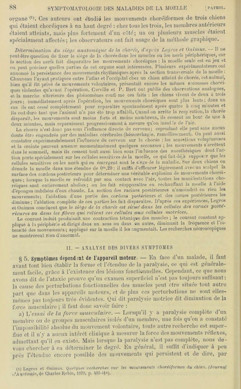 organe ID. Ges auteurs ont etudia les mouvements choreiformes de trois cliiens qui etaient choreiques ä nn haut degre : chez tous les trois, les membres anterieurs etaient atteints, mais plus fortement d’un cote; uu ou plusieurs muscles etaient specialement affectes; les observateurs ont fait usage de la methode graphique. Determination du siege anatoniique de la choree, d'apres Legros et Onimus. II ne peutetrequestion de fixer le siege de la choreedans les muscles ou les nerfs peripheriques, car la section des nerfs fait disparaibre les mouvements choreiques : la moelle seule est en jeu et on peut preciser quelles parties de cet organe sont interessees. Plusieurs experimentateurs ont Annonce la persistance des mouvements rhythmiques apres la section transversale de la moelle . Chauveau l'ayant pratiquee entre latlas et l’occipital chez un chien atteint de choree, cet animal, bien qu'il füt prive de mouvements volontaires, presentait encore les memes sscousses chorei- ques violentes qu’avant l’operation. Garville et P. Bert ont publie des observations analogues, et la marche ulterieure des phenomenes confl me ces faits : les chiens vivent de deux ä trois jours; immediatement apres l’operation, les mouvements choreiques sont plus lents;dansun cas ils ont cesse completement pour reparaitre spontanement apres quatre a cinq minutes et ils ontdure taut que 1’animal n'a pas dte trop affaibli. Cuand on arrete la resp'ration, la choree disparaU, les mouvements sont moins forts et moins nombreux, ils cessent au hout de une ä deux minutes, mais reparaissent progressivement ä mesure qu'on insuf.le de fair. La choree n'est douc pas sous Linfluence directe du cerveau; cependant eile peut saus aucun doute etre engendree par des maladies cerebrales (hemorrhagie, ramollissement). On peut aussi constater experimentalement l’influence du cerveau sur la choree : les sensations voluplueuses et la crainte peuvent amensr momentane ment quelques secousses ; les mouvements s arrefcent dans le sommeil, mais ils cessent tout aussi bien sous Linduence des anesthesiqu.es dont 1 ac- tion porte specialement sur les cellules sensitives de la moelle, ce qui fait de,ä supposer que les cellules sensitives ou les nerfs qui en emergent sont le siege de la maladie. Sur deux chiens on denude la moelle dans une etendue de 0m,20 : il suffit d’eftleurer legerement avecun scalpel la surface des cordons posterieurs pour determiner une veritable explosion de mouvements chorei- ques ; lorsque la moelle se refroidit par son contact avec l’air, toutes les manifestations cho- reiques sont entierement abolies; on les fait reapparaitre en rechauffant la moelle ä 1 aide d’eponges imbibees d’eau chaude. La section des racines posterieures n'amoindrit en rien les mouvements; l'ablation d'une partie des cordons posterieurs et des eornes posterieures les diminue ; l'ablation complete de ces parties les fait disparaitre. D’apres ces experiences, Legros et Onimus concluent que le siege de la choree est situe dans les cellules des eornes poste- rieures ou dans les fihres qui relietit ces cellules aux cellules motrices. Le courant induit produisait une contraction tetanique des muscles ; le courant constant ap- plique ä la peripherie et dirige dans un sens ou dans un autre, diminuait la frequence et l'in- tensite des mouvements; applique sur la moelle il les augmentaib. Lesrecherclies necroscopiques ne montrerent rien d’anormal. II. - ANALYSE DEIS DIVERS SYMPTOMES § 5. Symptömes dependmt de l’appareil moteur. — En face d’un malade, il faut avant tout bien etablir la forme et Tetendue de la paralysie, ce qui est generale- ment facile, grace a l’existence des lesions fonctionnelles. Cependant, ce que nous avons dit de l’ataxie prouve qu’un examen superficiel n’est pas toujours sutfisant: la cause des perturbations fonctionnelles des muscles peut etre situee tout autre part que dans les appareils moteurs, et de plus ces perturbations ne sont elles- memes pas toujours tres- evidentes. Qui dit paralysie motrice dit diminution de la force musculaire ; il faut donc savoir laire : a) L'essai de la force musculaire. — Lorsqu’il y a paralysie complete d’un membre ou de groupes musculaires isoles d’un membre, une tois qu on a constate l’impossibilite absolue du mouvement volontaire, tonte autre recherclie est super- llue et il n’y a aucun interet clinique a mesurer la force des mouvements reflexes, admettant qu’il en existe. Mais lorsque la paralysie n’est pas complete, nous de- vons cherclier ä en determiner le degre. En general, il suffit d indiquer ä peu pres 1’etendue encore possible des mouvements qui persistent et de dire, par (i) Legros et Onimus. Quelques recherclies sur les >noux‘einenis choreiformes du einer,. (JournqJ, {.'Ar\atQme\ 4e Qhäfles Robjn, 1879, p. 403-'48).