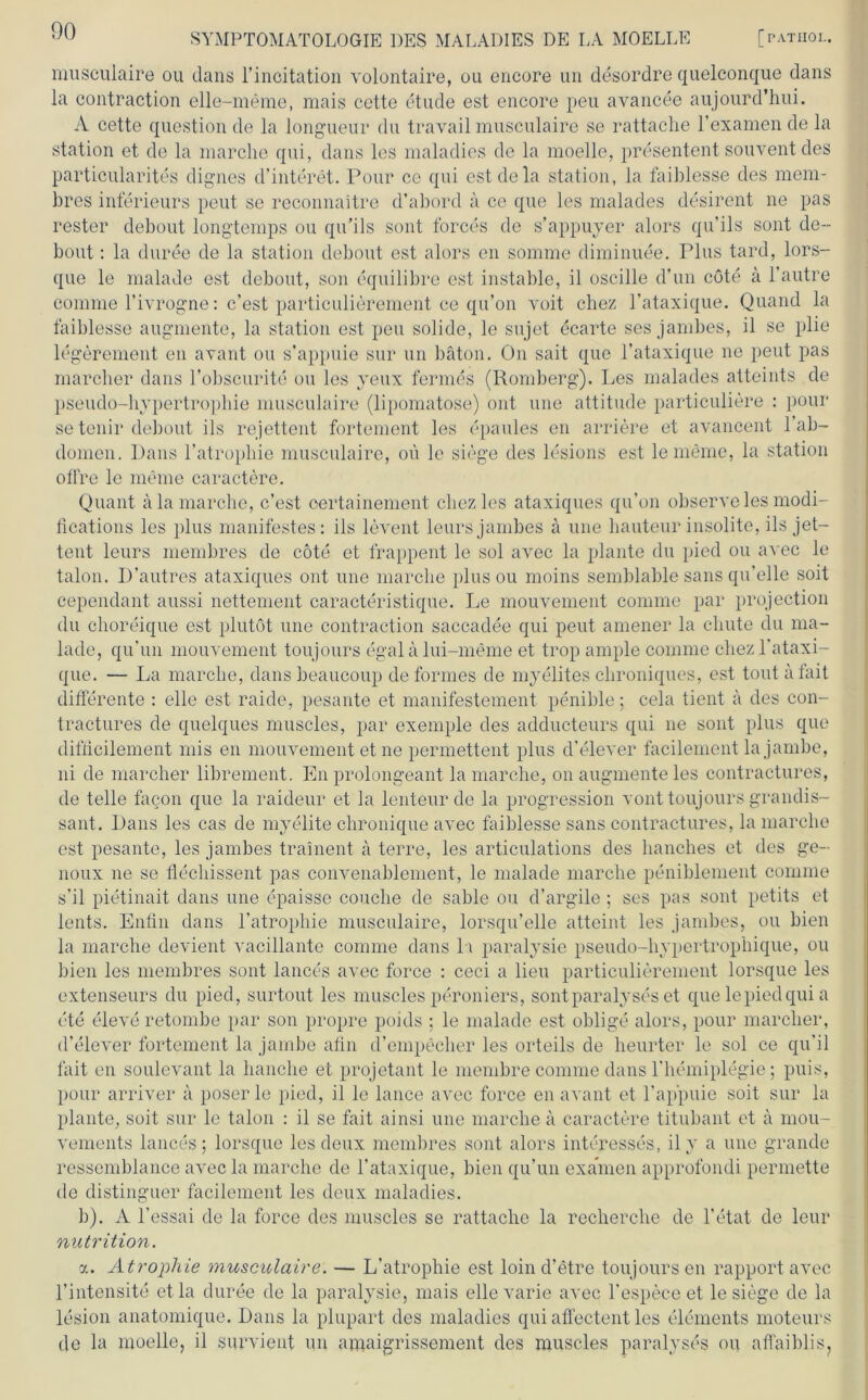 musculaire ou dans l’incitation volontaire, ou encore un desordre quelconque dans la contraction elle-meme, mais cette etude est encore peu avancee aujourd’hui. A cette question de la longueur du travail musculaire se rattache l’examen de la Station et de la marche qui, dans les maladies de la moelle, presentent souvent des particularites dignes d’interet. Pour ce qui estdela Station, la faiblesse des mem- bres inferieurs peut se reconnaitre d’abord a ce que les malades desirent ne pas rester debout long'temps ou qu’ils sont forces de s’appuyer alors qu’ils sont de~ bout: la duree de la Station debout est alors en somme diminuee. Plus tard, lors- que le malade est debout, son equilibre est instable, il oscille d’un cöte a 1 autre comme l’ivrogne: c’est particulierement ce qu’on voit chez l’ataxique. Quand la faiblesse augmente, la Station est peu solide, le sujet ecarte ses jambes, il se plie legerement en avant ou s’appuie sur un bäton. On sait que l’ataxique ne peut pas mancher dans l’obscurite ou les yeux fermes (Romberg). Les malades atteints de pseudo-hypertrophie musculaire (lipomatose) ont une attitude particuliere : pour se tenir debout ils rejettent fortement les epaules en andere et avancent l’ab- domen. Dans l’atropliie musculaire, oü le siege des lesions est le meine, la Station offre le meine caractere. Quant ala marche, c’est oertainement cliezles ataxiques qu’on observeles modi- fications les plus manifestes: ils levent leurs jambes ä une liauteur insolite, ils Jet— teilt leurs membres de cöte et frappent le sol avec la plante du pied ou avec le talon. D’autres ataxiques ont une marche plus ou moins semblable sans qu’elle soit cependant aussi nettement caracteristique. Le mouvement comme par projection du choreique est plutöt une contraction saccadee qui peut amener la cliute du ma- lade, qu’un mouvement toujours egal a lui-meme et trop ample comme cliez l’ataxi- que. — La marche, dans beaucoup de formes de myelites chroniques, est tont afait differente : eile est raide, pesante et manifestement penible; cela tient a des con- tractures de quelques muscles, par exemple des adducteurs qui ne sont plus que difficilement mis en mouvement et ne permettent plus d’elever facilement la Jambe, ni de mancher librement. En prolongeant la marche, on augmente les contractures, de teile facon que la raideur et la lenteur de la progression vont toujours grandis- sant. Dans les cas de myelite chronique avec faiblesse sans contractures, la marche est pesante, les jambes trainent a terre, les articulations des hanches et des ge- noux ne se flechissent pas convenablement, le malade marche peniblement comme s’il pietinait dans une epaisse couclie de sable ou d’argile ; ses pas sont petits et lents. Enfin dans l’atrophie musculaire, lorsqu’elle atteint les jambes, ou bien la marche devient vacillante comme dans l i paralysie pseudo-hypertrophique, ou bien les membres sont lances avec force : ceci a lieu particulierement lorsque les extenseurs du pied, surtout les muscles peroniers, sont paralyseset que le pied qui a ete eleve retombe par son propre poids ; le malade est oblige alors, pour marcher, d’elever fortement la jambe ahn d’empecher les orteils de heurter le sol ce qu’il fait en soulevant la hauche et projetant le membre comme dans l'hemiplegie; puis, pour arriver a poser le pied, il le lance avec force en avant et l’appuie soit sur la plante, soit sur le talon : il se fait ainsi une marche ä caractere titubant et a mou- vements lances; lorsque les deux membres sont alors interesses, il y a une grande ressemblance avec la marche de l’ataxique, bien qu’un examen approfondi permette de distinguer facilement les deux maladies. b). A l’essai de la force des muscles se rattache la recherche de l’etat de leur nutrition. a. Atrophie musculaire. — L’atrophie est loin d’etre toujours en rapport avec l’intensite etla duree de la paralysie, mais ellevarie avec l’espece et le siege de la lesion anatomique. Dans la plupart des maladies qui affectent les Elements moteurs de la moelle, il survient un ajnaigrissement des muscles paralyses ou affaiblis?