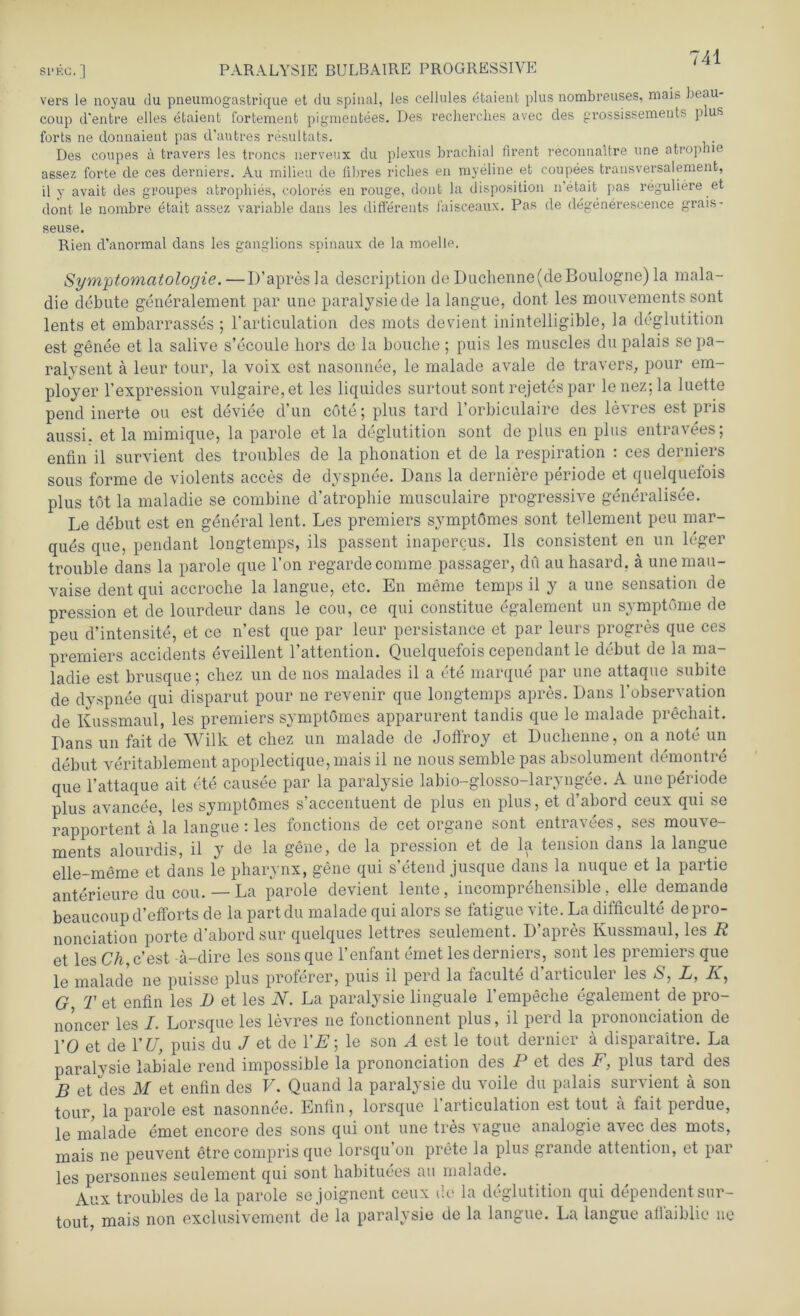 vers le noyau du pneumogastrique et du spinal, les cellules efcaient plus nombreuses, mais beau- coup d'enfcre eiles etaient fortemeufc pigmentees. Des recherches avec des prossissements plus forts ne donnaient pas d’aufcres resulfcats. Des coupes a travers les treues nerveux du plexus brachial firent reconnaitre une atrop ie assez forte de ces derniers. Au milieu de fibres ricbes eu myeline et coupees transversalemenfc, il y avait des gvoupes afcropliies, colores en rouge, dont la disposition n’etait pas reguliere et dont le nombre efcait assez variable dans les differents faisceaux. Pas de degenerescence grais- seuse. Rien d’anormal dans les ganglions spinaux de la moelle. Symptomatologie.—D’apresla description deDuchenne(deBoulügne)la mala- die debute generalement par une paralysie de la langue, dont les mouvements sont lents et embarrasses ; l’articulation des mots devient inintelligible, la deglutition est genee et la salive s’ecoule liors de la bouche; puis les muscles dupalais sepa- ralysent ä leur tour, la voix est nasonnee, le malade avale de travers, pour em- ployer l’expression vulgaire,et les liquides surtout sont rejetes par lenez;la luette pend inerte ou est deviee d’un cöte; plus tard l'orbiculaire des levres est pris aussi. et la mimique, la parole et la deglutition sont de plus en plus entravees; enfin il survient des troubles de la phonation et de la respiration : ces derniers sous forme de violents acces de dyspnee. Dans la derniere periode et quelquefois plus tot la maladie se combine d’atrophie musculaire progressive generalisee. Le debut est en general lent. Les premiers symptomes sont tellement peu mar- ques que, pendant longtemps, ils passent inapercus. Ils consistent en un leger trouble dans la parole que l’on regardecomme passager, du auhasard. ä unemau- vaise dent qui accroche la langue, etc. En meme temps il y a une Sensation de pression et de lourdeur dans le cou, ce qui constitue egalement un Symptome de peu d’intensite, et ce n’est que par leur persistance et par leurs progres que ces premiers accidents eveillent l’attention. Quelquefois cependant le debut de la ma- ladie est brusque; chez un de nos malades il a ete marque par une attaque subite de dyspnee qui disparut pour ne revenir que longtemps apres. Dans l’observation de Kussmaul, les premiers symptomes apparurent tandis que le malade prechait. Dans un fait de Wilk et chez un malade de Joffroy et Duchenne, on a note un debut veritablement apoplectique,mais il ne nous semble pas absolument demontre que 1’attaque ait ete causee par la paralysie labio-glosso-laryngee. A une periode plus avancee, les symptomes s’accentuent de plus en plus, et d'abord ceux qui se rapportent ä la langue : les fonctions de cet organe sont entravees, ses mouve- ments alourdis, il y de la gene, de la pression et de la tension dans la langue elle-meme et dans le pharynx, gene qui s’etend jusque dans la nuque et la partie anterieure du cou. — La parole devient lente, incomprehensible, eile demande beaucoup d’efforts de la partdu malade qui alors se fatigue vite. La difficulte depro- nonciation porte d’abord sur quelques lettres seulement. D’apres Kussmaul, les R et les Ch, c’est ä-dire les sons que l’enfant emet les derniers, sont les premiers que le malade ne puisse plus proferer, puis il perd la laculte d aiticulei les *S, L, AT, G, T et enfin les D et les N. La paralysie linguale l’empeche egalement de pro- noncer les I. Lorsque les levres ne fonctionnent plus, il perd la prononciation de l’O et de YU, puis du J et de YE\ le son A est le tout dernier a disparaitre. La paralysie labiale rend impossible la prononciation des P et des F, plus tard des B et des M et enfin des V. Quand la paralysie du voile du palais survient a son tour, la parole est nasonnee. Enfin, lorsque 1 articulation est tout a lait perdue, le malade emet encore des sons qui ont une tres vague analogie avec des mots, mais ne peuvent etre compris que lorsqu’on prete la plus grande attention, et par les personnes seulement qui sont habituees au malade. Aux troubles de la parole se joignent ceux de la deglutition qui dependent sur- tout, mais non exclusivement de la paralysie de la langue. La langue aflaiblic ne