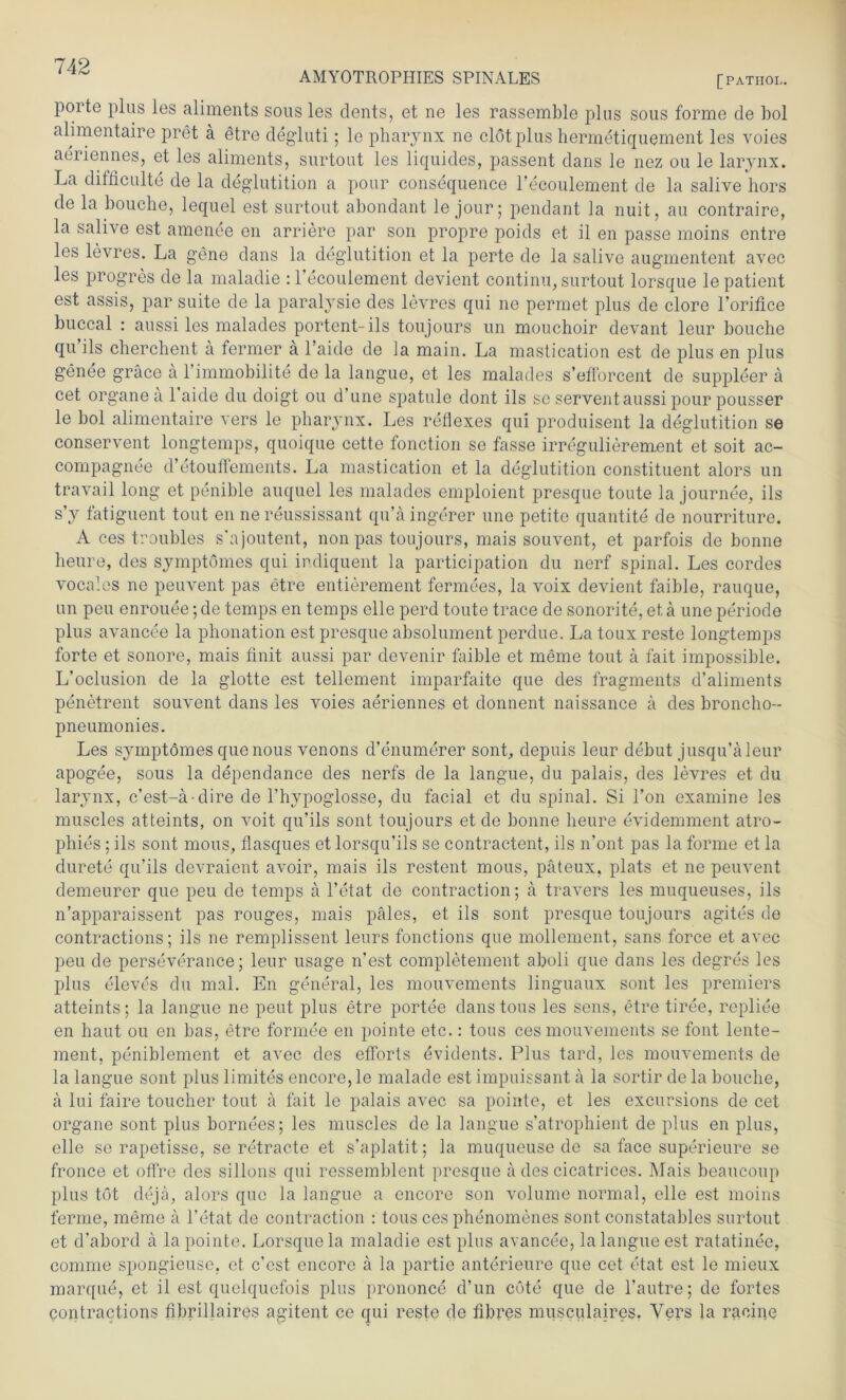 poite plus les aliments sous les dents, et ne les rassemble plus sous forme de bol alimentaire pret ä §tre degluti; lo pharynx ne clötplus hermetiquement les voies aeriennes, et les aliments, surtout les liquides, passent dans le nez ou le larynx. La difficulte de la deglutition a pour consequence l’ecoulement de la salive liors de la bouche, lequel est surtout abondant le jour; pendant la nuit, au contraire, la salive est amenee en arriere par son propre poids et il en passe moins entre les levres. La gene dans la deglutition et la perte de la salive augmentent avec les progres de la maladie : l’ecoulement devient continu, surtout lorsque le patient est assis, par suite de la paralysie des levres qui ne pennet plus de clore l’orifice buccal : aussi les malades portent-ils toujours un mouchoir devant leur bouche qu’ils cherchent ä fermer ä l’aide de la main. La mastication est de plus en plus genee gräce ä l’immobilite de la langue, et les malades s’efi'orcent de suppleer ä cet organe a 1 aide du doigt ou d’une spatule dont ils se serventaussi pour pousser le bol alimentaire vers le pharynx. Les refiexes qui produisent la deglutition se conservent longtemps, quoique cette fonction se fasse irregulierement et soit ac- compagnee d’etouflements. La mastication et la deglutition constituent alors un travail long et penible auquel les malades emploient presque tonte la journee, ils s’y fatiguent tout en nereussissant qu’ä ingerer une petite quantite de nourriture. A ces troubles s'ajoutent, non pas toujours, mais souvent, et parfois de bonne heure, des symptomes qui indiquent la participation du nerf spinal. Les cordes vocales ne peuvent pas etre entierement fermees, la voix devient faible, rauque, un peu enrouee; de temps en temps eile perd toute trace de sonorite, et ä une periode plus avancee la pbonation est presque absolument perdue. La toux reste longtemps forte et sonore, mais finit aussi par devenir faible et meme tout ä fait impossible. L’oclusion de la glotte est tellement imparfaite que des fragrnents d’aliments penetrent souvent dans les voies aeriennes et donnent naissance ä des broncho- pneumonies. Les symptomes que nous venons d’enumerer sonL depuis leur debut jusqu’äleur apogee, sous la dependance des nerfs de la langue, du palais, des levres et du larynx, c’est-ä-dire de l’hypoglosse, du facial et du spinal. Si l’on examine les muscles atteints, on voit qu’ils sont toujours et de bonne heure evidemment atro- phies; ils sont mous, flasques et lorsqu’ils se contractent, ils n’ont pas la forme et la durete qu’ils devraient avoir, mais ils restent mous, päteux. plats et ne peuvent demeurer que peu de temps a l’etat de contraction; ä travers les muqueuses, ils n’apparaissent pas rouges, mais päles, et ils sont presque toujours agites de contractions; ils ne remplissent leurs fonctions que mollement, sans force et avec peu de perseverance; leur usage n’est completement aboli que dans les degres les plus eleves du mal. En general, les mouvements linguaux sont les premiers atteints; la langue ne peut plus etre portee danstous les sens, etre tiree, repliee en haut ou en bas, etre formee en pointe etc.: tous ces mouvements se font lente- ment, peniblement et avec des efforts evidents. Plus tard, les mouvements de la langue sont plus limites encore, le malade est impuissant ä la sortir de la bouche, a lui faire toucher tout ä fait le palais avec sa pointe, et les excursions de cet organe sont plus bornees; les muscles de la langue s’atrophient de plus en plus, eile se rapetisse, se retracte et s’aplatit; la muqueuse de sa face superieure se fronce et offre des sillons qui ressemblent presque ä des cicatrices. Mais beaucoup plus tot dejä, alors que la langue a encore son volume normal, eile est moins ferme, meme a l’etat de contraction : tous ces phenomenes sont constatables surtout et d’abord a la pointe. Lorsque la maladie est plus avancee, la langue est ratatinee, comme spongieuse. et c’est encore ä la partie anterieure que cet etat est le mieux marque, et il est quelquefois plus prononce d’un cöte que de l’autre; de fortes contractions fibrillaires agitent ce qui reste de fibres musculaires. Vers la racine