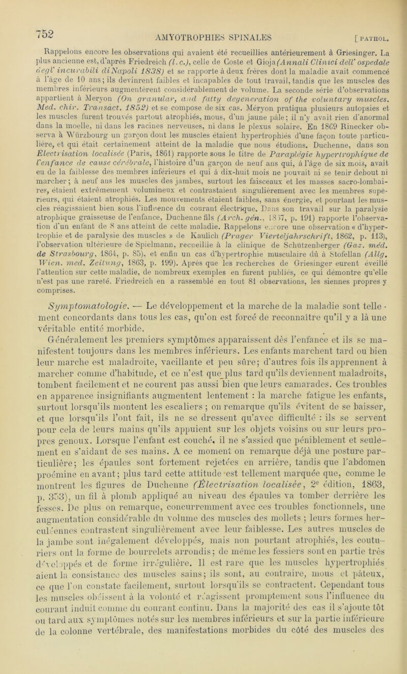 Rappeions encoi-e les observations qui avaient ete recueillies anterieurement a Griesinger. La plus ancienne est, d’apres Friedreich (l. c.), celle de Goste et Gioja(Annali Clinici delV ospedale degl' incurabili di Napoli 1838) et se rapporte ä deux freres dont la maladie avait commence a l'äge de 10 ans;ils devinrent faibles et incapables de tout travail, tandis que les muscles des membres inferieurs augmenterent considerablement de volume. La seconde serie d’observations appartient ä Meryon (On granulär, and fatty deyeneration of tlie voluntary muscles. Med. chir. Transäct. 1852) et se compose de six cas. Meryon pratiqua plusieurs autopsies et les muscles lurent trouves partout atrophies, mous, dun jaune pale; il n'y avait rien d’anormal dans la moelle, ni dans les racines nerveuses, ni dans le plexus solaire. En 1869 Rinecker ob- serva a Würzbourg un garcon dont les muscles etaient hypertrophies d'une facon toute particu- liere, et qui etait certainement atteint de la maladie que nous etudions. Duchenne, dans son Electrisation localisee (Paris, 1861) rapporte sous le titre de Paraplegie hyperlrophique de l'enfance de cause cerebrale, l’histoire d’un garcon de neuf ans qui, a Läge de six mois, avait eu de la faiblesse des membres inferieurs et qui ä dix-huit mois ne pouvait ni se tenir debout ni marcher; k neuf ans les muscles des jambes, surtout les faisceaux et les masses sacro-lombai- res, etaient extremement volumineux et confcrastaient singulierement avec les membres supe- rieurs, qui etaient atrophies. Les mouvements etaient faibles, sans energie, et pourtant les mus- cles reagissaieut bien sous l’inflnence du courant electrique. Dans son travail sur la paralysie atropbique graisseuse de l’enfance, Duchennefils (Arch. gen.. IS 17, p. 191) rapporte l’observa- tion d'un enfanfc de 8 ans atteint de cette maladie. Rappeions eucore une observation « d’hyper- trophie et de paralysie des muscles » de Kaulich (Prager Vierteljahrschrift, 1862, p. 113), l’observation ulterieure de Spielmann, recueiliie k la clinique de Schützenberger (Gaz. mecl. de Strasbourg, 1864, p. 85), et enfin un cas d’hvpertrophie musculaire du ä Stofellan (Allg. W ien. med. Zeitung, 1863, p. 199). Apres que les recherches de Griesinger eurent eveille l’attention sur cette maladie, de nombreux exemples en furent publies, ce qui demontre qu’elle n'est pas une rarele. Friedreich en a rassemble en tout 81 observations, les siennes propres y comprises. Symptomatologie. — Le cleveloppement et la marche de la maladie sont teile - ment concordants dans tous les cas, qu’on est force de reconnaitre qu’il j a lä une veritable entite morbide. Generalement les premiers symptomes ajiparaissent des l’enfance et ils se ma- nifestent toujours dans les membres inferieurs. Les enfants marchent tard ou bien leur marche est maladroite, vacillante et peu süre; d’autres fois ils apprennent ä marcher comme d’habitude, et ce n’est que_plus tard qu’ils deviennent maladroits, tombent facilement et necourent pas aussi bien queleurs camarades. Ces troubles en apparence insignifiants augmentent lentement : la marche fatigue les enfants, surtout lorsqu’ils montent les escaliers ; on remarque qu’ils eritent de se baisser, et que lorsqu’ils l’ont fait, ils ne se dressent qu’ayec difficulte : ils se servent pour cela de leurs mains qu’ils appuient sur les objets voisins ou sur leurs pro- pres genoux. Lorsque l’enfant est couche, il ne s’assied que peniblement et seule- ment en s’aidant de ses mains. A ce moment on remarque dejä une posture par- ticuliere; les epaules sont fortement rejetees en andere, tandis que l'abdomen proemine en avant; plus tard cette attitude 'est tellement marquee que, comme le montrent les figures de Duchenne (Electrisation localisee, 2C edition, 1863, p. 373), un fil a plomb applique au niveau des epaules va tomber derriere les fesses. De plus on remarque, concurremment avec ces troubles fonctionnels, une augmentation considerable du volume des muscles des mollets ; leurs formes her- cultennes contrastent singulierement avec leur faiblesse. Les autres muscles de la jambe sont inegalement developpes, mais non pourtant atrophies, les Coutu- riers out la forme de bourrelets arrondis; de meine les fessiers sollten partie tres d'-vcloppös et de forme irivguliere. Il est rare que les muscles hypertrophies aient la consistance des muscles sains; ils sont, au contraire, mous et päteux, ce que l’on constate facilement, surtout lorsqu’ils se contractent. Gependant tous les muscles obcissent a la volonte et rfagissent promptement sous l’influence du courant induit comme du courant continu. Dans la majorite des cas il s’ajoute tot ou tard aux symptomes notes sur les membres inferieurs et sur la partie inferieure de la colonne vertebrale, des manifestations morbides du cöte des muscles des