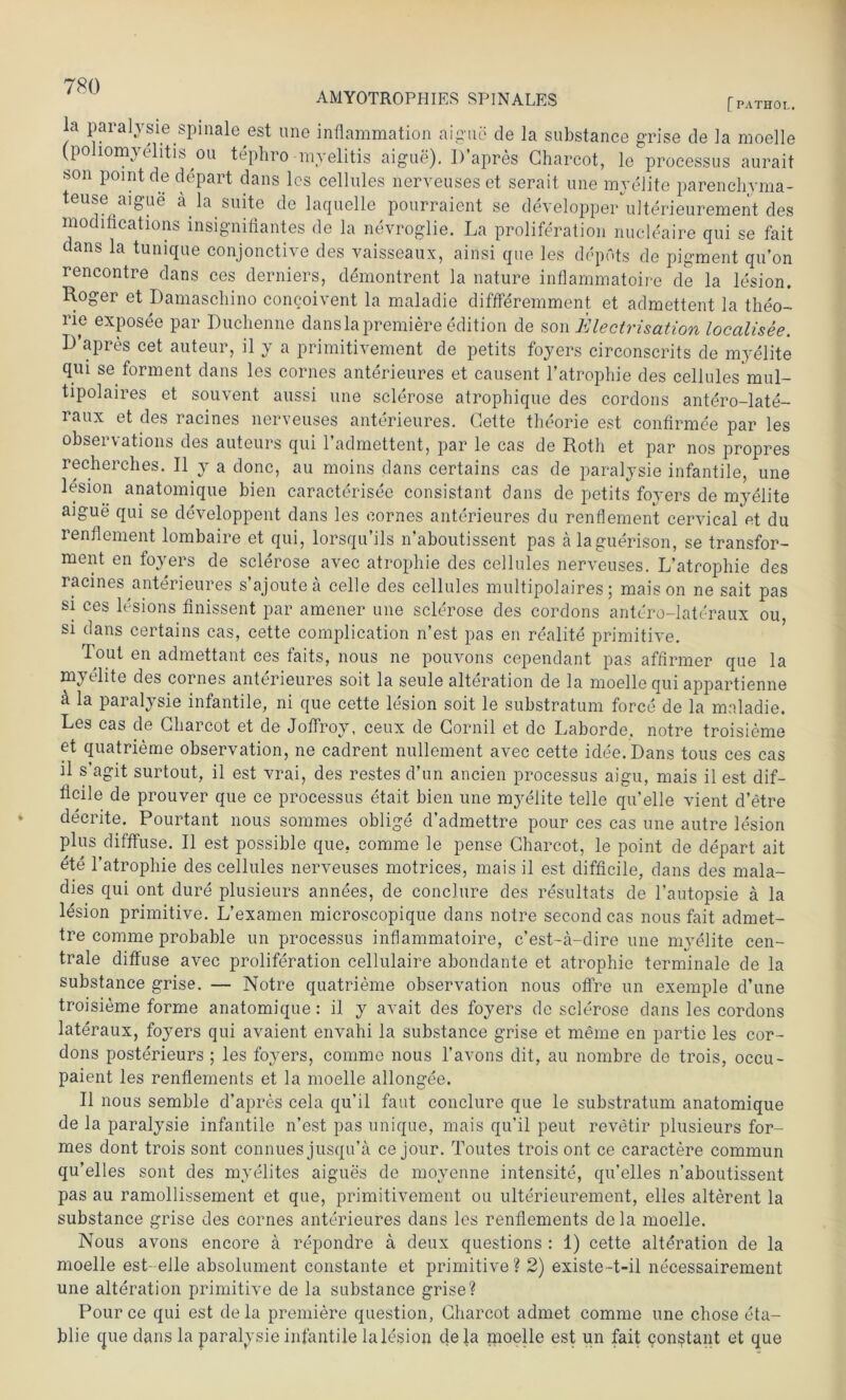 AMYOTROPHIES SPINALES [ PATHOL. la paralysie spinale,est une inflammation aigue de la substance grise de la moelle (Poliomyelitis ou tephro -myelitis aigue). IVapres Gharcot, le processus aurait son point de depart dans les cellules nerveuseset serait, une myelite parenchyma- teuse aigue ä la suite de laquelle pourraient se developpe/ulterieurement des modifications insignifiantes de la nevroglie. La proliferation nucleaire qui se fait dans la tunique conjonctive des vaisseaux, ainsi que les depots de pigment qu’on rencontre dans ces derniers, demontrent la nature inflammatoire de la lesion. Roger et Damaschino concoivent la maladie diffferemment et admettent la theo- rie exposee par Duchenne danslapremiere edition de son Electrisation localisee. D apres cet auteur, il y a primitivement de petits foyers circonscrits de myelite qui se forment dans les cornes anterieures et causent l’atrophie des cellules mul- tipolaires et souvent aussi une sclerose atrophique des cordons antero-late- raux et des racines nerveuses anterieures. Gelte theorie est confirmee par les observations des auteurs qui l’admettent, par le cas de Roth et par nos propres recherches. II y a donc, au moins dans certains cas de paralysie infantile, une lesion anatomique bien caracterisee consistant dans de petits foyers de myelite aigue qui se developpent dans les cornes anterieures du renflement cervical et du renflement lombaire et qui, lorsqu’ils n’aboutissent pas älaguerison, se transfor- ment en foyers de sclerose avec atrophie des cellules nerveuses. L’atrophie des racines anterieures s’ajoutea celle des cellules multipolaires; mais on ne sait pas si ces lesions finissent par amener une sclerose des cordons antero-lateraux ou si dans certains cas, cette complication n’est pas en realite primitive. Tout en admettant ces faits, nous ne pouvons cependant pas affirmer que la m} rlite des cornes anterieures soit la seule alteration de la moelle qui appartienne ä la paralysie infantile, ni que cette lesion soit le substratum force de la maladie. Les cas de Gharcot et de Jotfrov, ceux de Cornil et de Laborde, notre troisieme et quatrieme observation, ne cadrent nullement avec cette idee.Dans tous ces cas il s’agit surtout, il est vrai, des restes d’un ancien processus aigu, mais il est dif- tleile de prouver que ce processus etait bien une m}relite teile qu’elle vient d’etre decrite. Pourtant nous sommes oblige d’admettre pour ces cas une autre lesion plus difffuse. Il est possible que, comme le pense Gharcot, le point de depart ait ete l’atrophie des cellules nerveuses motrices, mais il est difficile, dans des mala- dies qui ont dure plusieurs annees, de conclure des resultats de l’autopsie ä la lesion primitive. L’examen microscopique dans notre second cas nous fait admet- tre comme probable un processus inflammatoire, c’est-a-dire une myelite cen- trale diffuse avec proliferation cellulaire abondante et atrophie terminale de la substance grise. — Notre quatrieme observation nous offre un exemple d’une troisieme forme anatomique: il y avait des foyers de sclerose dans les cordons lateraux, foyers qui avaient envahi la substance grise et meme en partie les cor- dons posterieurs ; les foyers, comme nous l’avons dit, au nombre de trois, occu- paient les renflements et la moelle allongee. Il nous semble d’apres cela qu’il faut conclure que le substratum anatomique de la paralysie infantile n’est pas unique, mais qu’il peut revetir plusieurs for- mes dont trois sont connues jusqu’ä ce jour. Toutes trois ont ce caractere commun qu’elles sont des myelites aigues de movenne intensite, qu’elles n’aboutissent pas au ramollissement et que, primitivement ou ulterieurement, eiles alterent la substance grise des cornes anterieures dans les renflements dela moelle. Nous avons encore ä repondre a deux questions : 1) cette alteration de la moelle est-eile absolument constante et primitive? 2) existe-t-il necessairement une alteration primitive de la substance grise? Pource qui est dela premiere question, Gharcot admet comme une chose eta- blie cpie dans la paralysie infantile la lesion de la moelle est un fait con^tant et que