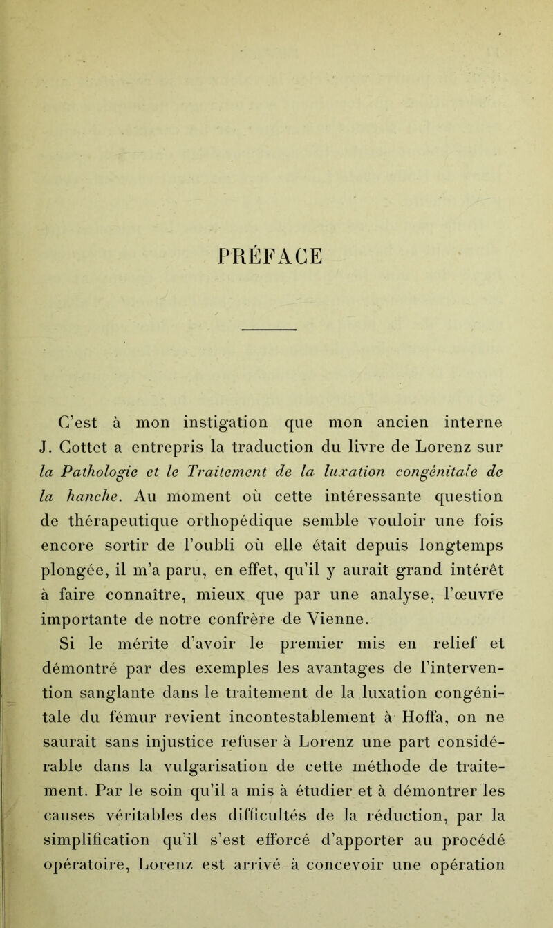 PRÉFACE C’est à mon instigation que mon ancien interne J. Cottet a entrepris la traduction du livre de Lorenz sur la Pathologie et le Traitement de la luxation congénitale de la hanche. Au moment où cette intéressante question de thérapeutique orthopédique semble vouloir une fois encore sortir de l’oubli où elle était depuis longtemps plongée, il m’a paru, en effet, qu’il y aurait grand intérêt à faire connaître, mieux que par une analyse, l’œuvre importante de notre confrère de Vienne. Si le mérite d’avoir le premier mis en relief et démontré par des exemples les avantages de l’interven- tion sanglante dans le traitement de la luxation congéni- tale du fémur revient incontestablement à Hoffa, on ne saurait sans injustice refuser à Lorenz une part considé- rable dans la vulgarisation de cette méthode de traite- ment. Par le soin qu’il a mis à étudier et à démontrer les causes véritables des difficultés de la réduction, par la simplification qu’il s’est efforcé d’apporter au procédé opératoire, Lorenz est arrivé à concevoir une opération