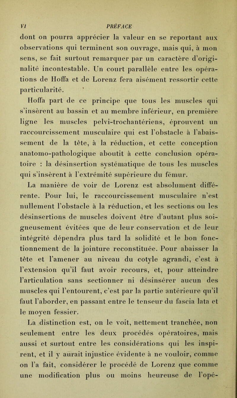 dont on pourra apprécier la valeur en se reportant aux observations qui terminent son ouvrage, mais qui, à mon sens, se fait surtout remarquer par un caractère d’origi- nalité incontestable. Un court parallèle entre les opéra- tions de HofFa et de Lorenz fera aisément ressortir cette particularité. floffa part de ce principe que tous les muscles qui s’insèrent au bassin et au membre inférieur, en première ligne les muscles pelvi-trochantériens, éprouvent un raccourcissement musculaire qui est l’obstacle à l’abais- sement de la tête, à la réduction, et cette conception anatomo-pathologique aboutit à cette conclusion opéra- toire : la désinsertion systématique de tous les muscles qui s’insèrent à l’extrémité supérieure du fémur. La manière de voir de Lorenz est absolument diffé- rente. Pour lui, le raccourcissement musculaire n’est nullement l’obstacle à la réduction, et les sections ou les désinsertions de muscles doivent être d’autant plus soi- gneusement évitées que de leur conservation et de leur intégrité dépendra plus tard la solidité et le bon fonc- tionnement de la jointure reconstituée. Pour abaisser la tête et l’amener au niveau du cotyle agrandi, c’est à l’extension qu’il faut avoir recours, et, pour atteindre l’articulation sans sectionner ni désinsérer aucun des muscles qui l’entourent, c’est par la partie antérieure qu’il faut l’aborder, en passant entre le tenseur du fascia lata et le moyen fessier. La distinction est, on le voit, nettement tranchée, non seulement entre les deux procédés opératoires, mais aussi et surtout entre les considérations qui les inspi- rent, et il y aurait injustice évidente à ne vouloir, comme on l’a fait, considérer le procédé de Lorenz que comme une modification plus ou moins heureuse de l’opé-