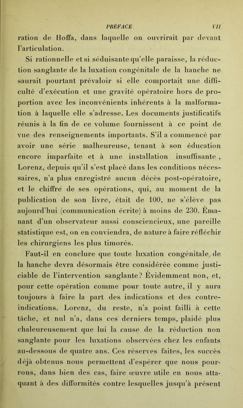 ration de Hoffa, dans laquelle on ouvrirait par devant l’articulation. Si rationnelle et si séduisante qu’elle paraisse, la réduc- tion sanglante de la luxation congénitale de la hanche ne saurait pourtant prévaloir si elle comportait une diffi- culté d’exécution et une gravité opératoire hors de pro- portion avec les inconvénients inhérents à la malforma- tion à laquelle elle s’adresse. Les documents justificatifs réunis à la fin de ce volume fournissent à ce point de vue des renseignements importants. S’il a commencé par avoir une série malheureuse, tenant à son éducation encore imparfaite et à une installation insuffisante , Lorenz, depuis qu’il s’est placé dans les conditions néces- saires, n’a plus enregistré aucun décès post-opératoire, et le chiffre de ses opérations, qui, au moment de la publication de son livre, était de 100, ne s’élève pas aujourd’hui (communication écrite) à moins de 230. Ema- nant d’un observateur aussi consciencieux, une pareille statistique est, on en conviendra, de nature à faire réfléchir les chirurgiens les plus timorés. Faut-il en conclure que toute luxation congénitale de la hanche devra désormais être considérée comme justi- ciable de l’intervention sanglante? Evidemment non, et, pour cette opération comme pour toute autre, il y aura toujours à faire la part des indications et des contre- indications. Lorenz, du reste, n’a point failli à cette tâche, et nul n’a, dans ces derniers temps, plaidé plus chaleureusement que lui la cause de la réduction non sanglante pour les luxations observées chez les enfants au-dessous de quatre ans. Ces réserves faites, les succès déjà obtenus nous permettent d’espérer que nous pour- rons, dans bien des cas, faire œuvre utile en nous atta- quant à des difformités contre lesquelles jusqu’à présent