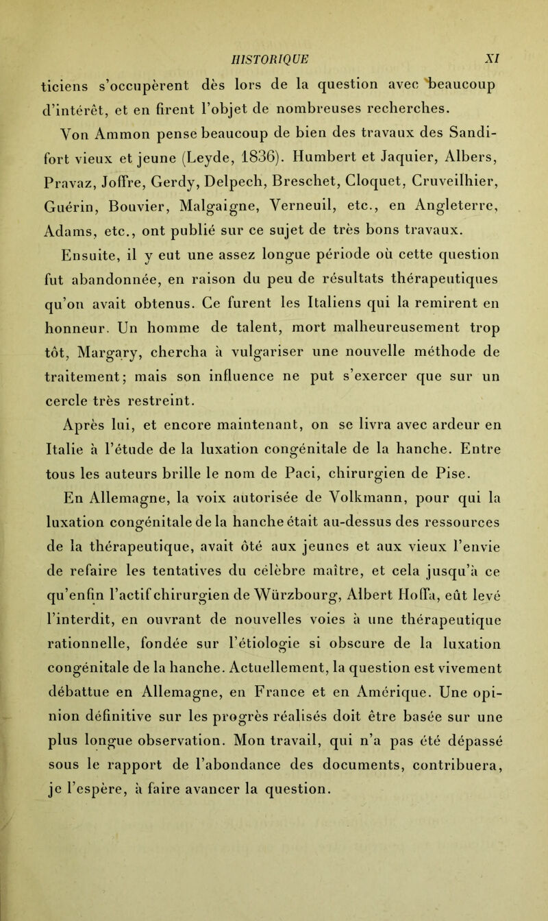 ticiens s’occupèrent dès lors de la question avec 'beaucoup d’intérêt, et en firent l’objet de nombreuses recherches. Von Ammon pense beaucoup de bien des travaux des Sandi- fort vieux et jeune (Leyde, 1836). Humbert et Jaquier, Albers, Pravaz, Joffre, Gerdy, Delpech, Breschet, Cloquet, Cruveilhier, Guérin, Bouvier, Malgaigne, Yerneuil, etc., en Angleterre, Adams, etc., ont publié sur ce sujet de très bons travaux. Ensuite, il y eut une assez longue période où cette question fut abandonnée, en raison du peu de résultats thérapeutiques qu’on avait obtenus. Ce furent les Italiens qui la remirent en honneur. Un homme de talent, mort malheureusement trop tôt, Margary, chercha à vulgariser une nouvelle méthode de traitement; mais son influence ne put s’exercer que sur un cercle très restreint. Après lui, et encore maintenant, on se livra avec ardeur en Italie à l’étude de la luxation congénitale de la hanche. Entre tous les auteurs brille le nom de Paci, chirurgien de Pise. En Allemagne, la voix autorisée de Yolkmann, pour qui la luxation congénitale de la hanche était au-dessus des ressources de la thérapeutique, avait ôté aux jeunes et aux vieux l’envie de refaire les tentatives du célèbre maître, et cela jusqu’à ce qu’enfm l’actif chirurgien de Würzbourg, Albert Hofïa, eût levé l’interdit, en ouvrant de nouvelles voies à une thérapeutique rationnelle, fondée sur l’étiologie si obscure de la luxation congénitale de la hanche. Actuellement, la question est vivement débattue en Allemagne, en France et en Amérique. Une opi- nion définitive sur les progrès réalisés doit être basée sur une plus longue observation. Mon travail, qui n’a pas été dépassé sous le rapport de l’abondance des documents, contribuera, je l’espère, à faire avancer la question.
