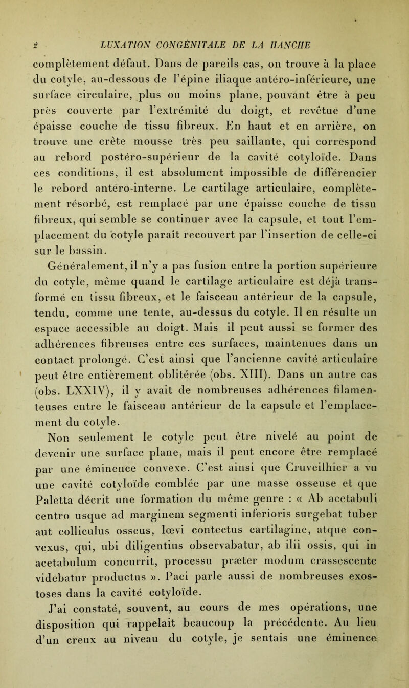 complètement défaut. Dans de pareils cas, on trouve à la place du cotyle, au-dessous de l’épine iliaque antéro-inférieure, une surface circulaire, plus ou moins plane, pouvant être à peu près couverte par l’extrémité du doigt, et revêtue d’une épaisse couche de tissu fibreux. En haut et en arrière, on trouve une crête mousse très peu saillante, qui correspond au rebord postéro-supérieur de la cavité cotyloïde. Dans ces conditions, il est absolument impossible de différencier le rebord antéro-interne. Le cartilage articulaire, complète- ment résorbé, est remplacé par une épaisse couche de tissu fibreux, qui semble se continuer avec la capsule, et tout l’em- placement du cotyle paraît recouvert par l’insertion de celle-ci sur le bassin. Généralement, il n’y a pas fusion entre la portion supérieure du cotyle, même quand le cartilage articulaire est déjà trans- formé en tissu fibreux, et le faisceau antérieur de la capsule, tendu, comme une tente, au-dessus du cotyle. Il en résulte un espace accessible au doigt. Mais il peut aussi se former des adhérences fibreuses entre ces surfaces, maintenues dans un contact prolongé. C’est ainsi que l’ancienne cavité articulaire peut être entièrement oblitérée (obs. XIII). Dans un autre cas (obs. LXXIY), il y avait de nombreuses adhérences filamen- teuses entre le faisceau antérieur de la capsule et l’emplace- ment du cotyle. Non seulement le cotyle peut être nivelé au point de devenir une surface plane, mais il peut encore être remplacé par une éminence convexe. C’est ainsi que Cruveilhier a vu une cavité cotyloïde comblée par une masse osseuse et que Paletta décrit une formation du même genre : « Ab acetabuli centro usque ad marginem segmenti inferioris surgebat tuber aut colliculus osseus, lœvi contectus cartilagine, atque con- vexus, qui, ubi diligentius observabatur, ab ilii ossis, qui in acetabulum concurrit, processu præter modum crassescente videbatur productus ». Paci parle aussi de nombreuses exos- toses dans la cavité cotyloïde. J’ai constaté, souvent, au cours de mes opérations, une disposition qui rappelait beaucoup la précédente. Au lieu d’un creux au niveau du cotyle, je sentais une éminence