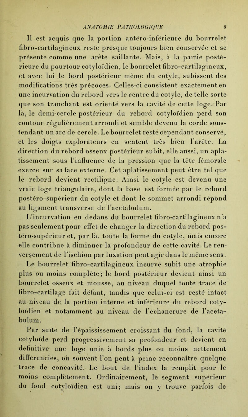 Il est acquis que la portion antéro-inférieure du bourrelet fîbro-cartilagineux reste presque toujours bien conservée et se présente comme une arête saillante. Mais, à la partie posté- rieure du pourtour cotyloïdien, le bourrelet fîbro-cartilagineux, et avec lui le bord postérieur même du cotyle, subissent des modifications très précoces. Celles-ci consistent exactement en une incurvation du rebord vers le centre du cotyle, de telle sorte que son tranchant est orienté vers la cavité de cette loge. Par là, le demi-cercle postérieur du rebord cotyloïdien perd son contour régulièrement arrondi et semble devenu la corde sous- O tendant un arc de cercle. Le bourrelet reste cependant conservé, et les doigts explorateurs en sentent très bien l’arête. La direction du rebord osseux postérieur subit, elle aussi, un apla- tissement sous l’influence de la pression que la tête fémorale exerce sur sa face externe. Cet aplatissement peut être tel que le rebord devient rectiligne. Ainsi le cotyle est devenu une vraie loge triangulaire, dont la base est formée par le rebord postéro-supérieur du cotyle et dont le sommet arrondi répond au ligament transverse de l’acetabulum. L’incurvation en dedans du bourrelet fîbro-cartilagineux n’a pas seulement pour effet de changer la direction du rebord pos- téro-supérieur et, par là, toute la forme du cotyle, mais encore elle contribue à diminuer la profondeur de cette cavité. Le ren- versement de l’ischion par luxation peut agir dans le même sens. Le bourrelet fîbro-cartilagineux incurvé subit une atrophie plus ou moins complète; le bord postérieur devient ainsi un bourrelet osseux et mousse, au niveau duquel toute trace de fibro-cartilage fait défaut, tandis que celui-ci est resté intact au niveau de la portion interne et inférieure du rebord coty- loïdien et notamment au niveau de l’échancrure de l’aceta- bulum. Par suite de l’épaississement croissant du fond, la cavité cotyloïde perd progressivement sa profondeur et devient en définitive une loge unie à bords plus ou moins nettement différenciés, où souvent l’on peut à peine reconnaître quelque trace de concavité. Le bout de l’index la remplit pour le moins complètement. Ordinairement, le segment supérieur du fond cotyloïdien est uni; mais on y trouve parfois de
