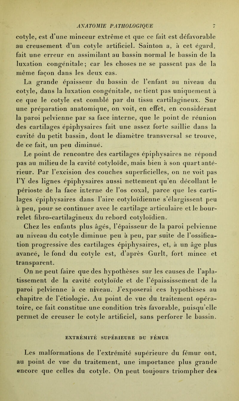 cotyle, est d’une minceur extrême et que ce fait est défavorable au creusement d’un cotyle artificiel. Sainton a, à cet égard, fait une erreur en assimilant au bassin normal le bassin de la luxation congénitale; car les choses ne se passent pas de la même façon dans les deux cas. La grande épaisseur du bassin de l’enfant au niveau du cotyle, dans la luxation congénitale, ne tient pas uniquement à ce que le cotyle est comblé par du tissu cartilagineux. Sur une préparation anatomique, on voit, en effet, en considérant la paroi pelvienne par sa face interne, que le point de réunion des cartilages épiphysaires fait une assez forte saillie dans la cavité du petit bassin, dont le diamètre transversal se trouve, de ce fait, un peu diminué. Le point de rencontre des cartilages épiphysaires ne répond pas au milieu de la cavité cotyloïde, mais bien à son quart anté- rieur. Par l’excision des couches superficielles, on ne voit pas l’Y des lignes épiphysaires aussi nettement qu’en décollant le périoste de la face interne de l’os coxal, parce que les carti- lages épiphysaires dans Taire cotyloïdienne s’élargissent peu à peu, pour se continuer avec le cartilage articulaire et le bour- relet fibro-cartilagineux du rebord cotyloïdien. Chez les enfants plus âgés, l’épaisseur de la paroi pelvienne au niveau du cotyle diminue peu à peu, par suite de l’ossifica- tion progressive des cartilages épiphysaires, et, à un âge plus avancé, le fond du cotyle est, d’après Gurlt, fort mince et transparent. On ne peut faire que des hypothèses sur les causes de l’apla- tissement de la cavité cotyloïde et de l’épaississement de la paroi pelvienne à ce niveau. J’exposerai ces hypothèses au chapitre de l’étiologie. Au point de vue du traitement opéra- toire, ce fait constitue une condition très favorable, puisqu’elle permet de creuser le cotyle artificiel, sans perforer le bassin. EXTRÉMITÉ SUPÉRIEURE DU FÉMUR Les malformations de l’extrémité supérieure du fémur ont, au point de vue du traitement, une importance plus grande encore que celles du cotyle. On peut toujours triompher des