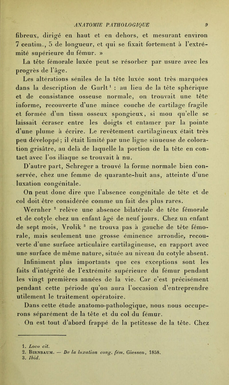 fibreux, dirigé en haut et en dehors, et mesurant environ 7 centim., 5 de longueur, et qui se fixait fortement à l’extré- mité supérieure du fémur. » La tête fémorale luxée peut se résorber par usure avec les progrès de l’âge. Les altérations séniles de la tète luxée sont très marquées dans la description de Gurlt1 : au lieu de la tête sphérique et de consistance osseuse normale, on trouvait une tête informe, recouverte d’une mince couche de cartilage fragile et formée d’un tissu osseux spongieux, si mou qu’elle se laissait écraser entre les doigts et entamer par la pointe d’une plume à écrire. Le revêtement cartilagineux était très peu développé; il était limité par une ligne sinueuse de colora- tion grisâtre, au delà de laquelle la portion de la tête en con- tact avec l’os iliaque se trouvait à nu. D’autre part, Schreger a trouvé la forme normale bien con- servée, chez une femme de quarante-huit ans, atteinte d’une luxation congénitale. On peut donc dire que l’absence congénitale de tète et de col doit être considérée comme un fait des plus rares. Wernher 2 relève une absence bilatérale de tête fémorale et de cotyle chez un enfant âgé de neuf jours. Chez un enfant de sept mois, Vrolik 3 ne trouva pas à gauche de tête fémo- rale, mais seulement une grosse éminence arrondie, recou- verte d’une surface articulaire cartilagineuse, en rapport avec une surface de même nature, située au niveau du cotyle absent. Infiniment plus importants que ces exceptions sont les faits d’intégrité de l’extrémité supérieure du fémur pendant les vingt premières années de la vie. Car c’est précisément pendant cette période qu’on aura l’occasion d’entreprendre utilement le traitement opératoire. Dans cette étude anatomo-pathologique, nous nous occupe- rons séparément de la tête et du col du fémur. On est tout d’abord frappé de la petitesse de la tête. Chez 1. Loco cit. 2. Birnbaum. — De la luxation cong. fém. Giessen, 1858. 3. Ibid.