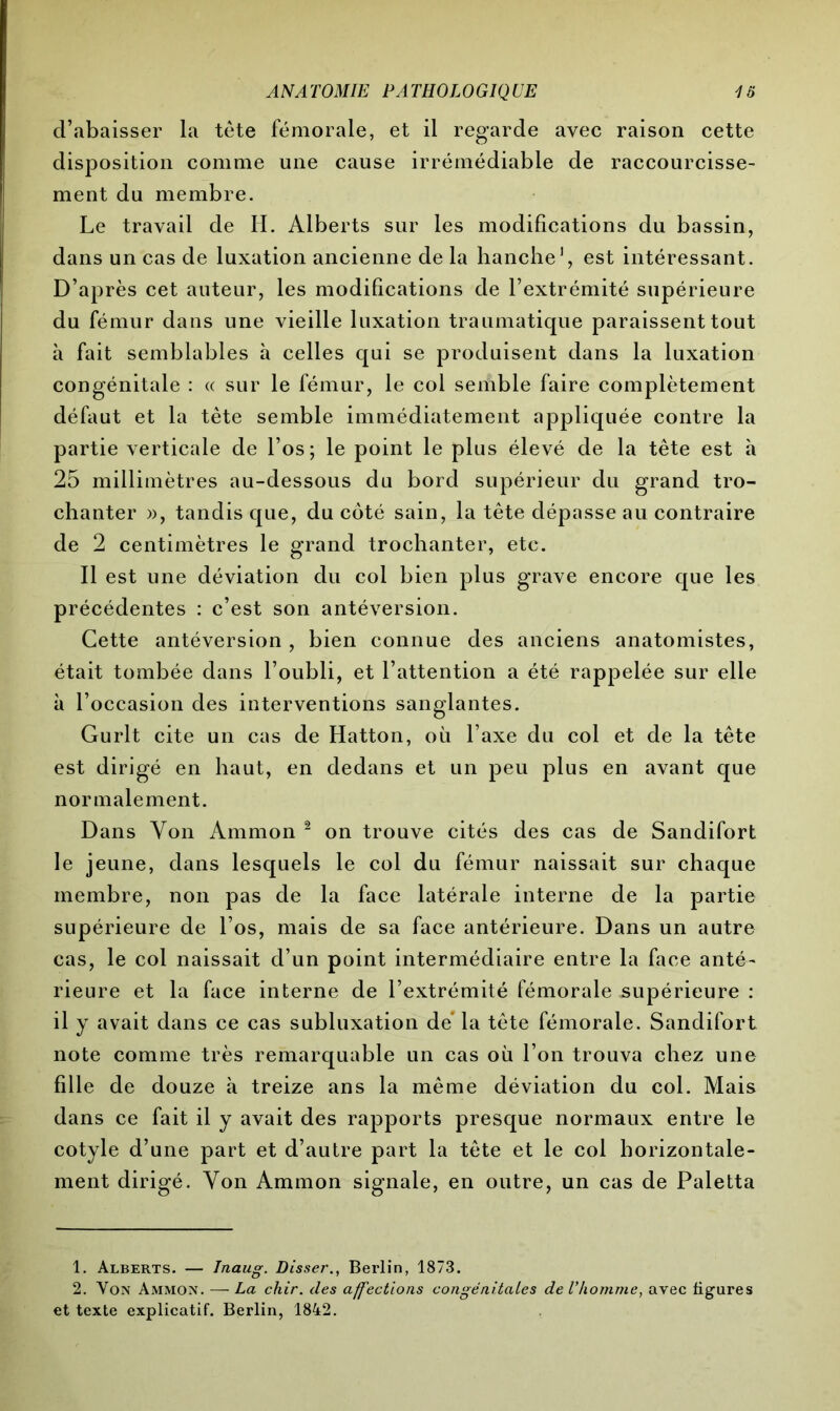 d’abaisser la tête fémorale, et il regarde avec raison cette disposition comme une cause irrémédiable de raccourcisse- ment du membre. Le travail de IL Alberts sur les modifications du bassin, dans un cas de luxation ancienne de la hanche1, est intéressant. D’après cet auteur, les modifications de l’extrémité supérieure du fémur dans une vieille luxation traumatique paraissent tout à fait semblables à celles qui se produisent dans la luxation congénitale : « sur le fémur, le col semble faire complètement défaut et la tète semble immédiatement appliquée contre la partie verticale de l’os; le point le plus élevé de la tête est à 25 millimètres au-dessous du bord supérieur du grand tro- chanter », tandis que, du côté sain, la tête dépasse au contraire de 2 centimètres le grand trochanter, etc. Il est une déviation du col bien plus grave encore que les précédentes : c’est son antéversion. Cette antéversion , bien connue des anciens anatomistes, était tombée dans l’oubli, et l’attention a été rappelée sur elle à l’occasion des interventions sanglantes. Gurlt cite un cas de Hatton, où l’axe du col et de la tête est dirigé en haut, en dedans et un peu plus en avant que normalement. Dans Von Ammon 2 on trouve cités des cas de Sandifort le jeune, dans lesquels le col du fémur naissait sur chaque membre, non pas de la face latérale interne de la partie supérieure de l’os, mais de sa face antérieure. Dans un autre cas, le col naissait d’un point intermédiaire entre la face anté- rieure et la face interne de l’extrémité fémorale supérieure : il y avait dans ce cas subluxation de la tête fémorale. Sandifort note comme très remarquable un cas où l’on trouva chez une fille de douze à treize ans la même déviation du col. Mais dans ce fait il y avait des rapports presque normaux entre le cotyle d’une part et d’autre part la tête et le col horizontale- ment dirigé. Von Ammon signale, en outre, un cas de Paletta 1. Alberts. — Inaug. Disser., Berlin, 1873. 2. Von Ammon. — La chir. des affections congénitales de l’homme, avec ligures et texte explicatif. Berlin, 1842.