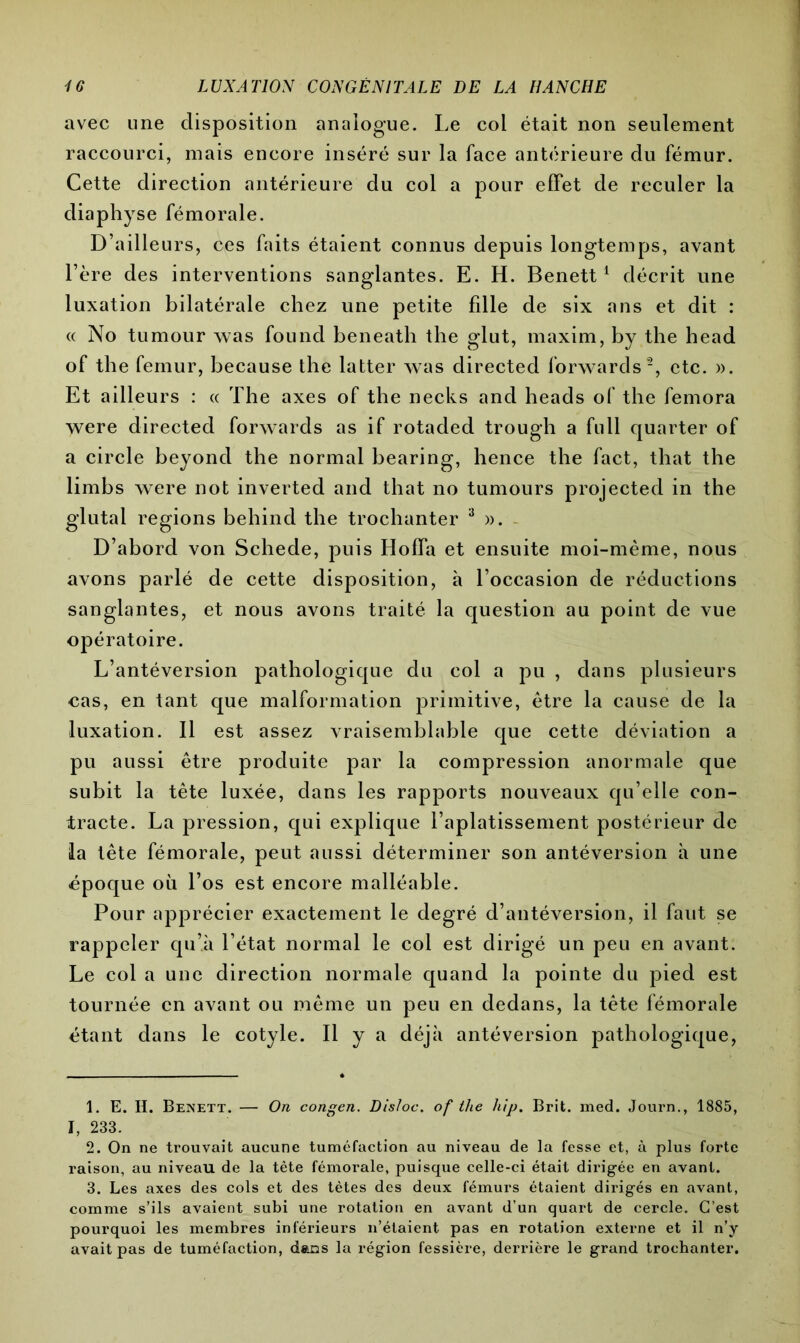 avec une disposition analogue. Le col était non seulement raccourci, mais encore inséré sur la face antérieure du fémur. Cette direction antérieure du col a pour effet de reculer la diaphyse fémorale. D’ailleurs, ces faits étaient connus depuis longtemps, avant l’ère des interventions sanglantes. E. H. Benett1 décrit une luxation bilatérale chez une petite fdle de six ans et dit : « No tumour was found beneath the glut, maxim, by the head of the fémur, because the latter was directed forwards2, etc. ». Et ailleurs : « The axes of the necks and heads of the femora were directed forwards as if rotaded trough a füll quarter of a circle beyond the normal bearing, hence the fact, that the limbs were not inverted and that no tumours projected in the glutal régions behind the trochanter 3 ». D’abord von Schede, puis Hoffa et ensuite moi-mème, nous avons parlé de cette disposition, à l’occasion de réductions sanglantes, et nous avons traité la question au point de vue opératoire. L’antéversion pathologique du col a pu , dans plusieurs cas, en tant que malformation primitive, être la cause de la luxation. Il est assez vraisemblable que cette déviation a pu aussi être produite par la compression anormale que subit la tête luxée, dans les rapports nouveaux qu’elle con- tracte. La pression, qui explique l’aplatissement postérieur de la tête fémorale, peut aussi déterminer son antéversion h une époque où l’os est encore malléable. Pour apprécier exactement le degré d’antéversion, il faut se rappeler qu’à l’état normal le col est dirigé un peu en avant. Le col a une direction normale quand la pointe du pied est tournée en avant ou même un peu en dedans, la tête fémorale étant dans le cotyle. Il y a déjà antéversion pathologique, 1. E. H. Benett. — On congen. Dis/oc. of the hip. Brit. med. Journ., 1885, I, 233. 2. On ne trouvait aucune tuméfaction au niveau de la fesse et, à plus forte raison, au niveau de la tète fémorale, puisque celle-ci était dirigée en avant. 3. Les axes des cols et des tètes des deux fémurs étaient dirigés en avant, comme s’ils avaient subi une rotation en avant d’un quart de cercle. C’est pourquoi les membres inférieurs n’étaient pas en rotation externe et il n’y avait pas de tuméfaction, dans la région fessière, derrière le grand trochanter.