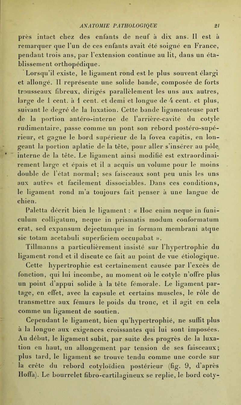 près intact chez des enfants de neuf à dix ans. Il est à remarquer que l’un de ces enfants avait été soigné en France, pendant trois ans, par l’extension continue au lit, dans un éta- blissement orthopédique. Lorsqu’il existe, le ligament rond est le plus souvent élargi et allongé. Il représente une solide bande, composée de forts trousseaux fibreux, dirigés parallèlement les uns aux autres, large de 1 cent, à 1 cent, et demi et longue de 4 cent, et plus, suivant le degré de la luxation. Cette bande ligamenteuse part de la portion antéro-interne de l’arrière-cavité du cotyle rudimentaire, passe comme un pont son rebord postéro-supé- rieur, et gagne le bord supérieur de la fovea capitis, en lon- geant la portion aplatie de la tête, pour aller s’insérer au pôle interne de la tête. Le ligament ainsi modifié est extraordinai- rement large et épais et il a acquis un volume pour le moins double de l’état normal; ses faisceaux sont peu unis les uns aux autres et facilement dissociables. Dans ces conditions, le ligament rond m’a toujours fait penser à une langue de chien. Paletta décrit bien le ligament : « Hoc enim neque in funi- culum colligatum, neque in prismatis modum conformatum erat, sed expansum dejectumque in formam membrani atque sic totam acetabuli superficiem occupabat ». Tillmanns a particulièrement insisté sur l’hypertrophie du ligament rond et il discute ce fait au point de vue étiologique. Cette hypertrophie est certainement causée par l’excès de fonction, qui lui incombe, au moment où le cotyle n’offre plus un point d’appui solide à la tête fémorale. Le ligament par- tage, en effet, avec la capsule et certains muscles, le rôle de transmettre aux fémurs le poids du tronc, et il agit en cela comme un ligament de soutien. Cependant le ligament, bien qu’hypertrophié, ne suffit plus à la longue aux exigences croissantes qui lui sont imposées. Au début, le ligament subit, par suite des progrès de la luxa- tion en haut, un allongement par tension de ses faisceaux; plus tard, le ligament se trouve tendu comme une corde sur la crête du rebord cotyloïdien postérieur (fig. 9, d’après Hoffa). Le bourrelet fibro-cartilagineux se replie, le bord coty-