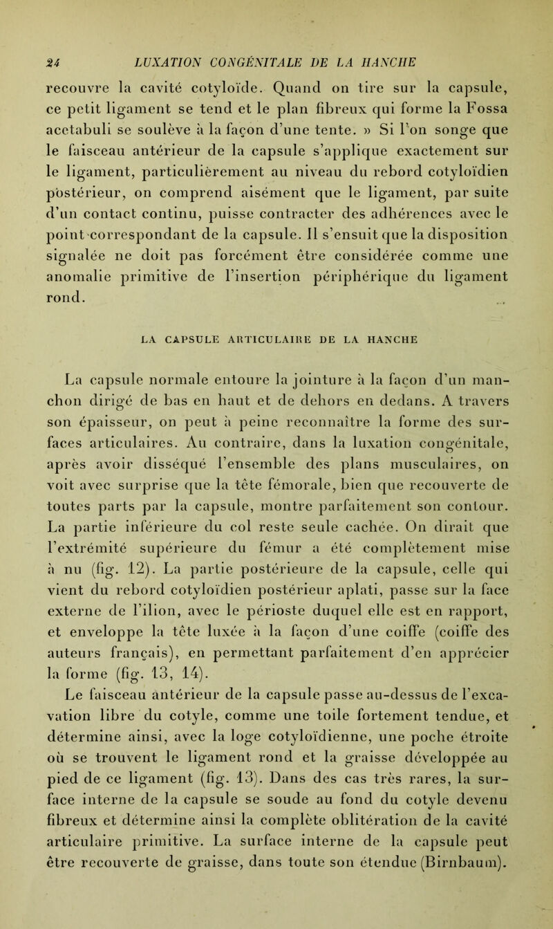 recouvre la cavité cotyloïde. Quand on tire sur la capsule, ce petit ligament se tend et le plan fibreux qui forme la Fossa acetabuli se soulève à la façon d’une tente. » Si l’on songe que le faisceau antérieur de la capsule s’applique exactement sur le ligament, particulièrement au niveau du rebord cotyloïdien postérieur, on comprend aisément que le ligament, par suite d’un contact continu, puisse contracter des adhérences avec le point correspondant de la capsule. 11 s’ensuit que la disposition signalée ne doit pas forcément être considérée comme une anomalie primitive de l’insertion périphérique du ligament rond. LA CAPSULE ARTICULAIRE DE LA HANCHE La capsule normale entoure la jointure à la façon d’un man- chon dirigé de bas en haut et de dehors en dedans. A travers son épaisseur, on peut à peine reconnaître la forme des sur- faces articulaires. Au contraire, dans la luxation congénitale, après avoir disséqué l’ensemble des plans musculaires, on voit avec surprise que la tête fémorale, bien que recouverte de toutes parts par la capsule, montre parfaitement son contour. La partie inférieure du col reste seule cachée. On dirait que l’extrémité supérieure du fémur a été complètement mise «à nu (fig. 12). La partie postérieure de la capsule, celle qui vient du rebord cotyloïdien postérieur aplati, passe sur la face externe de l’ilion, avec le périoste duquel elle est en rapport, et enveloppe la tête luxée h la façon d’une coiffe (coiffe des auteurs français), en permettant parfaitement d’en apprécier la forme (fig. 13, 14). Le faisceau antérieur de la capsule passe au-dessus de l’exca- vation libre du cotyle, comme une toile fortement tendue, et détermine ainsi, avec la loge cotyloïdienne, une poche étroite où se trouvent le ligament rond et la graisse développée au pied de ce ligament (fig. 13). Dans des cas très rares, la sur- face interne de la capsule se soude au fond du cotyle devenu fibreux et détermine ainsi la complète oblitération de la cavité articulaire primitive. La surface interne de la capsule peut être recouverte de graisse, dans toute son étendue (Birnbaum).