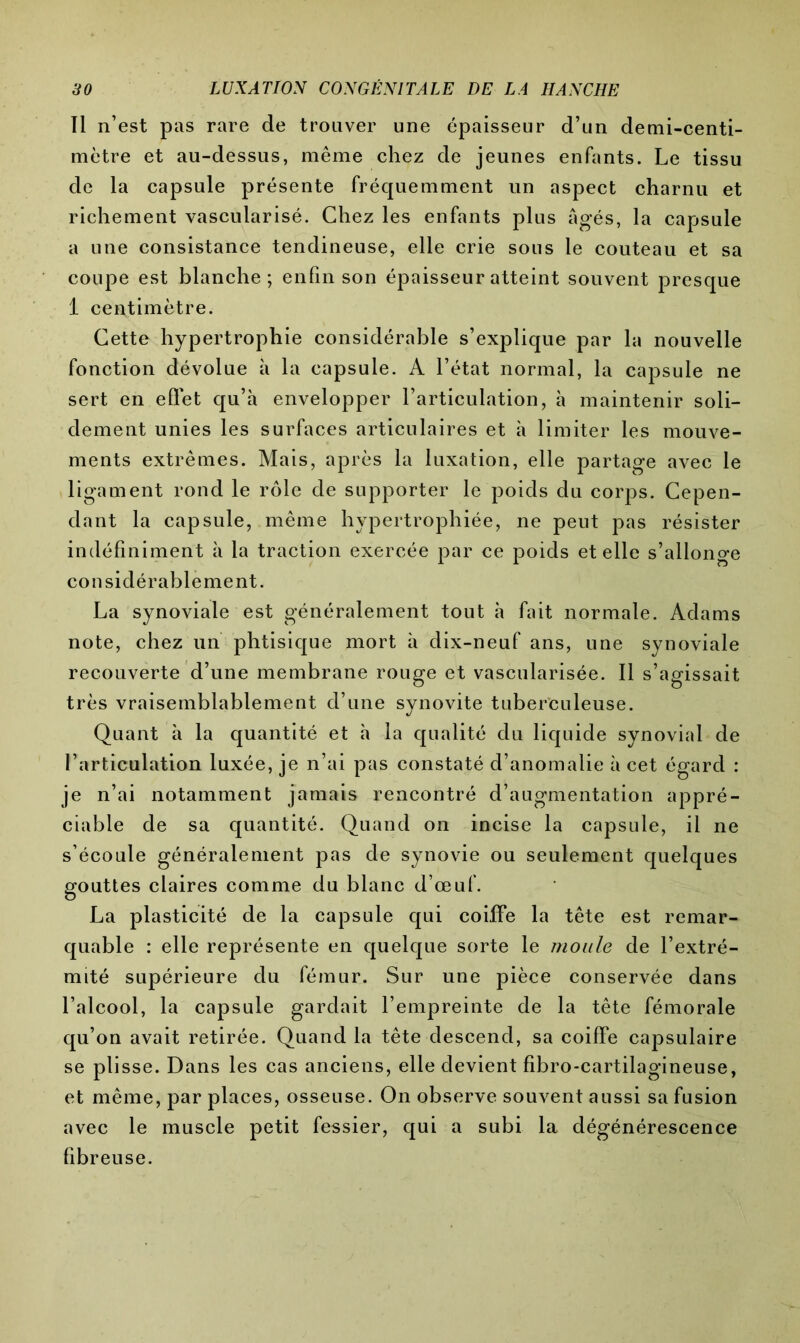 Il n’est pas rare de trouver une épaisseur d’un demi-centi- mètre et au-dessus, même chez de jeunes enfants. Le tissu de la capsule présente fréquemment un aspect charnu et richement vascularisé. Chez les enfants plus âgés, la capsule a une consistance tendineuse, elle crie sous le couteau et sa coupe est blanche; enfin son épaisseur atteint souvent presque 1 centimètre. Cette hypertrophie considérable s’explique par la nouvelle fonction dévolue à la capsule. A l’état normal, la capsule ne sert en eilet qu’à envelopper l’articulation, à maintenir soli- dement unies les surfaces articulaires et à limiter les mouve- ments extrêmes. Mais, après la luxation, elle partage avec le ligament rond le rôle de supporter le poids du corps. Cepen- dant la capsule, même hypertrophiée, ne peut pas résister indéfiniment à la traction exercée par ce poids et elle s’allonge considérablement. La synoviale est généralement tout à fait normale. Adams note, chez un phtisique mort à dix-neuf ans, une synoviale recouverte d’une membrane rouge et vascularisée. Il s’agissait très vraisemblablement d’une synovite tuberculeuse. Quant à la quantité et à la qualité du liquide synovial de l’articulation luxée, je n’ai pas constaté d’anomalie à cet égard : je n’ai notamment jamais rencontré d’augmentation appré- ciable de sa quantité. Quand on incise la capsule, il ne s’écoule généralement pas de synovie ou seulement quelques gouttes claires comme du blanc d’œuf. La plasticité de la capsule qui coiffe la tête est remar- quable : elle représente en quelque sorte le moule de l’extré- mité supérieure du fémur. Sur une pièce conservée dans l’alcool, la capsule gardait l’empreinte de la tête fémorale qu’on avait retirée. Quand la tête descend, sa coiffe capsulaire se plisse. Dans les cas anciens, elle devient fîbro-cartilagineuse, et même, par places, osseuse. On observe souvent aussi sa fusion avec le muscle petit fessier, qui a subi la dégénérescence fibreuse.