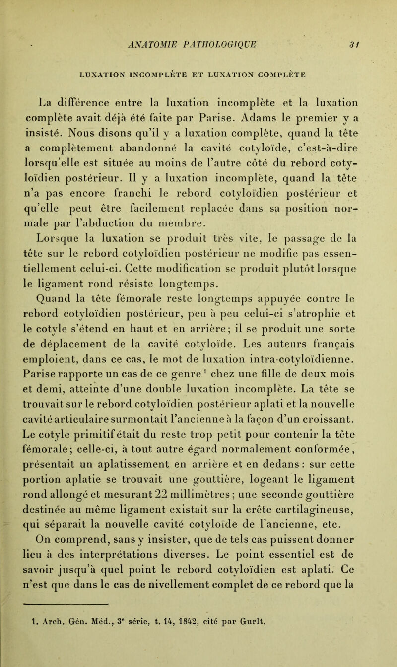 LUXATION INCOMPLÈTE ET LUXATION COMPLÈTE La différence entre la luxation incomplète et la luxation complète avait déjà été faite par Parise. x\dams le premier y a insisté. Nous disons qu’il y a luxation complète, quand la tête a complètement abandonné la cavité cotyloïde, c’est-à-dire lorsqu’elle est située au moins de l’autre côté du rebord coty- loïdien postérieur. Il y a luxation incomplète, quand la tête n’a pas encore franchi le rebord cotyloïdien postérieur et qu’elle peut être facilement replacée dans sa position nor- male par l’abduction du membre. Lorsque la luxation se produit très vite, le passage de la tête sur le rebord cotyloïdien postérieur ne modifie pas essen- tiellement celui-ci. Cette modification se produit plutôt lorsque le ligament rond résiste longtemps. Quand la tête fémorale reste longtemps appuyée contre le rebord cotyloïdien postérieur, peu à peu celui-ci s’atrophie et le cotyle s’étend en haut et en arrière; il se produit une sorte de déplacement de la cavité cotyloïde. Les auteurs français emploient, dans ce cas, le mot de luxation intra-cotyloïdienne. Pariserapporte un cas de ce genre1 chez une fille de deux mois et demi, atteinte d’une double luxation incomplète. La tête se trouvait sur le rebord cotyloïdien postérieur aplati et la nouvelle cavité articulaire surmontait l’ancienne à la façon d’un croissant. Le cotyle primitif était du reste trop petit pour contenir la tête fémorale; celle-ci, à tout autre égard normalement conformée, présentait un aplatissement en arrière et en dedans : sur cette portion aplatie se trouvait une gouttière, logeant le ligament rond allongé et mesurant 22 millimètres ; une seconde gouttière destinée au même ligament existait sur la crête cartilagineuse, qui séparait la nouvelle cavité cotyloïde de l’ancienne, etc. On comprend, sans y insister, que de tels cas puissent donner lieu à des interprétations diverses. Le point essentiel est de savoir jusqu’à quel point le rebord cotyloïdien est aplati. Ce n’est que dans le cas de nivellement complet de ce rebord que la 1. Arch. Gén. Méd., 3e série, t. 14, 1842, cité par Gurlt.