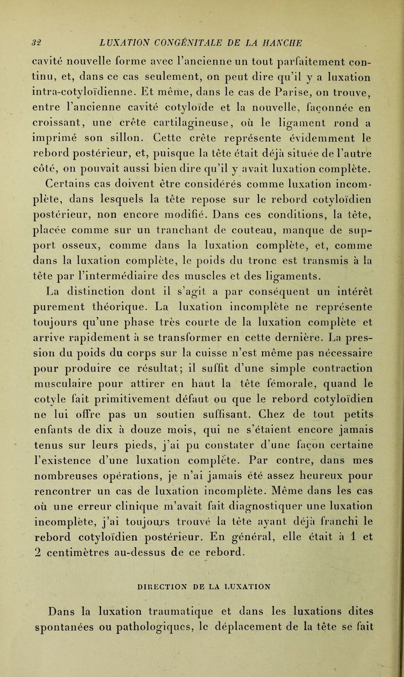 cavité nouvelle forme avec l’ancienne un tout parfaitement con- tinu, et, dans ce cas seulement, on peut dire qu’il y a luxation intra-eotyloïdienne. Et même, dans le cas de Parise, on trouve, entre l’ancienne cavité cotyloïde et la nouvelle, façonnée en croissant, une crête cartilagineuse, où le ligament rond a imprimé son sillon. Cette crête représente évidemment le rebord postérieur, et, puisque la tête était déjà située de l’autre côté, on pouvait aussi bien dire qu’il y avait luxation complète. Certains cas doivent être considérés comme luxation incom- plète, dans lesquels la tête repose sur le rebord cotyloïdien postérieur, non encore modifié. Dans ces conditions, la tète, placée comme sur un tranchant de couteau, manque de sup- port osseux, comme dans la luxation complète, et, comme dans la luxation complète, le poids du tronc est transmis à la tête par l’intermédiaire des muscles et des ligaments. La distinction dont il s’agit a par conséquent un intérêt purement théorique. La luxation incomplète ne représente toujours qu’une phase très courte de la luxation complète et arrive rapidement à se transformer en cette dernière. La pres- sion du poids du corps sur la cuisse n’est même pas nécessaire pour produire ce résultat; il suffit d’une simple contraction musculaire pour attirer en haut la tête fémorale, quand le cotvle fait primitivement défaut ou que le rebord cotyloïdien ne lui offre pas un soutien suffisant. Chez de tout petits enfants de dix à douze mois, qui ne s’étaient encore jamais tenus sur leurs pieds, j’ai pu constater d’une façon certaine l’existence d’une luxation complète. Par contre, dans mes nombreuses opérations, je n’ai jamais été assez heureux pour rencontrer un cas de luxation incomplète. Même dans les cas où une erreur clinique m’avait fait diagnostiquer une luxation incomplète, j’ai toujours trouvé la tète ayant déjà franchi le rebord cotyloïdien postérieur. En général, elle était à 1 et 2 centimètres au-dessus de ce rebord. DIUECTION DE LA LUXATION Dans la luxation traumatique et dans les luxations dites spontanées ou pathologiques, le déplacement de la tête se fait