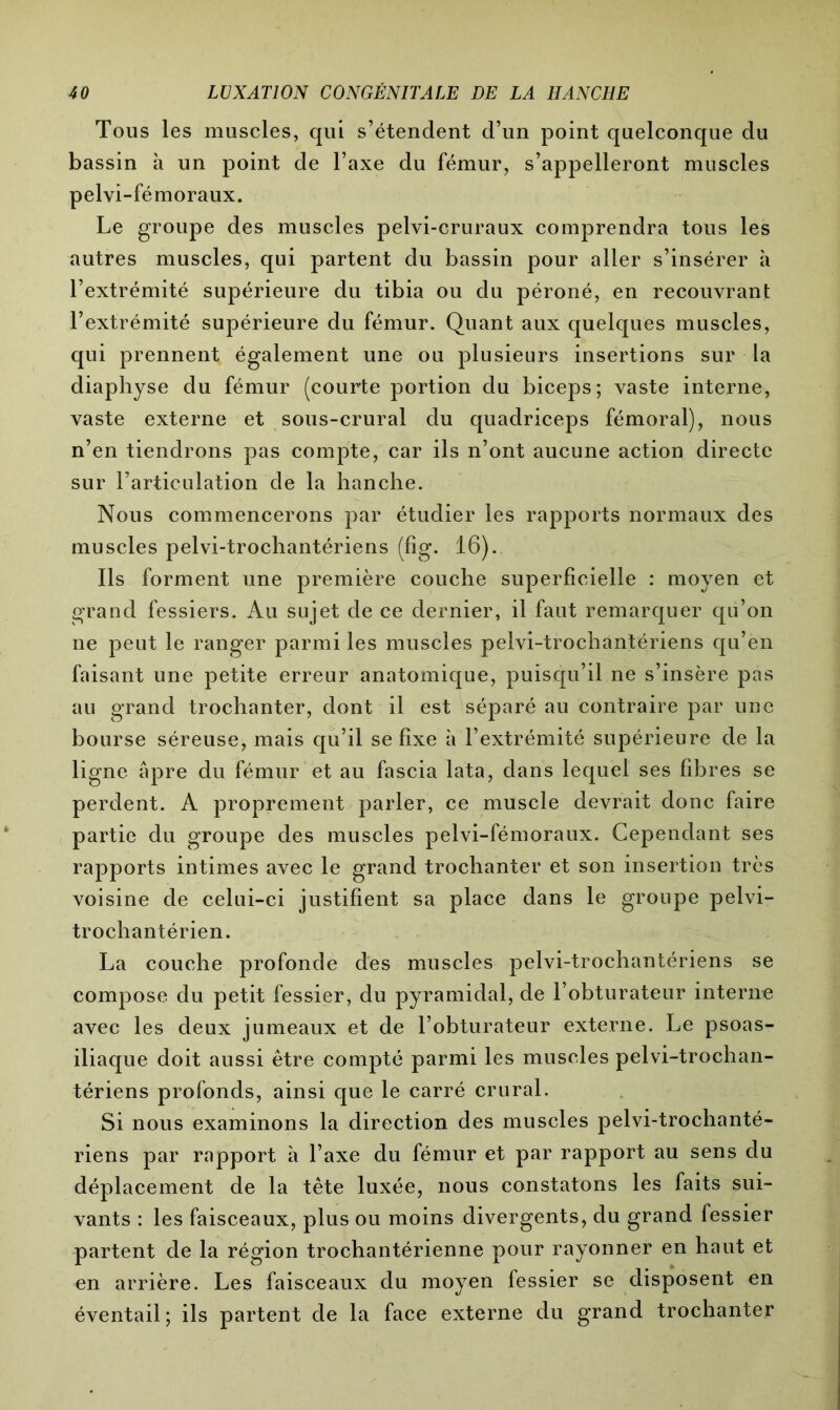Tous les muscles, qui s’étendent d’un point quelconque du bassin à un point de l’axe du fémur, s’appelleront muscles pelvi-fémoraux. Le groupe des muscles pelvi-cruraux comprendra tous les autres muscles, qui partent du bassin pour aller s’insérer à l’extrémité supérieure du tibia ou du péroné, en recouvrant l’extrémité supérieure du fémur. Quant aux quelques muscles, qui prennent également une ou plusieurs insertions sur la diaphyse du fémur (courte portion du biceps; vaste interne, vaste externe et sous-crural du quadriceps fémoral), nous n’en tiendrons pas compte, car ils n’ont aucune action directe sur l’articulation de la hanche. Nous commencerons par étudier les rapports normaux des muscles pelvi-trochantériens (fig. 16). Ils forment une première couche superficielle : moyen et grand fessiers. Au sujet de ce dernier, il faut remarquer qu’on ne peut le ranger parmi les muscles pelvi-trochantériens qu’en faisant une petite erreur anatomique, puisqu’il ne s’insère pas au grand trochanter, dont il est séparé au contraire par une bourse séreuse, mais qu’il se fixe à l’extrémité supérieure de la ligne âpre du fémur et au fascia lata, dans lequel ses fibres se perdent. A proprement parler, ce muscle devrait donc faire partie du groupe des muscles pelvi-fémoraux. Cependant ses rapports intimes avec le grand trochanter et son insertion très voisine de celui-ci justifient sa place dans le groupe pelvi- trochantérien. La couche profonde des muscles pelvi-trochantériens se compose du petit fessier, du pyramidal, de l’obturateur interne avec les deux jumeaux et de l’obturateur externe. Le psoas- iliaque doit aussi être compté parmi les muscles pelvi-trochan- tériens profonds, ainsi que le carré crural. Si nous examinons la direction des muscles pelvi-trochanté- riens par rapport à l’axe du fémur et par rapport au sens du déplacement de la tête luxée, nous constatons les faits sui- vants : les faisceaux, plus ou moins divergents, du grand fessier partent de la région trochantérienne pour rayonner en haut et en arrière. Les faisceaux du moyen fessier se disposent en éventail; ils partent de la face externe du grand trochanter