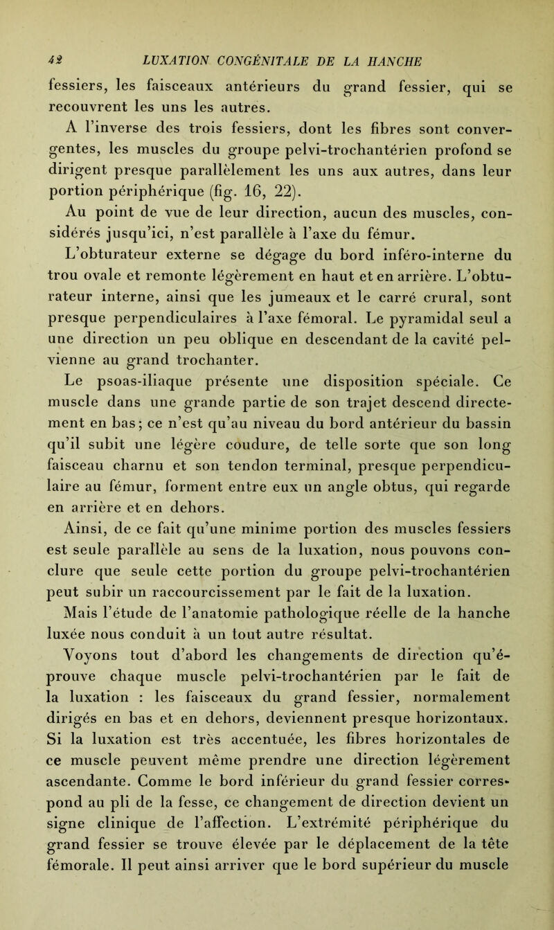fessiers, les faisceaux antérieurs du grand fessier, qui se recouvrent les uns les autres. A l’inverse des trois fessiers, dont les fibres sont conver- gentes, les muscles du groupe pelvi-trochantérien profond se dirigent presque parallèlement les uns aux autres, dans leur portion périphérique (fig. 16, 22). Au point de vue de leur direction, aucun des muscles, con- sidérés jusqu’ici, n’est parallèle à l’axe du fémur. L’obturateur externe se dégage du bord inféro-interne du trou ovale et remonte légèrement en haut et en arrière. L’obtu- rateur interne, ainsi que les jumeaux et le carré crural, sont presque perpendiculaires à l’axe fémoral. Le pyramidal seul a une direction un peu oblique en descendant de la cavité pel- vienne au grand trochanter. Le psoas-iliaque présente une disposition spéciale. Ce muscle dans une grande partie de son trajet descend directe- ment en bas; ce n’est qu’au niveau du bord antérieur du bassin qu’il subit une légère coudure, de telle sorte que son long faisceau charnu et son tendon terminal, presque perpendicu- laire au fémur, forment entre eux lin angle obtus, qui regarde en arrière et en dehors. Ainsi, de ce fait qu’une minime portion des muscles fessiers est seule parallèle au sens de la luxation, nous pouvons con- clure que seule cette portion du groupe pelvi-trochantérien peut subir un raccourcissement par le fait de la luxation. Mais l’étude de l’anatomie pathologique réelle de la hanche luxée nous conduit à un tout autre résultat. Voyons tout d’abord les changements de direction qu’é- prouve chaque muscle pelvi-trochantérien par le fait de la luxation : les faisceaux du grand fessier, normalement dirigés en bas et en dehors, deviennent presque horizontaux. Si la luxation est très accentuée, les fibres horizontales de ce muscle peuvent même prendre une direction légèrement ascendante. Comme le bord inférieur du grand fessier corres- pond au pli de la fesse, ce changement de direction devient un signe clinique de l’affection. L’extrémité périphérique du grand fessier se trouve élevée par le déplacement de la tête fémorale. Il peut ainsi arriver que le bord supérieur du muscle