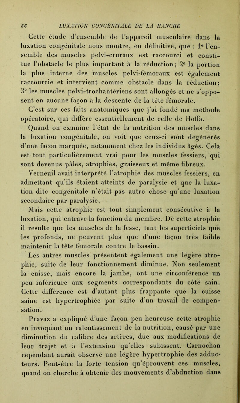 Cette étude d’ensemble de l’appareil musculaire dans la luxation congénitale nous montre, en définitive, que : 1° l’en- semble des muscles pelvi-cruraux est raccourci et consti- tue l’obstacle le plus important à la réduction; 2° la portion la plus interne des muscles pelvi-fémoraux est également raccourcie et intervient comme obstacle dans la réduction; 3° les muscles pelvi-trochantériens sont allongés et ne s’oppo- sent en aucune façon à la descente de la tête fémorale. C’est sur ces faits anatomiques que j’ai fondé ma méthode opératoire, qui diffère essentiellement de celle de Hoffa. Quand on examine l’état de la nutrition des muscles dans la luxation congénitale, on voit que ceux-ci sont dégénérés d’une façon marquée, notamment chez les individus âgés. Cela est tout particulièrement vrai pour les muscles fessiers, qui sont devenus pâles, atrophiés, graisseux et même fibreux. Verneuil avait interprété l’atrophie des muscles fessiers, en admettant qu’ils étaient atteints de paralysie et que la luxa- tion dite congénitale n’était pas autre chose qu’une luxation secondaire par paralysie. Mais cette atrophie est tout simplement consécutive à la luxation, qui entrave la fonction du membre. De cette atrophie il résulte que les muscles de la fesse, tant les superficiels que les profonds, ne peuvent plus que d’une façon très faible maintenir la tête fémorale contre le bassin. Les autres muscles présentent également une légère atro- phie, suite de leur fonctionnement diminué. Non seulement la cuisse, mais encore la jambe, ont une circonférence un peu inférieure aux segments correspondants du côté sain. Cette différence est d’autant plus frappante que la cuisse saine est hypertrophiée par suite d’un travail de compen- sation. Pravaz a expliqué d’une façon peu heureuse cette atrophie en invoquant un ralentissement de la nutrition, causé par une diminution du calibre des artères, due aux modifications de leur trajet et à l’extension qu’elles subissent. Carnochan cependant aurait observé une légère hypertrophie des adduc- teurs. Peut-être la forte tension qu’éprouvent ces muscles, quand on cherche à obtenir des mouvements d’abduction dans