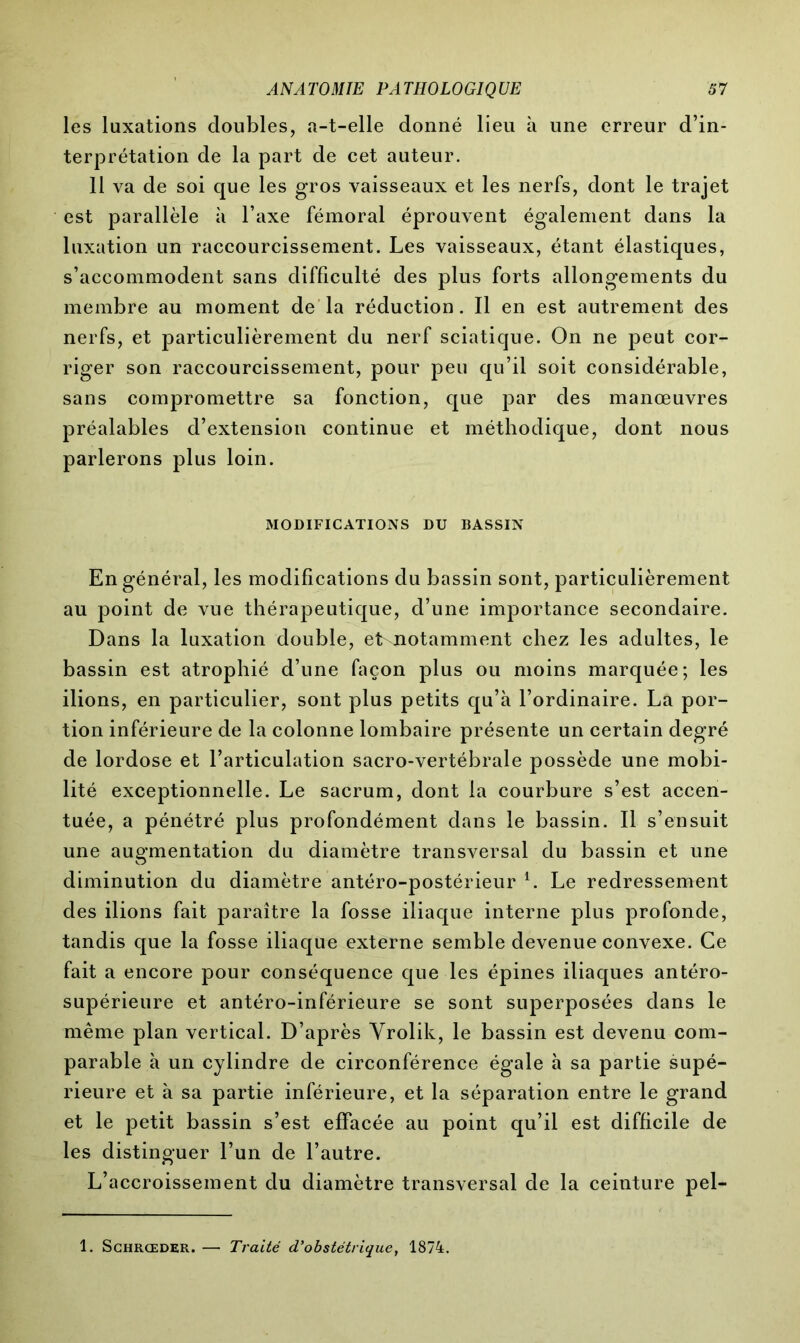 les luxations doubles, a-t-elle donné lieu à une erreur d’in- terprétation de la part de cet auteur. 11 va de soi que les gros vaisseaux et les nerfs, dont le trajet est parallèle à l’axe fémoral éprouvent également dans la luxation un raccourcissement. Les vaisseaux, étant élastiques, s’accommodent sans difficulté des plus forts allongements du membre au moment de la réduction. Il en est autrement des nerfs, et particulièrement du nerf sciatique. On ne peut cor- riger son raccourcissement, pour peu qu’il soit considérable, sans compromettre sa fonction, que par des manœuvres préalables d’extension continue et méthodique, dont nous parlerons plus loin. MODIFICATIONS DU BASSIN En général, les modifications du bassin sont, particulièrement au point de vue thérapeutique, d’une importance secondaire. Dans la luxation double, etxnotamment chez les adultes, le bassin est atrophié d’une façon plus ou moins marquée; les ilions, en particulier, sont plus petits qu’à l’ordinaire. La por- tion inférieure de la colonne lombaire présente un certain degré de lordose et l’articulation sacro-vertébrale possède une mobi- lité exceptionnelle. Le sacrum, dont la courbure s’est accen- tuée, a pénétré plus profondément dans le bassin. Il s’ensuit une augmentation du diamètre transversal du bassin et une diminution du diamètre antéro-postérieur L Le redressement des ilions fait paraître la fosse iliaque interne plus profonde, tandis que la fosse iliaque externe semble devenue convexe. Ce fait a encore pour conséquence que les épines iliaques antéro- supérieure et antéro-inférieure se sont superposées dans le même plan vertical. D’après Yrolik, le bassin est devenu com- parable à un cylindre de circonférence égale à sa partie supé- rieure et à sa partie inférieure, et la séparation entre le grand et le petit bassin s’est effacée au point qu’il est difficile de les distinguer l’un de l’autre. L’accroissement du diamètre transversal de la ceinture pel- 1. Schrceder. — Traité d'obstétrique, 1874.