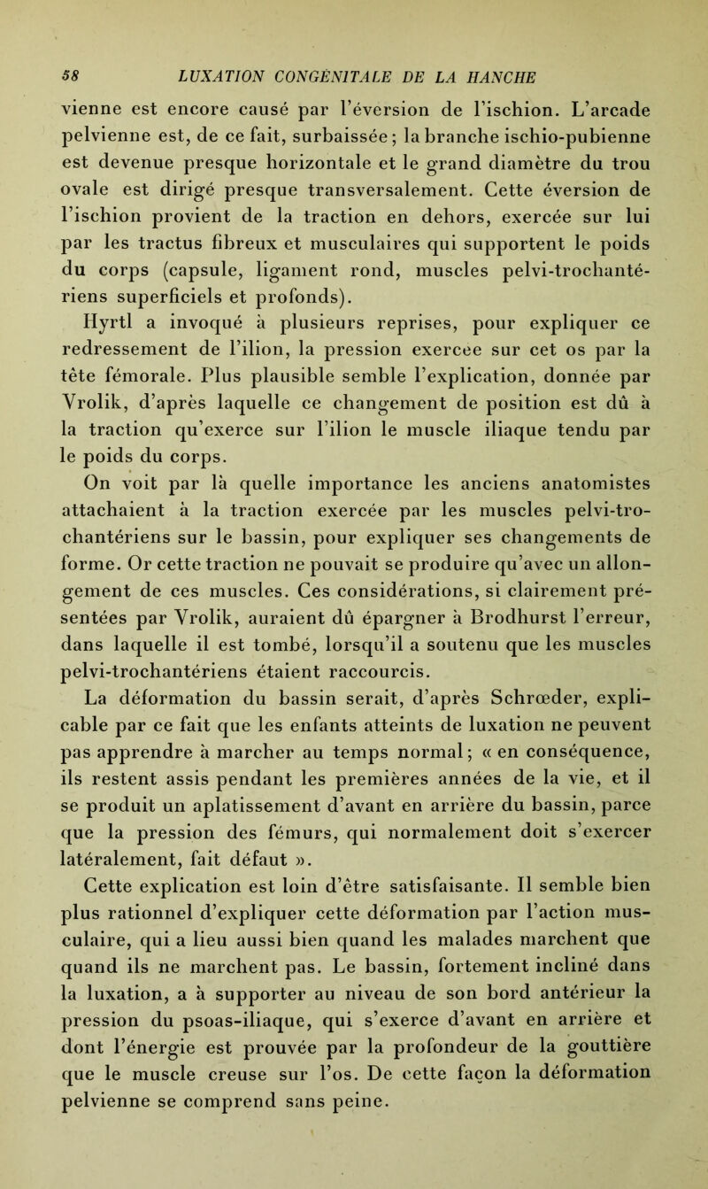 vienne est encore causé par l’éversion de l’ischion. L’arcade pelvienne est, de ce fait, surbaissée; la branche ischio-pubienne est devenue presque horizontale et le grand diamètre du trou ovale est dirigé presque transversalement. Cette éversion de l’ischion provient de la traction en dehors, exercée sur lui par les tractus fibreux et musculaires qui supportent le poids du corps (capsule, ligament rond, muscles pelvi-trochanté- riens superficiels et profonds). Hyrtl a invoqué à plusieurs reprises, pour expliquer ce redressement de l’ilion, la pression exercee sur cet os par la tête fémorale. Plus plausible semble l’explication, donnée par Vrolik, d’après laquelle ce changement de position est dû à la traction qu’exerce sur l’ilion le muscle iliaque tendu par le poids du corps. On voit par là quelle importance les anciens anatomistes attachaient à la traction exercée par les muscles pelvi-tro- chantériens sur le bassin, pour expliquer ses changements de forme. Or cette traction ne pouvait se produire qu’avec un allon- gement de ces muscles. Ces considérations, si clairement pré- sentées par Vrolik, auraient dû épargner à Brodhurst l’erreur, dans laquelle il est tombé, lorsqu’il a soutenu que les muscles pelvi-trochantériens étaient raccourcis. La déformation du bassin serait, d’après Schrœder, expli- cable par ce fait que les enfants atteints de luxation ne peuvent pas apprendre à marcher au temps normal; « en conséquence, ils restent assis pendant les premières années de la vie, et il se produit un aplatissement d’avant en arrière du bassin, parce que la pression des fémurs, qui normalement doit s’exercer latéralement, fait défaut ». Cette explication est loin d’être satisfaisante. Il semble bien plus rationnel d’expliquer cette déformation par l’action mus- culaire, qui a lieu aussi bien quand les malades marchent que quand ils ne marchent pas. Le bassin, fortement incliné dans la luxation, a à supporter au niveau de son bord antérieur la pression du psoas-iliaque, qui s’exerce d’avant en arrière et dont l’énergie est prouvée par la profondeur de la gouttière que le muscle creuse sur l’os. De cette façon la déformation pelvienne se comprend sans peine.