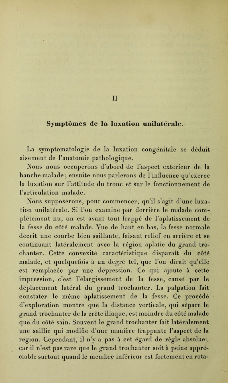 II Symptômes de la luxation unilatérale. La symptomatologie de la luxation congénitale se déduit aisément de l’anatomie pathologique. Nous nous occuperons d’abord de l’aspect extérieur de la hanche malade ; ensuite nous parlerons de l’influence qu’exerce la luxation sur l’attitude du tronc et sur le fonctionnement de l’articulation malade. Nous supposerons, pour commencer, qu’il s’agit d’une luxa- tion unilatérale. Si l’on examine par derrière le malade com- plètement nu, on est avant tout frappé de l’aplatissement de la fesse du côté malade. Vue de haut en bas, la fesse normale décrit une courbe bien saillante, faisant relief en arrière et se continuant latéralement avec la région aplatie du grand tro- chanter. Cette convexité caractéristique disparaît du côté malade, et quelquefois à un degré tel, que l’on dirait qu’elle est remplacée par une dépression. Ce qui ajoute à cette impression, c’est l’élargissement de la fesse, causé par le déplacement latéral du grand trochanter. La palpation fait constater le même aplatissement de la fesse. Ce procédé d’exploration montre que la distance verticale, qui sépare le grand trochanter de la crête iliaque, est moindre du côté malade que du côté sain. Souvent le grand trochanter fait latéralement une saillie qui modifie d’une manière frappante l’aspect de la région. Cependant, il n’y a pas à cet égard de règle absolue; car il n’est pas rare que le grand trochanter soit à peine appré- ciable surtout quand le membre inférieur est fortement en rota-