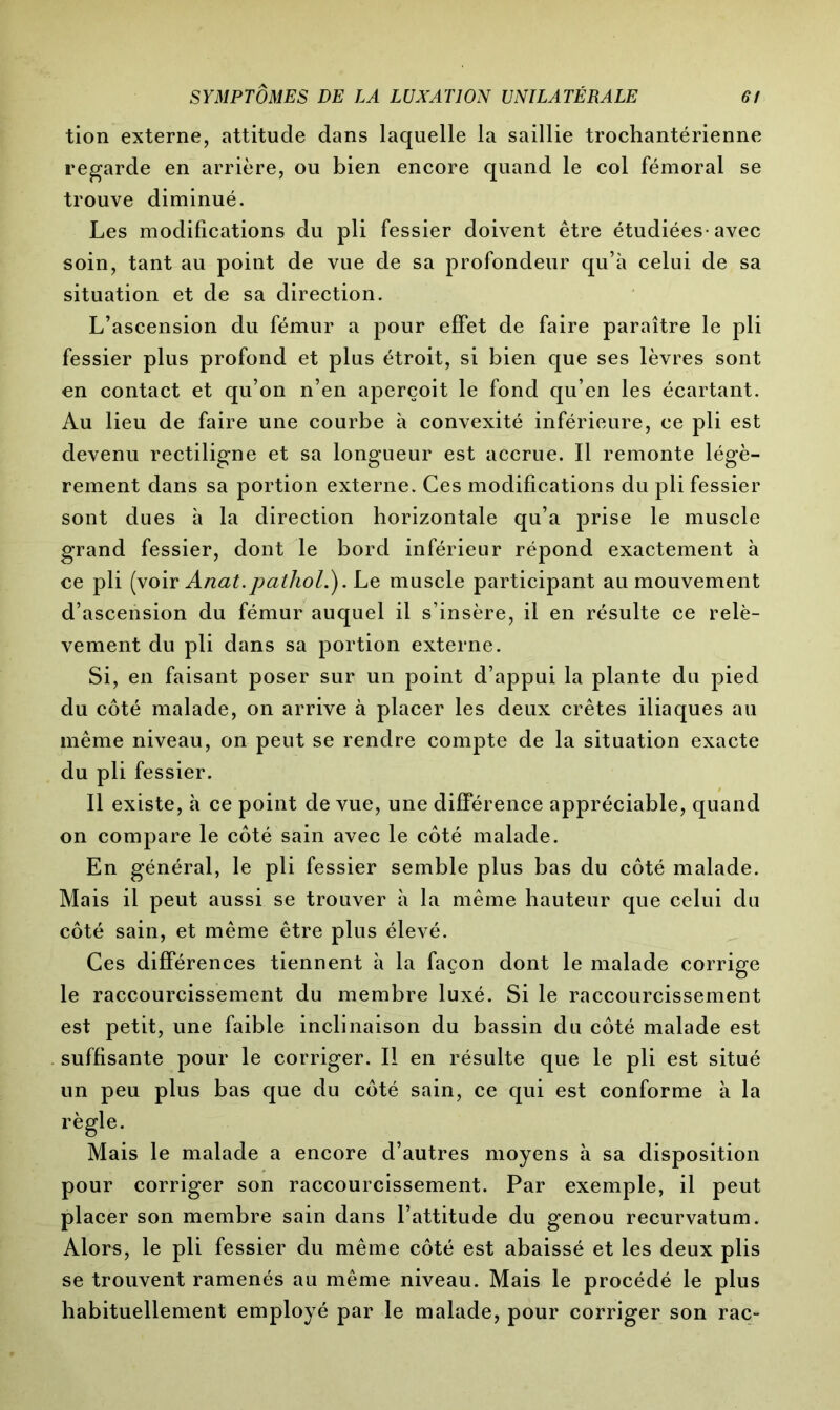 tion externe, attitude dans laquelle la saillie trochantérienne regarde en arrière, ou bien encore quand le col fémoral se trouve diminué. Les modifications du pli fessier doivent être étudiées-avec soin, tant au point de vue de sa profondeur qu’à celui de sa situation et de sa direction. L’ascension du fémur a pour effet de faire paraître le pli fessier plus profond et plus étroit, si bien que ses lèvres sont en contact et qu’on n’en aperçoit le fond qu’en les écartant. Au lieu de faire une courbe à convexité inférieure, ce pli est devenu rectiligne et sa longueur est accrue. Il remonte légè- rement dans sa portion externe. Ces modifications du pli fessier sont dues à la direction horizontale qu’a prise le muscle grand fessier, dont le bord inférieur répond exactement à ce pli (voir Anat.pathol.). Le muscle participant au mouvement d’ascension du fémur auquel il s’insère, il en résulte ce relè- vement du pli dans sa portion externe. Si, en faisant poser sur un point d’appui la plante du pied du côté malade, on arrive à placer les deux crêtes iliaques au même niveau, on peut se rendre compte de la situation exacte du pli fessier. Il existe, à ce point de vue, une différence appréciable, quand on compare le côté sain avec le côté malade. En général, le pli fessier semble plus bas du côté malade. Mais il peut aussi se trouver à la même hauteur que celui du côté sain, et même être plus élevé. Ces différences tiennent à la façon dont le malade corrige le raccourcissement du membre luxé. Si le raccourcissement est petit, une faible inclinaison du bassin du côté malade est suffisante pour le corriger. Il en résulte que le pli est situé un peu plus bas que du côté sain, ce qui est conforme à la règle. Mais le malade a encore d’autres moyens à sa disposition pour corriger son raccourcissement. Par exemple, il peut placer son membre sain dans l’attitude du genou recurvatum. Alors, le pli fessier du même côté est abaissé et les deux plis se trouvent ramenés au même niveau. Mais le procédé le plus habituellement employé par le malade, pour corriger son rac-