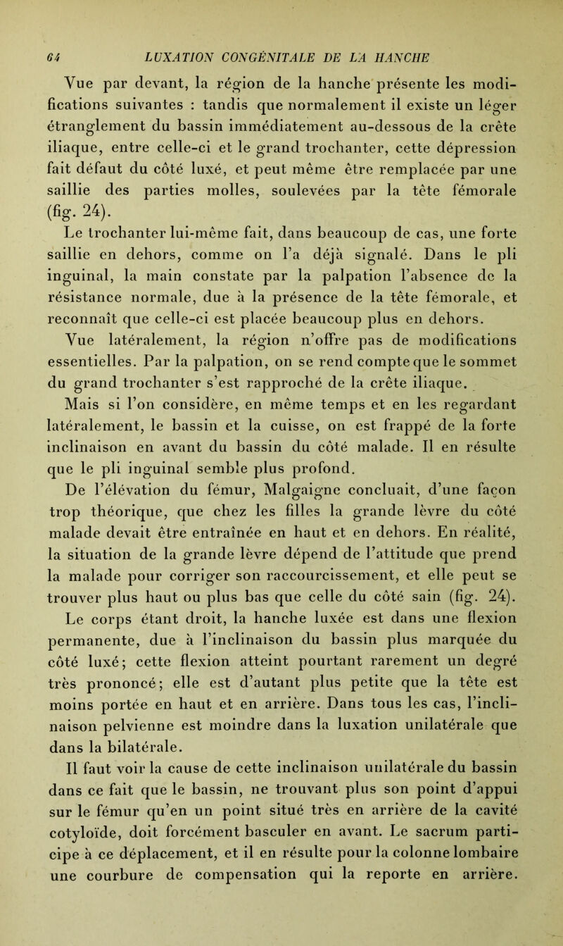 Vue par devant, la région de la hanche présente les modi- fications suivantes : tandis que normalement il existe un léger étranglement du bassin immédiatement au-dessous de la crête iliaque, entre celle-ci et le grand trochanter, cette dépression fait défaut du côté luxé, et peut même être remplacée par une saillie des parties molles, soulevées par la tête fémorale (%•24)- Le trochanter lui-même fait, dans beaucoup de cas, une forte saillie en dehors, comme on l’a déjà signalé. Dans le pli inguinal, la main constate par la palpation l’absence de la résistance normale, due à la présence de la tête fémorale, et reconnaît que celle-ci est placée beaucoup plus en dehors. Vue latéralement, la région n’offre pas de modifications essentielles. Par la palpation, on se rend compte que le sommet du grand trochanter s’est rapproché de la crête iliaque. Mais si l’on considère, en même temps et en les regardant latéralement, le bassin et la cuisse, on est frappé de la forte inclinaison en avant du bassin du côté malade. Il en résulte que le pli inguinal semble plus profond. De l’élévation du fémur, Malgaigne concluait, d’une façon trop théorique, que chez les filles la grande lèvre du côté malade devait être entraînée en haut et en dehors. En réalité, la situation de la grande lèvre dépend de l’attitude que prend la malade pour corriger son raccourcissement, et elle peut se trouver plus haut ou plus bas que celle du côté sain (fig. 24). Le corps étant droit, la hanche luxée est dans une flexion permanente, due à l’inclinaison du bassin plus marquée du côté luxé; cette flexion atteint pourtant rarement un degré très prononcé; elle est d’autant plus petite que la tête est moins portée en haut et en arrière. Dans tous les cas, l’incli- naison pelvienne est moindre dans la luxation unilatérale que dans la bilatérale. Il faut voir la cause de cette inclinaison unilatérale du bassin dans ce fait que le bassin, ne trouvant plus son point d’appui sur le fémur qu’en un point situé très en arrière de la cavité cotyloïde, doit forcément basculer en avant. Le sacrum parti- cipe à ce déplacement, et il en résulte pour la colonne lombaire une courbure de compensation qui la reporte en arrière.